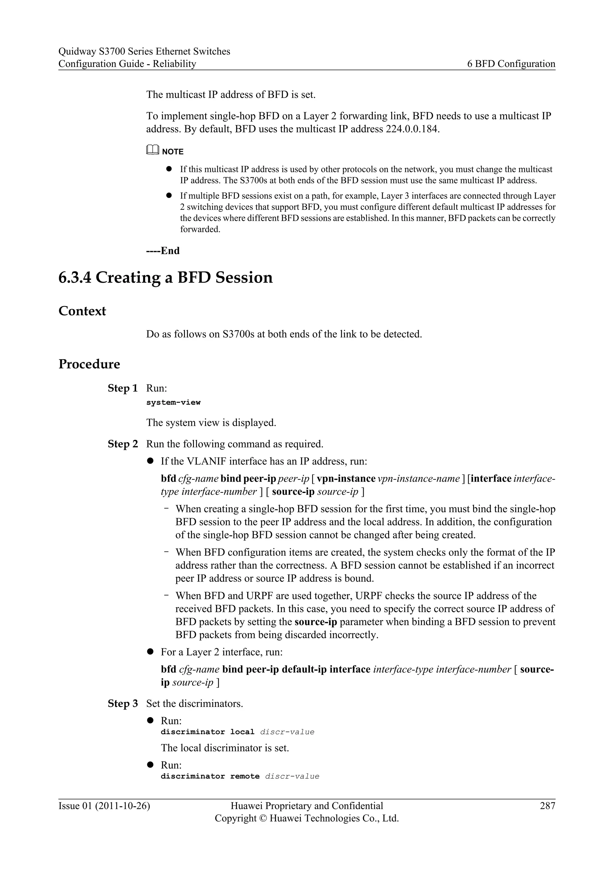 The multicast IP address of BFD is set.
To implement single-hop BFD on a Layer 2 forwarding link, BFD needs to use a multicast IP
address. By default, BFD uses the multicast IP address 224.0.0.184.
NOTE
l If this multicast IP address is used by other protocols on the network, you must change the multicast
IP address. The S3700s at both ends of the BFD session must use the same multicast IP address.
l If multiple BFD sessions exist on a path, for example, Layer 3 interfaces are connected through Layer
2 switching devices that support BFD, you must configure different default multicast IP addresses for
the devices where different BFD sessions are established. In this manner, BFD packets can be correctly
forwarded.
----End
6.3.4 Creating a BFD Session
Context
Do as follows on S3700s at both ends of the link to be detected.
Procedure
Step 1 Run:
system-view
The system view is displayed.
Step 2 Run the following command as required.
l If the VLANIF interface has an IP address, run:
bfd cfg-name bind peer-ip peer-ip [ vpn-instance vpn-instance-name ] [interface interface-
type interface-number ] [ source-ip source-ip ]
– When creating a single-hop BFD session for the first time, you must bind the single-hop
BFD session to the peer IP address and the local address. In addition, the configuration
of the single-hop BFD session cannot be changed after being created.
– When BFD configuration items are created, the system checks only the format of the IP
address rather than the correctness. A BFD session cannot be established if an incorrect
peer IP address or source IP address is bound.
– When BFD and URPF are used together, URPF checks the source IP address of the
received BFD packets. In this case, you need to specify the correct source IP address of
BFD packets by setting the source-ip parameter when binding a BFD session to prevent
BFD packets from being discarded incorrectly.
l For a Layer 2 interface, run:
bfd cfg-name bind peer-ip default-ip interface interface-type interface-number [ source-
ip source-ip ]
Step 3 Set the discriminators.
l Run:
discriminator local discr-value
The local discriminator is set.
l Run:
discriminator remote discr-value
Quidway S3700 Series Ethernet Switches
Configuration Guide - Reliability 6 BFD Configuration
Issue 01 (2011-10-26) Huawei Proprietary and Confidential
Copyright © Huawei Technologies Co., Ltd.
287
 