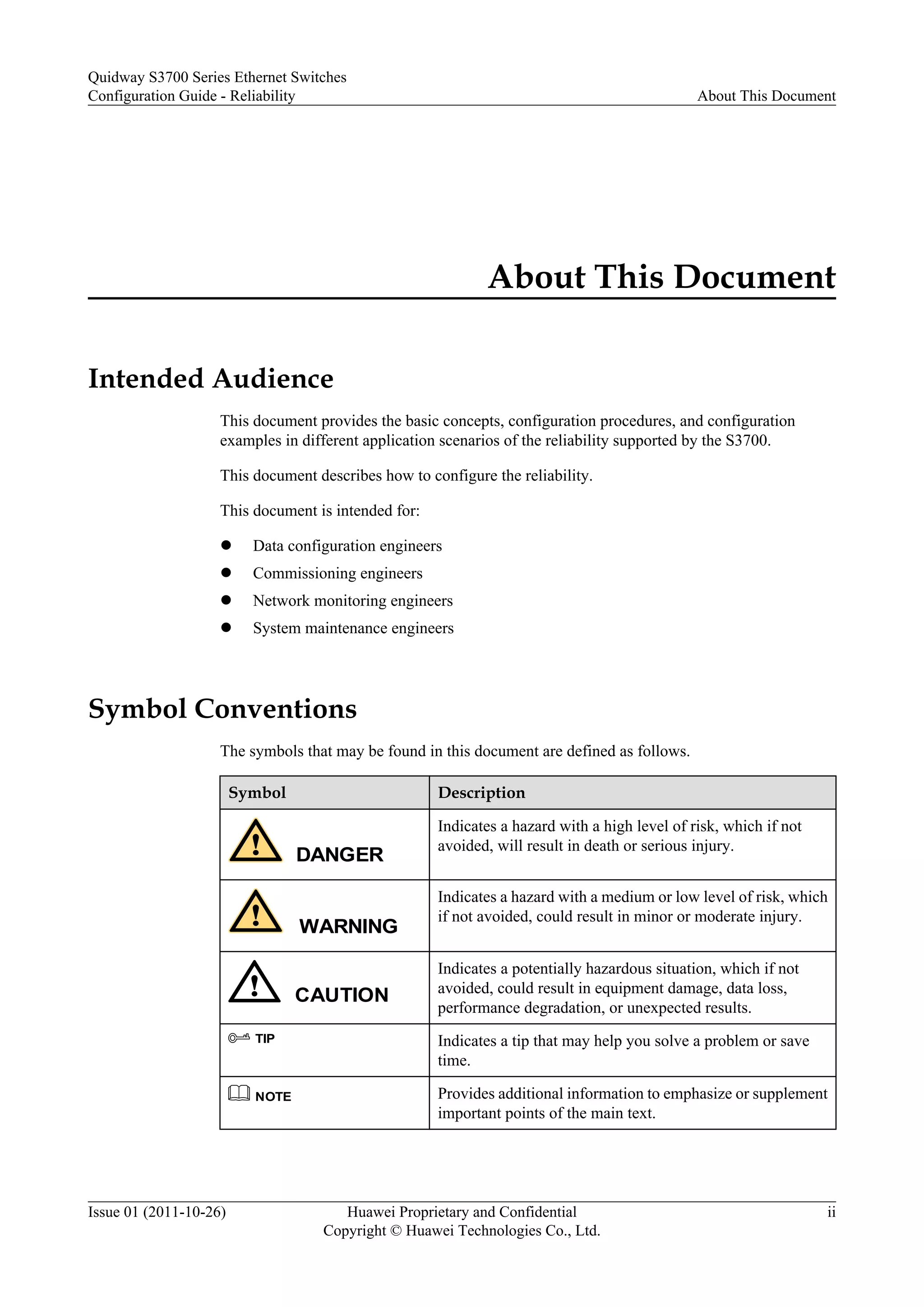 About This Document
Intended Audience
This document provides the basic concepts, configuration procedures, and configuration
examples in different application scenarios of the reliability supported by the S3700.
This document describes how to configure the reliability.
This document is intended for:
l Data configuration engineers
l Commissioning engineers
l Network monitoring engineers
l System maintenance engineers
Symbol Conventions
The symbols that may be found in this document are defined as follows.
Symbol Description
DANGER
Indicates a hazard with a high level of risk, which if not
avoided, will result in death or serious injury.
WARNING
Indicates a hazard with a medium or low level of risk, which
if not avoided, could result in minor or moderate injury.
CAUTION
Indicates a potentially hazardous situation, which if not
avoided, could result in equipment damage, data loss,
performance degradation, or unexpected results.
TIP Indicates a tip that may help you solve a problem or save
time.
NOTE Provides additional information to emphasize or supplement
important points of the main text.
Quidway S3700 Series Ethernet Switches
Configuration Guide - Reliability About This Document
Issue 01 (2011-10-26) Huawei Proprietary and Confidential
Copyright © Huawei Technologies Co., Ltd.
ii
 