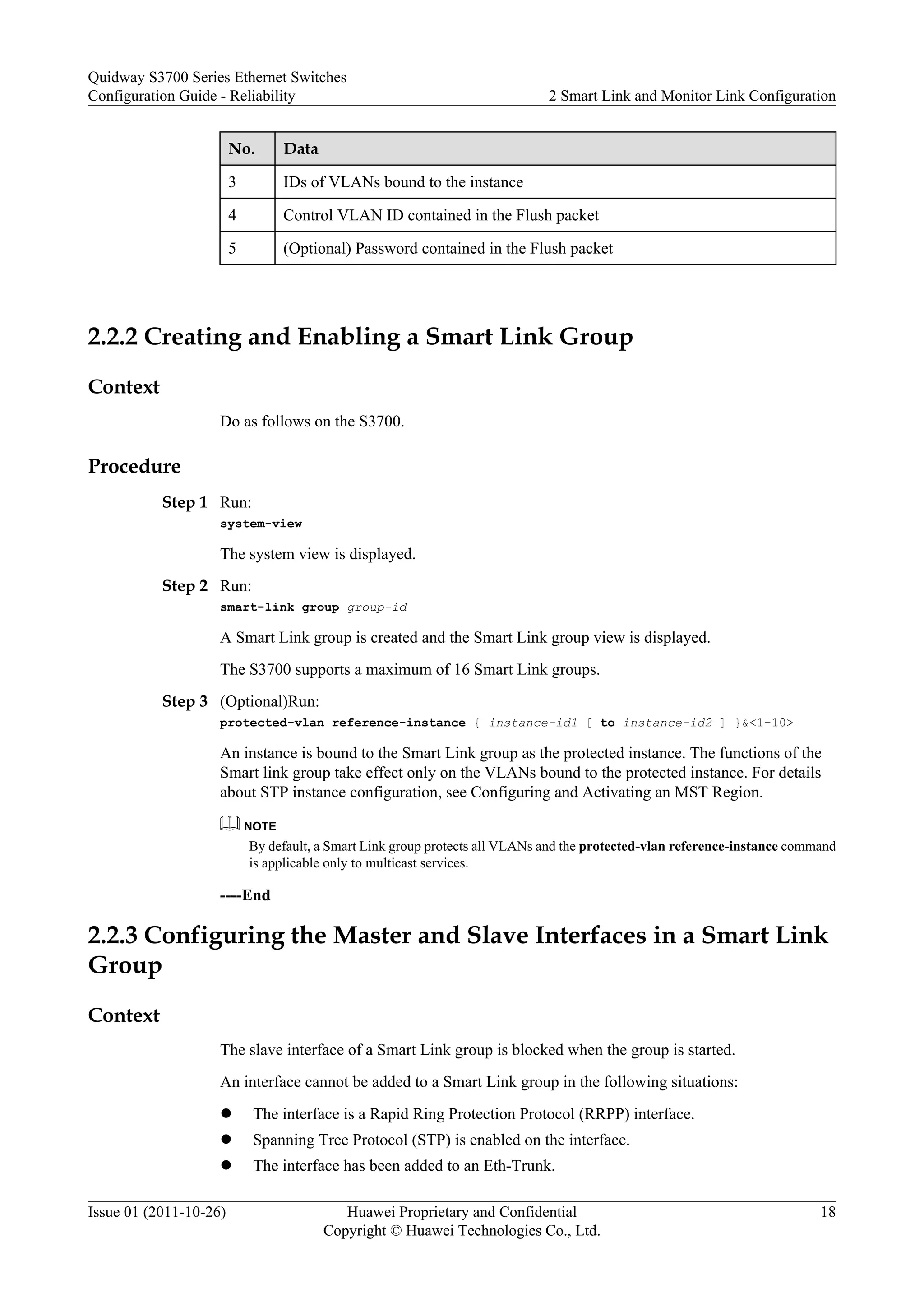 No. Data
3 IDs of VLANs bound to the instance
4 Control VLAN ID contained in the Flush packet
5 (Optional) Password contained in the Flush packet
2.2.2 Creating and Enabling a Smart Link Group
Context
Do as follows on the S3700.
Procedure
Step 1 Run:
system-view
The system view is displayed.
Step 2 Run:
smart-link group group-id
A Smart Link group is created and the Smart Link group view is displayed.
The S3700 supports a maximum of 16 Smart Link groups.
Step 3 (Optional)Run:
protected-vlan reference-instance { instance-id1 [ to instance-id2 ] }&<1-10>
An instance is bound to the Smart Link group as the protected instance. The functions of the
Smart link group take effect only on the VLANs bound to the protected instance. For details
about STP instance configuration, see Configuring and Activating an MST Region.
NOTE
By default, a Smart Link group protects all VLANs and the protected-vlan reference-instance command
is applicable only to multicast services.
----End
2.2.3 Configuring the Master and Slave Interfaces in a Smart Link
Group
Context
The slave interface of a Smart Link group is blocked when the group is started.
An interface cannot be added to a Smart Link group in the following situations:
l The interface is a Rapid Ring Protection Protocol (RRPP) interface.
l Spanning Tree Protocol (STP) is enabled on the interface.
l The interface has been added to an Eth-Trunk.
Quidway S3700 Series Ethernet Switches
Configuration Guide - Reliability 2 Smart Link and Monitor Link Configuration
Issue 01 (2011-10-26) Huawei Proprietary and Confidential
Copyright © Huawei Technologies Co., Ltd.
18
 