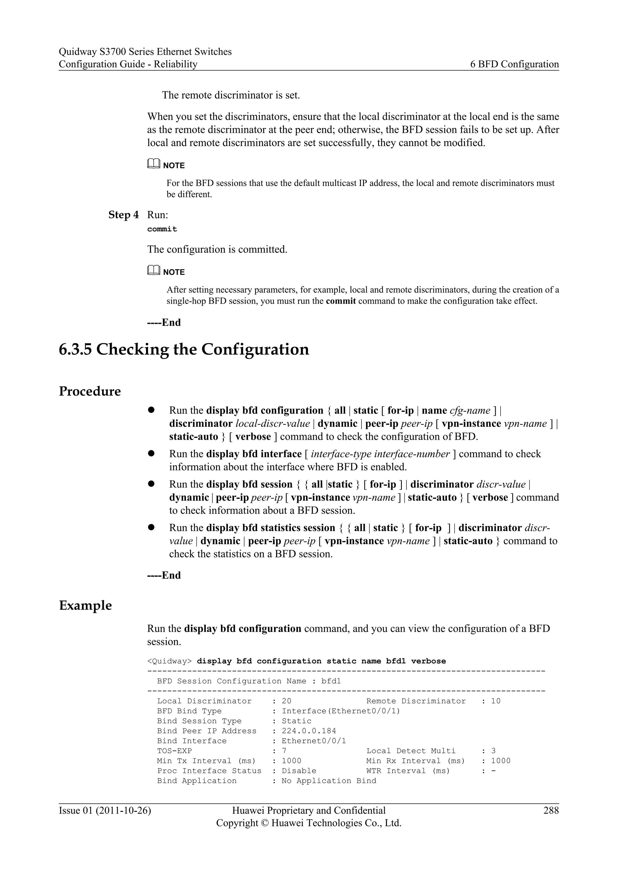 The remote discriminator is set.
When you set the discriminators, ensure that the local discriminator at the local end is the same
as the remote discriminator at the peer end; otherwise, the BFD session fails to be set up. After
local and remote discriminators are set successfully, they cannot be modified.
NOTE
For the BFD sessions that use the default multicast IP address, the local and remote discriminators must
be different.
Step 4 Run:
commit
The configuration is committed.
NOTE
After setting necessary parameters, for example, local and remote discriminators, during the creation of a
single-hop BFD session, you must run the commit command to make the configuration take effect.
----End
6.3.5 Checking the Configuration
Procedure
l Run the display bfd configuration { all | static [ for-ip | name cfg-name ] |
discriminator local-discr-value | dynamic | peer-ip peer-ip [ vpn-instance vpn-name ] |
static-auto } [ verbose ] command to check the configuration of BFD.
l Run the display bfd interface [ interface-type interface-number ] command to check
information about the interface where BFD is enabled.
l Run the display bfd session { { all |static } [ for-ip ] | discriminator discr-value |
dynamic | peer-ip peer-ip [ vpn-instance vpn-name ] | static-auto } [ verbose ] command
to check information about a BFD session.
l Run the display bfd statistics session { { all | static } [ for-ip ] | discriminator discr-
value | dynamic | peer-ip peer-ip [ vpn-instance vpn-name ] | static-auto } command to
check the statistics on a BFD session.
----End
Example
Run the display bfd configuration command, and you can view the configuration of a BFD
session.
<Quidway> display bfd configuration static name bfd1 verbose
--------------------------------------------------------------------------------
BFD Session Configuration Name : bfd1
--------------------------------------------------------------------------------
Local Discriminator : 20 Remote Discriminator : 10
BFD Bind Type : Interface(Ethernet0/0/1)
Bind Session Type : Static
Bind Peer IP Address : 224.0.0.184
Bind Interface : Ethernet0/0/1
TOS-EXP : 7 Local Detect Multi : 3
Min Tx Interval (ms) : 1000 Min Rx Interval (ms) : 1000
Proc Interface Status : Disable WTR Interval (ms) : -
Bind Application : No Application Bind
Quidway S3700 Series Ethernet Switches
Configuration Guide - Reliability 6 BFD Configuration
Issue 01 (2011-10-26) Huawei Proprietary and Confidential
Copyright © Huawei Technologies Co., Ltd.
288
 