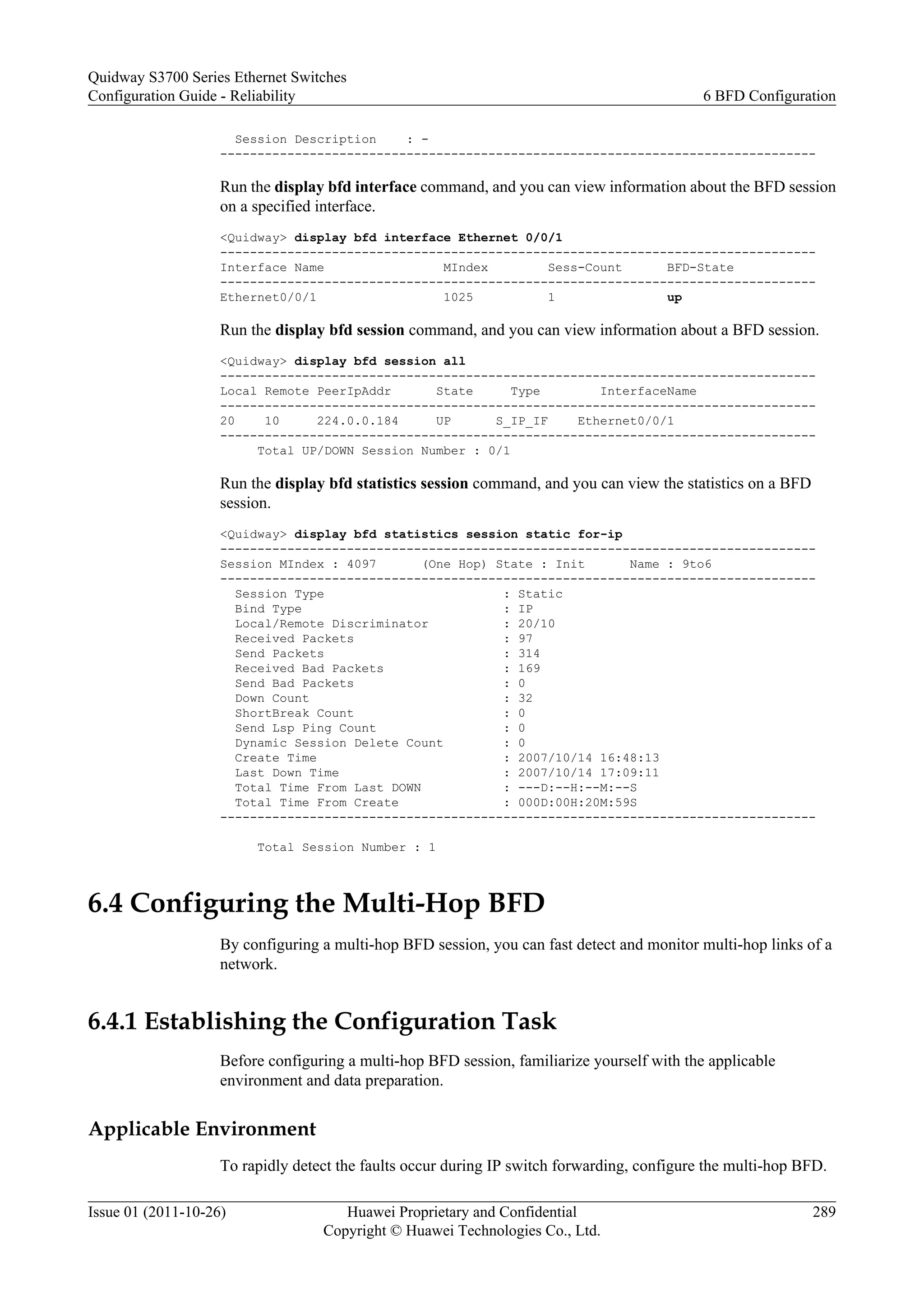 Session Description : -
--------------------------------------------------------------------------------
Run the display bfd interface command, and you can view information about the BFD session
on a specified interface.
<Quidway> display bfd interface Ethernet 0/0/1
--------------------------------------------------------------------------------
Interface Name MIndex Sess-Count BFD-State
--------------------------------------------------------------------------------
Ethernet0/0/1 1025 1 up
Run the display bfd session command, and you can view information about a BFD session.
<Quidway> display bfd session all
--------------------------------------------------------------------------------
Local Remote PeerIpAddr State Type InterfaceName
--------------------------------------------------------------------------------
20 10 224.0.0.184 UP S_IP_IF Ethernet0/0/1
--------------------------------------------------------------------------------
Total UP/DOWN Session Number : 0/1
Run the display bfd statistics session command, and you can view the statistics on a BFD
session.
<Quidway> display bfd statistics session static for-ip
--------------------------------------------------------------------------------
Session MIndex : 4097 (One Hop) State : Init Name : 9to6
--------------------------------------------------------------------------------
Session Type : Static
Bind Type : IP
Local/Remote Discriminator : 20/10
Received Packets : 97
Send Packets : 314
Received Bad Packets : 169
Send Bad Packets : 0
Down Count : 32
ShortBreak Count : 0
Send Lsp Ping Count : 0
Dynamic Session Delete Count : 0
Create Time : 2007/10/14 16:48:13
Last Down Time : 2007/10/14 17:09:11
Total Time From Last DOWN : ---D:--H:--M:--S
Total Time From Create : 000D:00H:20M:59S
--------------------------------------------------------------------------------
Total Session Number : 1
6.4 Configuring the Multi-Hop BFD
By configuring a multi-hop BFD session, you can fast detect and monitor multi-hop links of a
network.
6.4.1 Establishing the Configuration Task
Before configuring a multi-hop BFD session, familiarize yourself with the applicable
environment and data preparation.
Applicable Environment
To rapidly detect the faults occur during IP switch forwarding, configure the multi-hop BFD.
Quidway S3700 Series Ethernet Switches
Configuration Guide - Reliability 6 BFD Configuration
Issue 01 (2011-10-26) Huawei Proprietary and Confidential
Copyright © Huawei Technologies Co., Ltd.
289
 