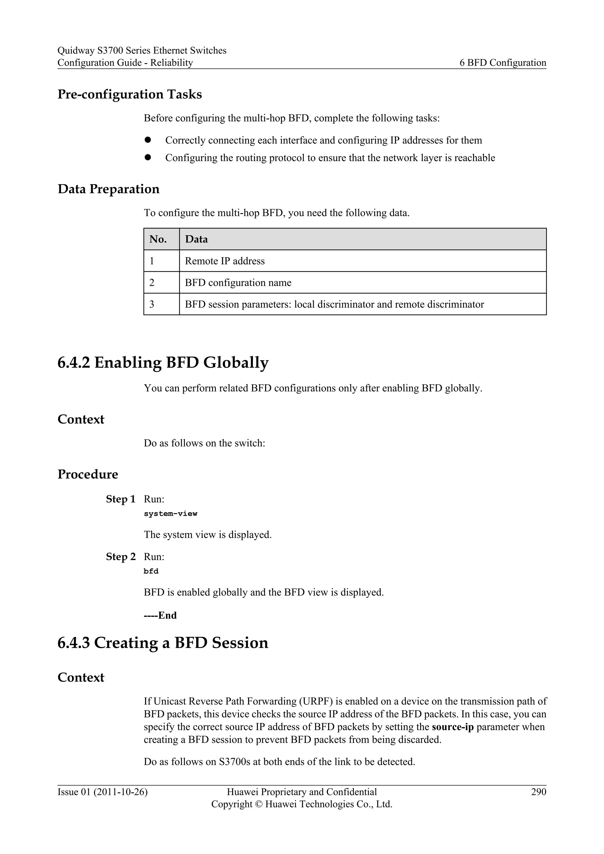 Pre-configuration Tasks
Before configuring the multi-hop BFD, complete the following tasks:
l Correctly connecting each interface and configuring IP addresses for them
l Configuring the routing protocol to ensure that the network layer is reachable
Data Preparation
To configure the multi-hop BFD, you need the following data.
No. Data
1 Remote IP address
2 BFD configuration name
3 BFD session parameters: local discriminator and remote discriminator
6.4.2 Enabling BFD Globally
You can perform related BFD configurations only after enabling BFD globally.
Context
Do as follows on the switch:
Procedure
Step 1 Run:
system-view
The system view is displayed.
Step 2 Run:
bfd
BFD is enabled globally and the BFD view is displayed.
----End
6.4.3 Creating a BFD Session
Context
If Unicast Reverse Path Forwarding (URPF) is enabled on a device on the transmission path of
BFD packets, this device checks the source IP address of the BFD packets. In this case, you can
specify the correct source IP address of BFD packets by setting the source-ip parameter when
creating a BFD session to prevent BFD packets from being discarded.
Do as follows on S3700s at both ends of the link to be detected.
Quidway S3700 Series Ethernet Switches
Configuration Guide - Reliability 6 BFD Configuration
Issue 01 (2011-10-26) Huawei Proprietary and Confidential
Copyright © Huawei Technologies Co., Ltd.
290
 