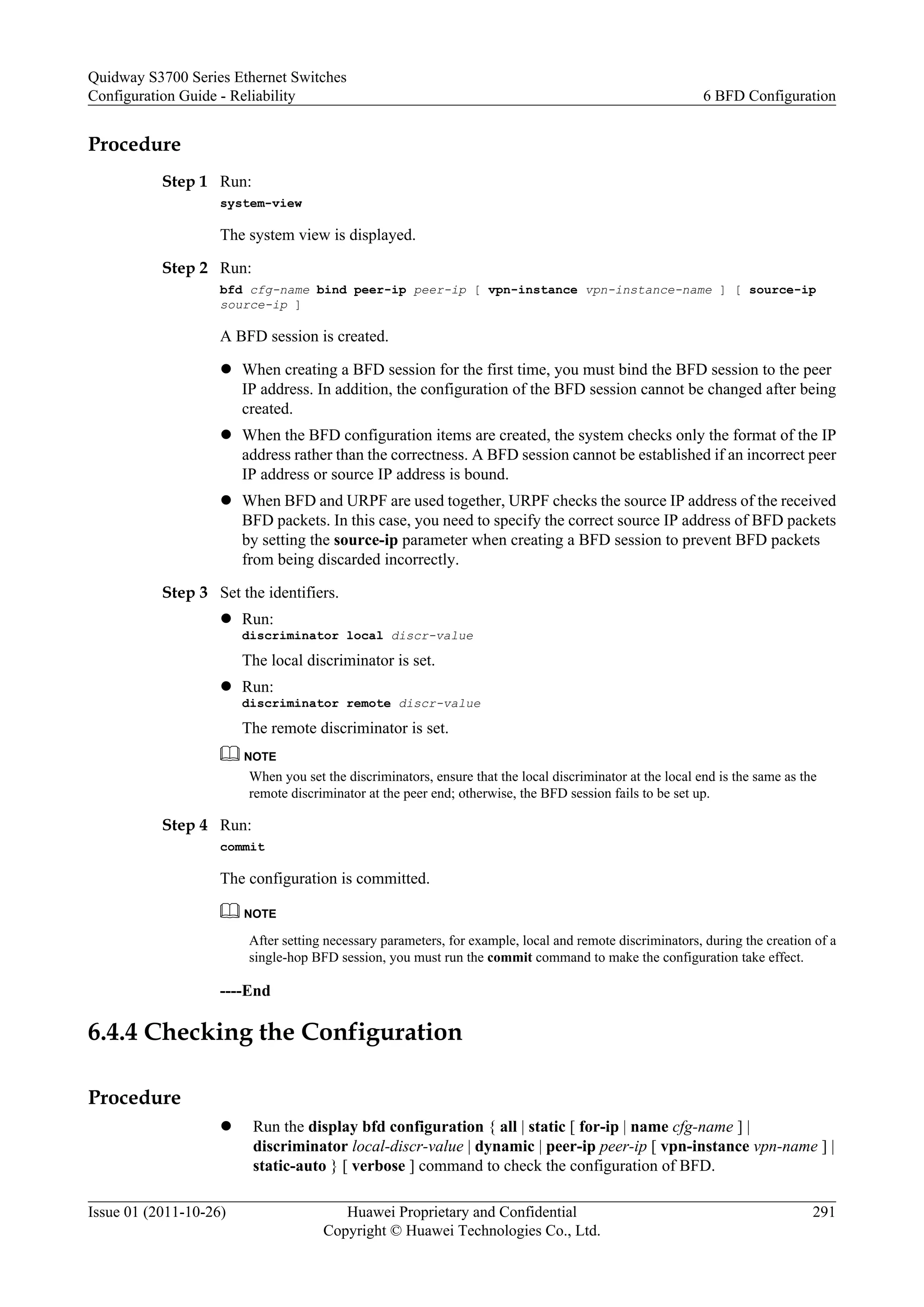Procedure
Step 1 Run:
system-view
The system view is displayed.
Step 2 Run:
bfd cfg-name bind peer-ip peer-ip [ vpn-instance vpn-instance-name ] [ source-ip
source-ip ]
A BFD session is created.
l When creating a BFD session for the first time, you must bind the BFD session to the peer
IP address. In addition, the configuration of the BFD session cannot be changed after being
created.
l When the BFD configuration items are created, the system checks only the format of the IP
address rather than the correctness. A BFD session cannot be established if an incorrect peer
IP address or source IP address is bound.
l When BFD and URPF are used together, URPF checks the source IP address of the received
BFD packets. In this case, you need to specify the correct source IP address of BFD packets
by setting the source-ip parameter when creating a BFD session to prevent BFD packets
from being discarded incorrectly.
Step 3 Set the identifiers.
l Run:
discriminator local discr-value
The local discriminator is set.
l Run:
discriminator remote discr-value
The remote discriminator is set.
NOTE
When you set the discriminators, ensure that the local discriminator at the local end is the same as the
remote discriminator at the peer end; otherwise, the BFD session fails to be set up.
Step 4 Run:
commit
The configuration is committed.
NOTE
After setting necessary parameters, for example, local and remote discriminators, during the creation of a
single-hop BFD session, you must run the commit command to make the configuration take effect.
----End
6.4.4 Checking the Configuration
Procedure
l Run the display bfd configuration { all | static [ for-ip | name cfg-name ] |
discriminator local-discr-value | dynamic | peer-ip peer-ip [ vpn-instance vpn-name ] |
static-auto } [ verbose ] command to check the configuration of BFD.
Quidway S3700 Series Ethernet Switches
Configuration Guide - Reliability 6 BFD Configuration
Issue 01 (2011-10-26) Huawei Proprietary and Confidential
Copyright © Huawei Technologies Co., Ltd.
291
 