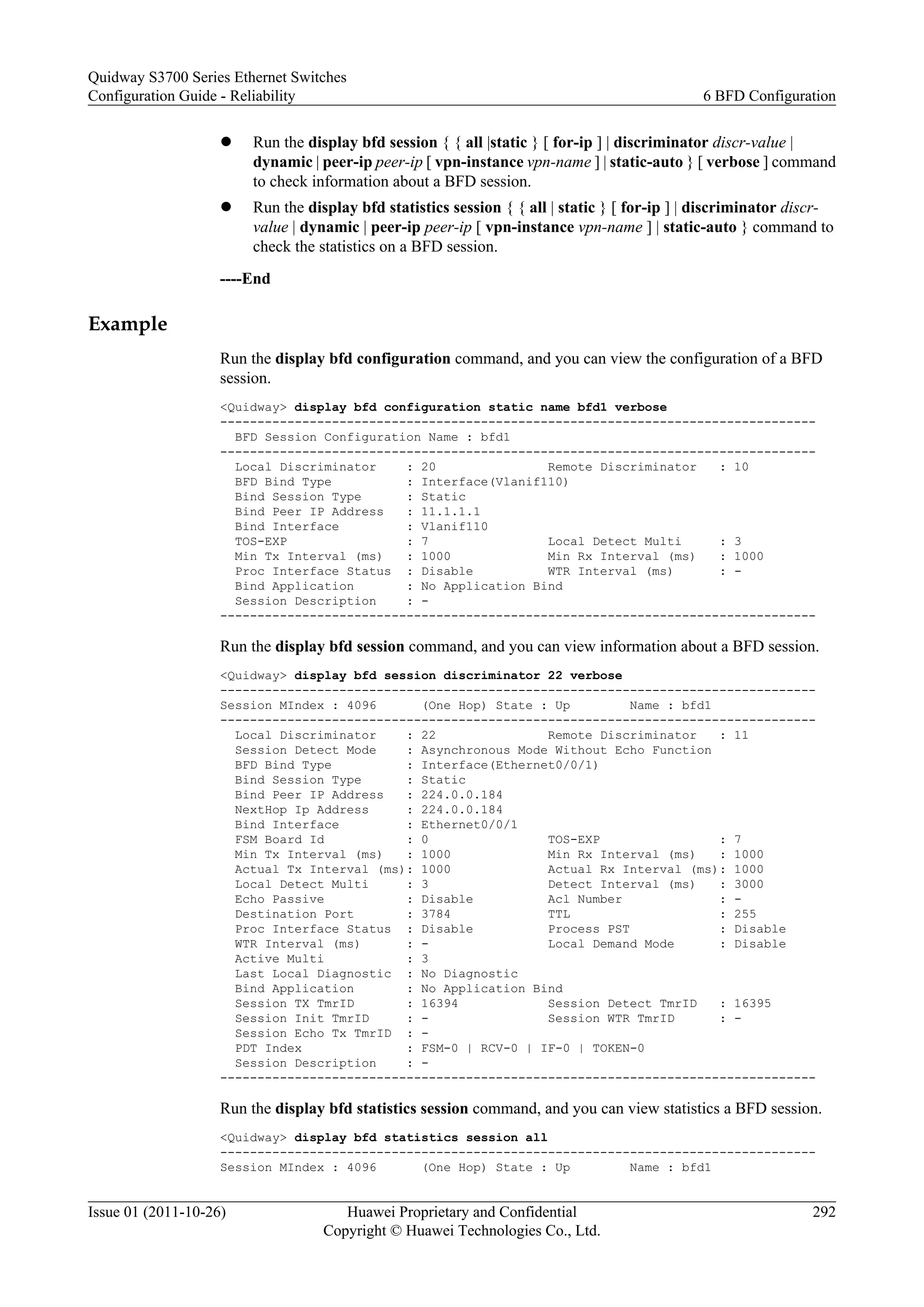 l Run the display bfd session { { all |static } [ for-ip ] | discriminator discr-value |
dynamic | peer-ip peer-ip [ vpn-instance vpn-name ] | static-auto } [ verbose ] command
to check information about a BFD session.
l Run the display bfd statistics session { { all | static } [ for-ip ] | discriminator discr-
value | dynamic | peer-ip peer-ip [ vpn-instance vpn-name ] | static-auto } command to
check the statistics on a BFD session.
----End
Example
Run the display bfd configuration command, and you can view the configuration of a BFD
session.
<Quidway> display bfd configuration static name bfd1 verbose
--------------------------------------------------------------------------------
BFD Session Configuration Name : bfd1
--------------------------------------------------------------------------------
Local Discriminator : 20 Remote Discriminator : 10
BFD Bind Type : Interface(Vlanif110)
Bind Session Type : Static
Bind Peer IP Address : 11.1.1.1
Bind Interface : Vlanif110
TOS-EXP : 7 Local Detect Multi : 3
Min Tx Interval (ms) : 1000 Min Rx Interval (ms) : 1000
Proc Interface Status : Disable WTR Interval (ms) : -
Bind Application : No Application Bind
Session Description : -
--------------------------------------------------------------------------------
Run the display bfd session command, and you can view information about a BFD session.
<Quidway> display bfd session discriminator 22 verbose
--------------------------------------------------------------------------------
Session MIndex : 4096 (One Hop) State : Up Name : bfd1
--------------------------------------------------------------------------------
Local Discriminator : 22 Remote Discriminator : 11
Session Detect Mode : Asynchronous Mode Without Echo Function
BFD Bind Type : Interface(Ethernet0/0/1)
Bind Session Type : Static
Bind Peer IP Address : 224.0.0.184
NextHop Ip Address : 224.0.0.184
Bind Interface : Ethernet0/0/1
FSM Board Id : 0 TOS-EXP : 7
Min Tx Interval (ms) : 1000 Min Rx Interval (ms) : 1000
Actual Tx Interval (ms): 1000 Actual Rx Interval (ms): 1000
Local Detect Multi : 3 Detect Interval (ms) : 3000
Echo Passive : Disable Acl Number : -
Destination Port : 3784 TTL : 255
Proc Interface Status : Disable Process PST : Disable
WTR Interval (ms) : - Local Demand Mode : Disable
Active Multi : 3
Last Local Diagnostic : No Diagnostic
Bind Application : No Application Bind
Session TX TmrID : 16394 Session Detect TmrID : 16395
Session Init TmrID : - Session WTR TmrID : -
Session Echo Tx TmrID : -
PDT Index : FSM-0 | RCV-0 | IF-0 | TOKEN-0
Session Description : -
--------------------------------------------------------------------------------
Run the display bfd statistics session command, and you can view statistics a BFD session.
<Quidway> display bfd statistics session all
--------------------------------------------------------------------------------
Session MIndex : 4096 (One Hop) State : Up Name : bfd1
Quidway S3700 Series Ethernet Switches
Configuration Guide - Reliability 6 BFD Configuration
Issue 01 (2011-10-26) Huawei Proprietary and Confidential
Copyright © Huawei Technologies Co., Ltd.
292
 