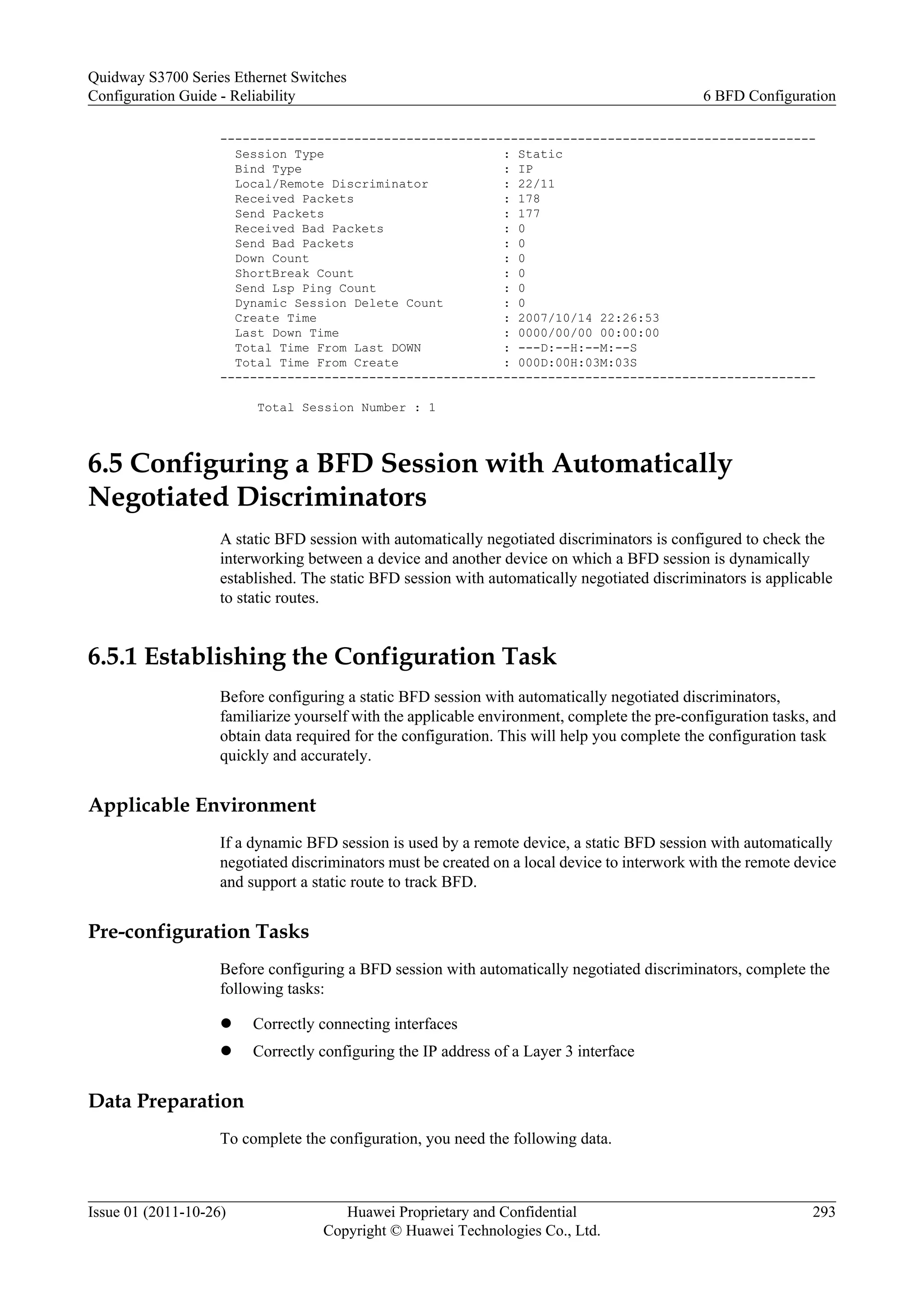 --------------------------------------------------------------------------------
Session Type : Static
Bind Type : IP
Local/Remote Discriminator : 22/11
Received Packets : 178
Send Packets : 177
Received Bad Packets : 0
Send Bad Packets : 0
Down Count : 0
ShortBreak Count : 0
Send Lsp Ping Count : 0
Dynamic Session Delete Count : 0
Create Time : 2007/10/14 22:26:53
Last Down Time : 0000/00/00 00:00:00
Total Time From Last DOWN : ---D:--H:--M:--S
Total Time From Create : 000D:00H:03M:03S
--------------------------------------------------------------------------------
Total Session Number : 1
6.5 Configuring a BFD Session with Automatically
Negotiated Discriminators
A static BFD session with automatically negotiated discriminators is configured to check the
interworking between a device and another device on which a BFD session is dynamically
established. The static BFD session with automatically negotiated discriminators is applicable
to static routes.
6.5.1 Establishing the Configuration Task
Before configuring a static BFD session with automatically negotiated discriminators,
familiarize yourself with the applicable environment, complete the pre-configuration tasks, and
obtain data required for the configuration. This will help you complete the configuration task
quickly and accurately.
Applicable Environment
If a dynamic BFD session is used by a remote device, a static BFD session with automatically
negotiated discriminators must be created on a local device to interwork with the remote device
and support a static route to track BFD.
Pre-configuration Tasks
Before configuring a BFD session with automatically negotiated discriminators, complete the
following tasks:
l Correctly connecting interfaces
l Correctly configuring the IP address of a Layer 3 interface
Data Preparation
To complete the configuration, you need the following data.
Quidway S3700 Series Ethernet Switches
Configuration Guide - Reliability 6 BFD Configuration
Issue 01 (2011-10-26) Huawei Proprietary and Confidential
Copyright © Huawei Technologies Co., Ltd.
293
 
