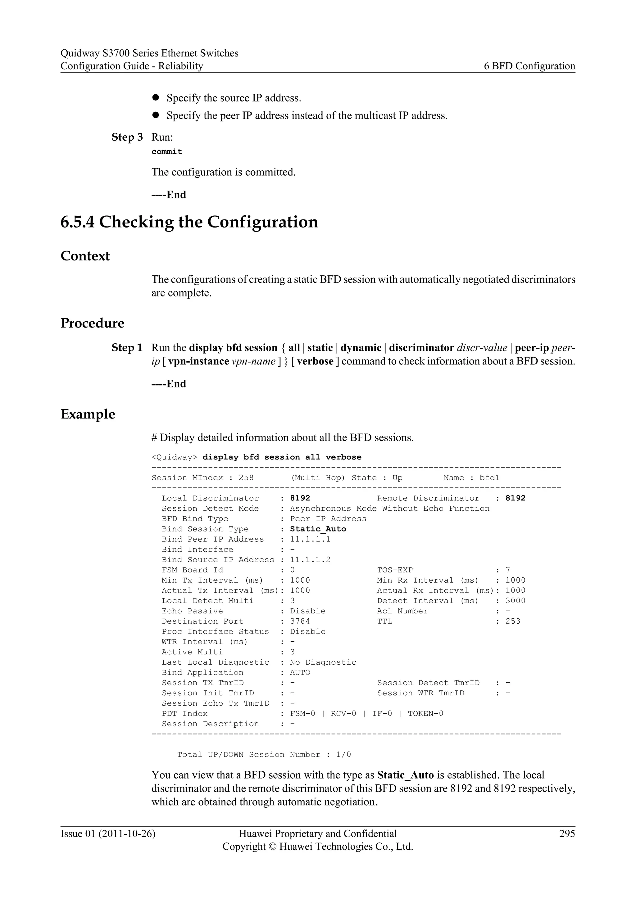 l Specify the source IP address.
l Specify the peer IP address instead of the multicast IP address.
Step 3 Run:
commit
The configuration is committed.
----End
6.5.4 Checking the Configuration
Context
The configurations of creating a static BFD session with automatically negotiated discriminators
are complete.
Procedure
Step 1 Run the display bfd session { all | static | dynamic | discriminator discr-value | peer-ip peer-
ip [ vpn-instance vpn-name ] } [ verbose ] command to check information about a BFD session.
----End
Example
# Display detailed information about all the BFD sessions.
<Quidway> display bfd session all verbose
--------------------------------------------------------------------------------
Session MIndex : 258 (Multi Hop) State : Up Name : bfd1
--------------------------------------------------------------------------------
Local Discriminator : 8192 Remote Discriminator : 8192
Session Detect Mode : Asynchronous Mode Without Echo Function
BFD Bind Type : Peer IP Address
Bind Session Type : Static_Auto
Bind Peer IP Address : 11.1.1.1
Bind Interface : -
Bind Source IP Address : 11.1.1.2
FSM Board Id : 0 TOS-EXP : 7
Min Tx Interval (ms) : 1000 Min Rx Interval (ms) : 1000
Actual Tx Interval (ms): 1000 Actual Rx Interval (ms): 1000
Local Detect Multi : 3 Detect Interval (ms) : 3000
Echo Passive : Disable Acl Number : -
Destination Port : 3784 TTL : 253
Proc Interface Status : Disable
WTR Interval (ms) : -
Active Multi : 3
Last Local Diagnostic : No Diagnostic
Bind Application : AUTO
Session TX TmrID : - Session Detect TmrID : -
Session Init TmrID : - Session WTR TmrID : -
Session Echo Tx TmrID : -
PDT Index : FSM-0 | RCV-0 | IF-0 | TOKEN-0
Session Description : -
--------------------------------------------------------------------------------
Total UP/DOWN Session Number : 1/0
You can view that a BFD session with the type as Static_Auto is established. The local
discriminator and the remote discriminator of this BFD session are 8192 and 8192 respectively,
which are obtained through automatic negotiation.
Quidway S3700 Series Ethernet Switches
Configuration Guide - Reliability 6 BFD Configuration
Issue 01 (2011-10-26) Huawei Proprietary and Confidential
Copyright © Huawei Technologies Co., Ltd.
295
 