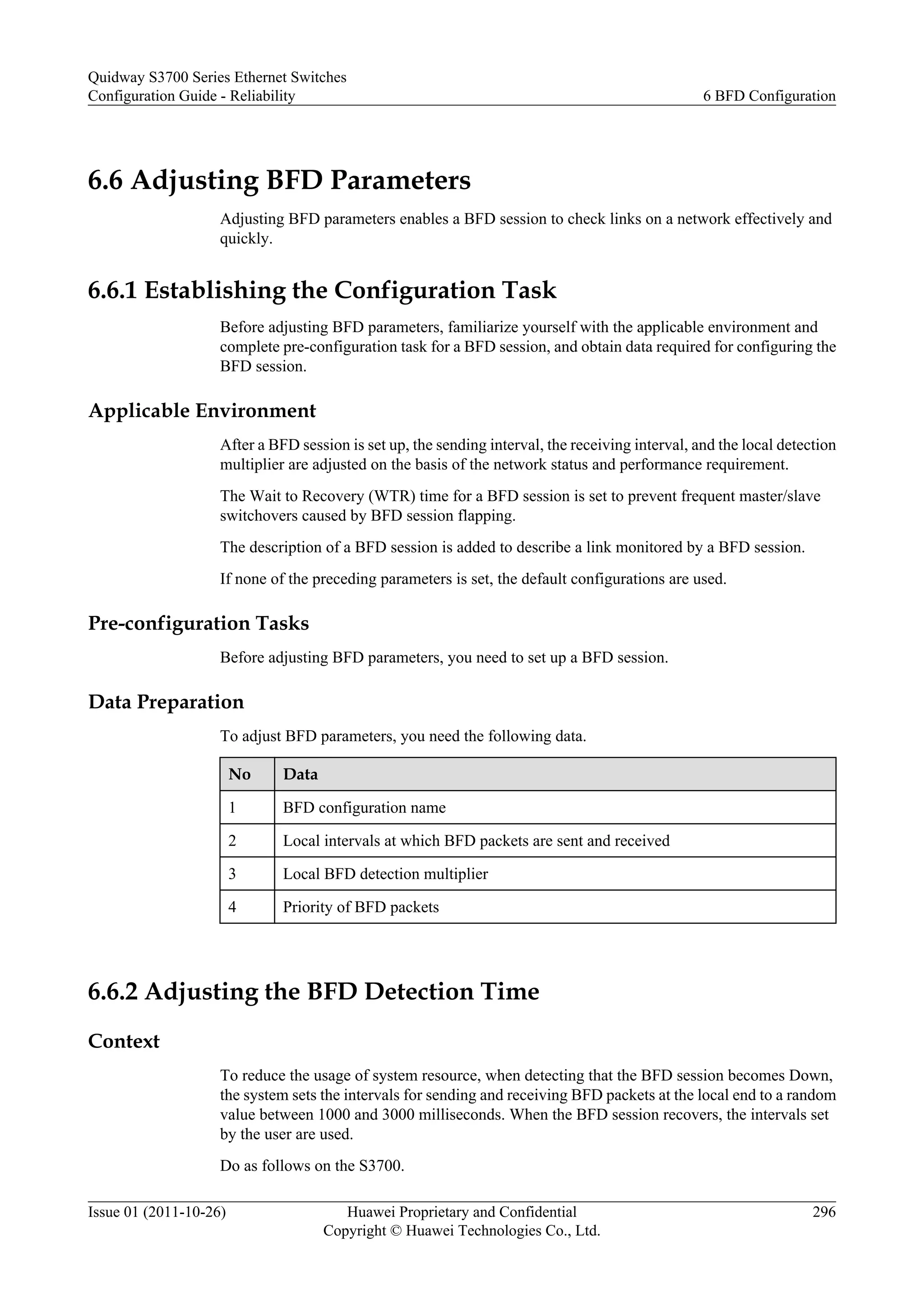 6.6 Adjusting BFD Parameters
Adjusting BFD parameters enables a BFD session to check links on a network effectively and
quickly.
6.6.1 Establishing the Configuration Task
Before adjusting BFD parameters, familiarize yourself with the applicable environment and
complete pre-configuration task for a BFD session, and obtain data required for configuring the
BFD session.
Applicable Environment
After a BFD session is set up, the sending interval, the receiving interval, and the local detection
multiplier are adjusted on the basis of the network status and performance requirement.
The Wait to Recovery (WTR) time for a BFD session is set to prevent frequent master/slave
switchovers caused by BFD session flapping.
The description of a BFD session is added to describe a link monitored by a BFD session.
If none of the preceding parameters is set, the default configurations are used.
Pre-configuration Tasks
Before adjusting BFD parameters, you need to set up a BFD session.
Data Preparation
To adjust BFD parameters, you need the following data.
No Data
1 BFD configuration name
2 Local intervals at which BFD packets are sent and received
3 Local BFD detection multiplier
4 Priority of BFD packets
6.6.2 Adjusting the BFD Detection Time
Context
To reduce the usage of system resource, when detecting that the BFD session becomes Down,
the system sets the intervals for sending and receiving BFD packets at the local end to a random
value between 1000 and 3000 milliseconds. When the BFD session recovers, the intervals set
by the user are used.
Do as follows on the S3700.
Quidway S3700 Series Ethernet Switches
Configuration Guide - Reliability 6 BFD Configuration
Issue 01 (2011-10-26) Huawei Proprietary and Confidential
Copyright © Huawei Technologies Co., Ltd.
296
 