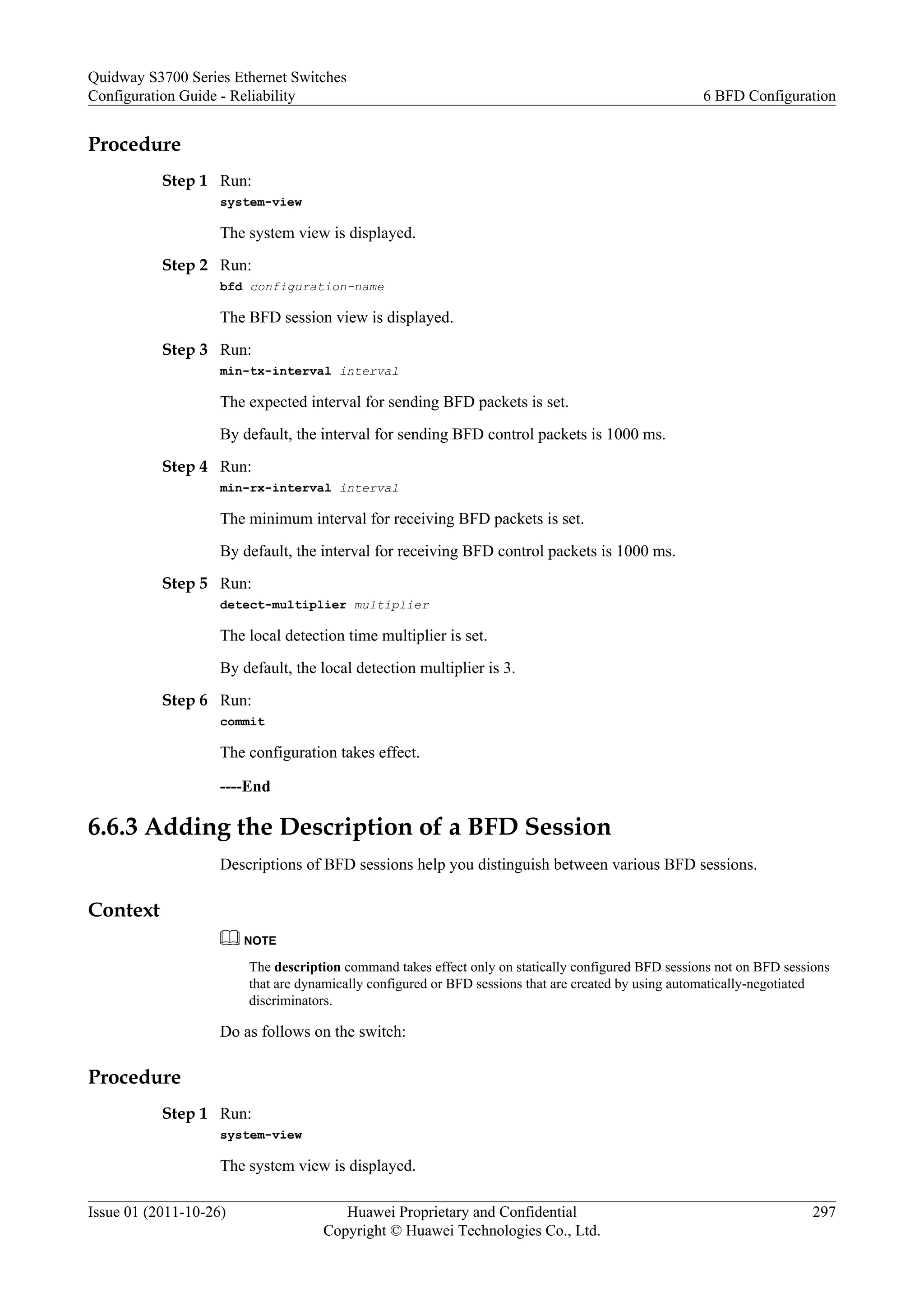 Procedure
Step 1 Run:
system-view
The system view is displayed.
Step 2 Run:
bfd configuration-name
The BFD session view is displayed.
Step 3 Run:
min-tx-interval interval
The expected interval for sending BFD packets is set.
By default, the interval for sending BFD control packets is 1000 ms.
Step 4 Run:
min-rx-interval interval
The minimum interval for receiving BFD packets is set.
By default, the interval for receiving BFD control packets is 1000 ms.
Step 5 Run:
detect-multiplier multiplier
The local detection time multiplier is set.
By default, the local detection multiplier is 3.
Step 6 Run:
commit
The configuration takes effect.
----End
6.6.3 Adding the Description of a BFD Session
Descriptions of BFD sessions help you distinguish between various BFD sessions.
Context
NOTE
The description command takes effect only on statically configured BFD sessions not on BFD sessions
that are dynamically configured or BFD sessions that are created by using automatically-negotiated
discriminators.
Do as follows on the switch:
Procedure
Step 1 Run:
system-view
The system view is displayed.
Quidway S3700 Series Ethernet Switches
Configuration Guide - Reliability 6 BFD Configuration
Issue 01 (2011-10-26) Huawei Proprietary and Confidential
Copyright © Huawei Technologies Co., Ltd.
297
 