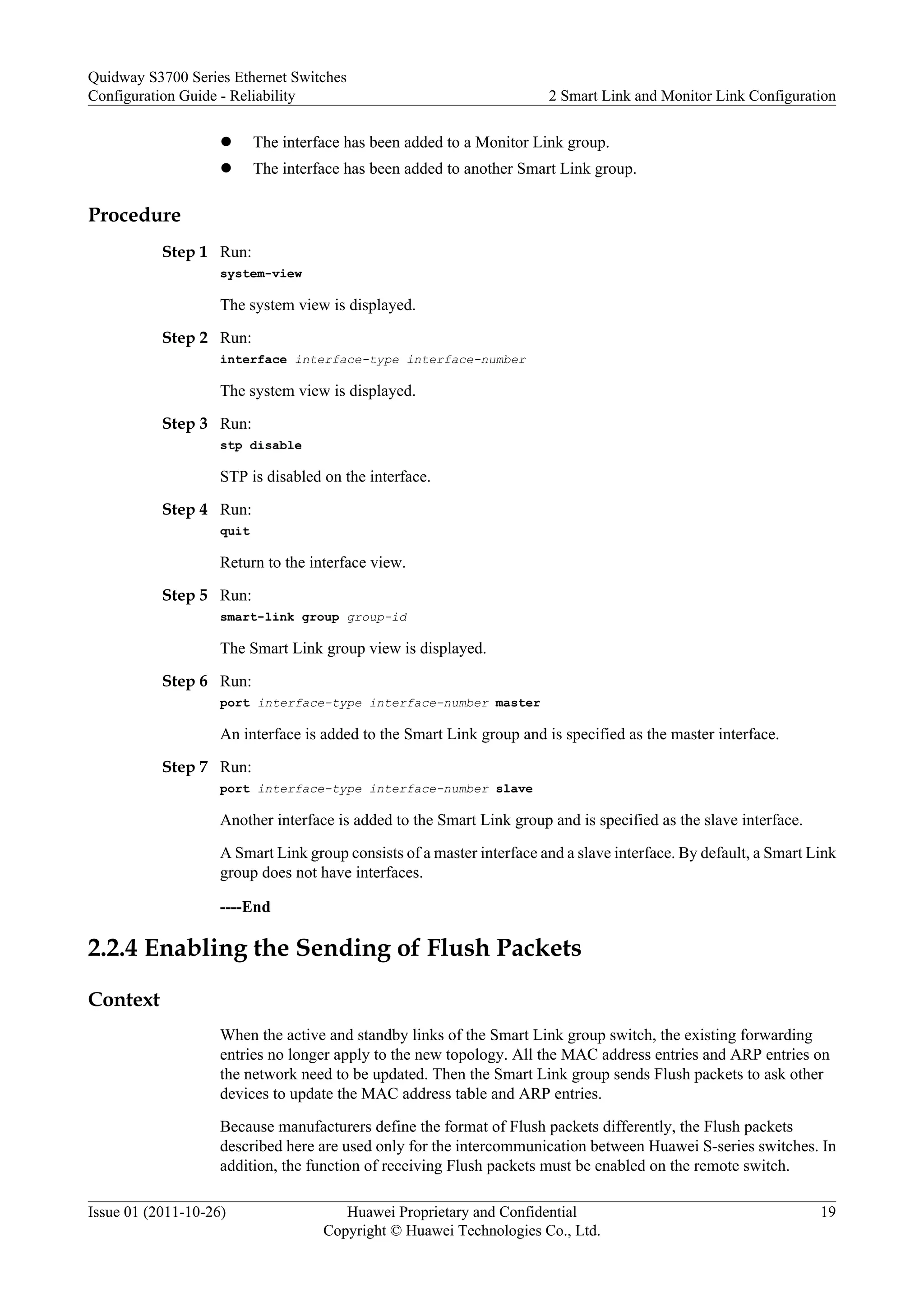 l The interface has been added to a Monitor Link group.
l The interface has been added to another Smart Link group.
Procedure
Step 1 Run:
system-view
The system view is displayed.
Step 2 Run:
interface interface-type interface-number
The system view is displayed.
Step 3 Run:
stp disable
STP is disabled on the interface.
Step 4 Run:
quit
Return to the interface view.
Step 5 Run:
smart-link group group-id
The Smart Link group view is displayed.
Step 6 Run:
port interface-type interface-number master
An interface is added to the Smart Link group and is specified as the master interface.
Step 7 Run:
port interface-type interface-number slave
Another interface is added to the Smart Link group and is specified as the slave interface.
A Smart Link group consists of a master interface and a slave interface. By default, a Smart Link
group does not have interfaces.
----End
2.2.4 Enabling the Sending of Flush Packets
Context
When the active and standby links of the Smart Link group switch, the existing forwarding
entries no longer apply to the new topology. All the MAC address entries and ARP entries on
the network need to be updated. Then the Smart Link group sends Flush packets to ask other
devices to update the MAC address table and ARP entries.
Because manufacturers define the format of Flush packets differently, the Flush packets
described here are used only for the intercommunication between Huawei S-series switches. In
addition, the function of receiving Flush packets must be enabled on the remote switch.
Quidway S3700 Series Ethernet Switches
Configuration Guide - Reliability 2 Smart Link and Monitor Link Configuration
Issue 01 (2011-10-26) Huawei Proprietary and Confidential
Copyright © Huawei Technologies Co., Ltd.
19
 