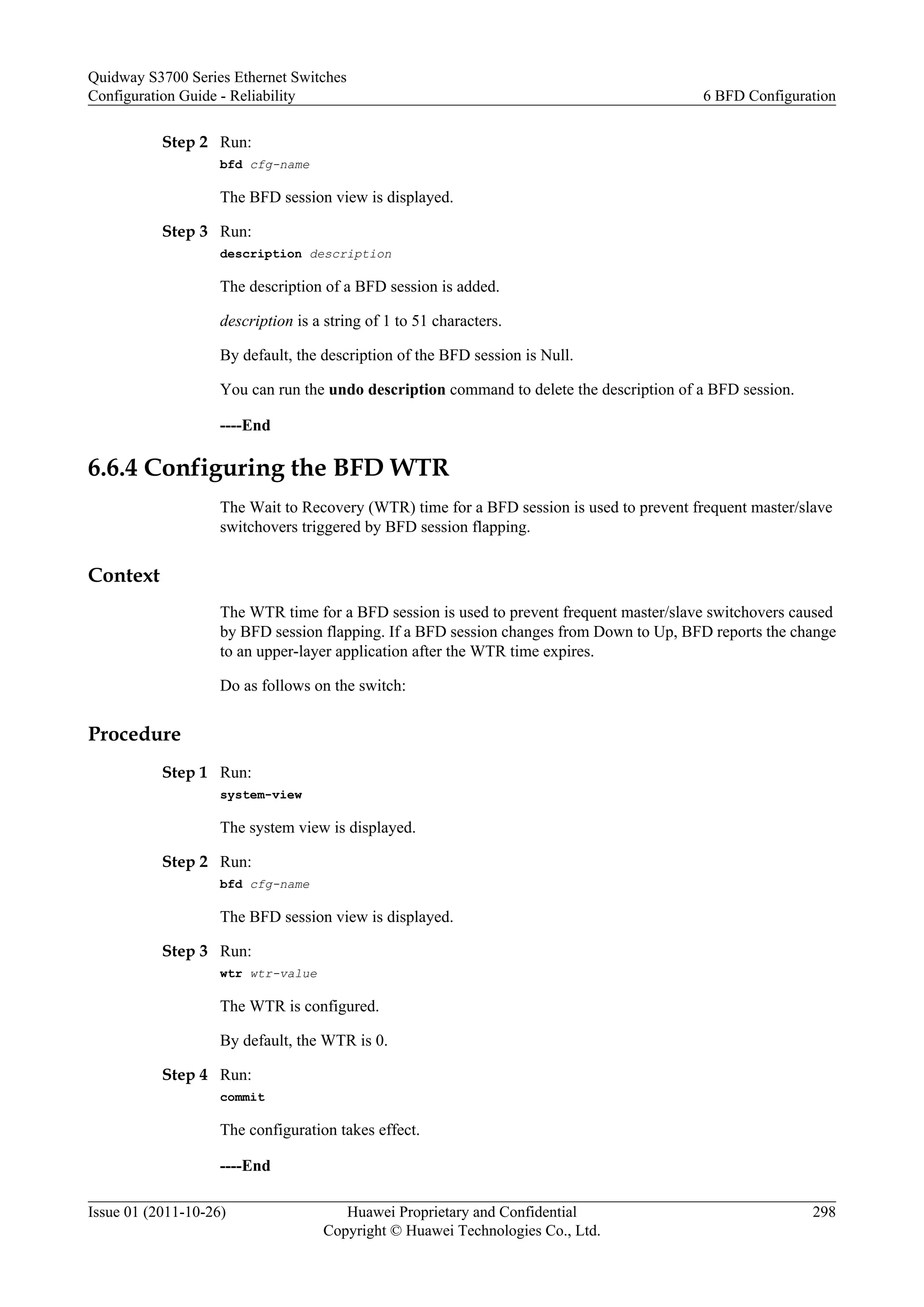 Step 2 Run:
bfd cfg-name
The BFD session view is displayed.
Step 3 Run:
description description
The description of a BFD session is added.
description is a string of 1 to 51 characters.
By default, the description of the BFD session is Null.
You can run the undo description command to delete the description of a BFD session.
----End
6.6.4 Configuring the BFD WTR
The Wait to Recovery (WTR) time for a BFD session is used to prevent frequent master/slave
switchovers triggered by BFD session flapping.
Context
The WTR time for a BFD session is used to prevent frequent master/slave switchovers caused
by BFD session flapping. If a BFD session changes from Down to Up, BFD reports the change
to an upper-layer application after the WTR time expires.
Do as follows on the switch:
Procedure
Step 1 Run:
system-view
The system view is displayed.
Step 2 Run:
bfd cfg-name
The BFD session view is displayed.
Step 3 Run:
wtr wtr-value
The WTR is configured.
By default, the WTR is 0.
Step 4 Run:
commit
The configuration takes effect.
----End
Quidway S3700 Series Ethernet Switches
Configuration Guide - Reliability 6 BFD Configuration
Issue 01 (2011-10-26) Huawei Proprietary and Confidential
Copyright © Huawei Technologies Co., Ltd.
298
 