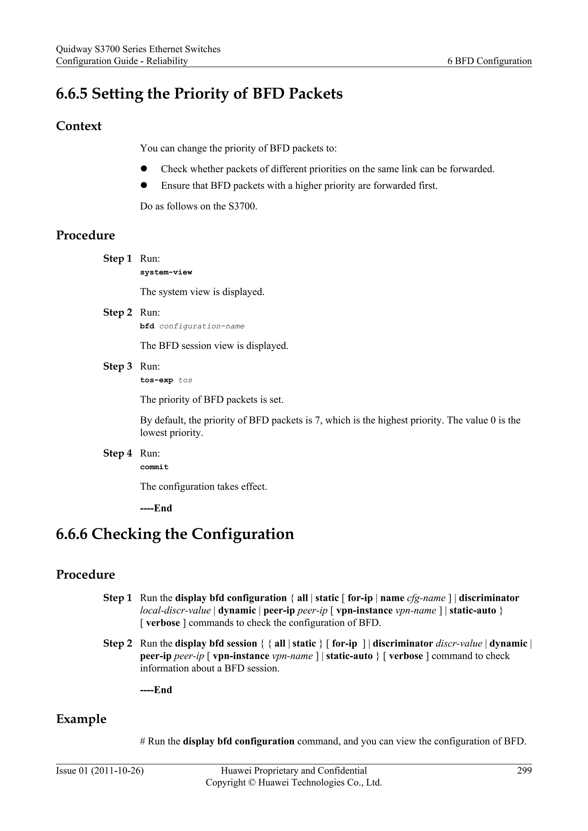 6.6.5 Setting the Priority of BFD Packets
Context
You can change the priority of BFD packets to:
l Check whether packets of different priorities on the same link can be forwarded.
l Ensure that BFD packets with a higher priority are forwarded first.
Do as follows on the S3700.
Procedure
Step 1 Run:
system-view
The system view is displayed.
Step 2 Run:
bfd configuration-name
The BFD session view is displayed.
Step 3 Run:
tos-exp tos
The priority of BFD packets is set.
By default, the priority of BFD packets is 7, which is the highest priority. The value 0 is the
lowest priority.
Step 4 Run:
commit
The configuration takes effect.
----End
6.6.6 Checking the Configuration
Procedure
Step 1 Run the display bfd configuration { all | static [ for-ip | name cfg-name ] | discriminator
local-discr-value | dynamic | peer-ip peer-ip [ vpn-instance vpn-name ] | static-auto }
[ verbose ] commands to check the configuration of BFD.
Step 2 Run the display bfd session { { all | static } [ for-ip ] | discriminator discr-value | dynamic |
peer-ip peer-ip [ vpn-instance vpn-name ] | static-auto } [ verbose ] command to check
information about a BFD session.
----End
Example
# Run the display bfd configuration command, and you can view the configuration of BFD.
Quidway S3700 Series Ethernet Switches
Configuration Guide - Reliability 6 BFD Configuration
Issue 01 (2011-10-26) Huawei Proprietary and Confidential
Copyright © Huawei Technologies Co., Ltd.
299
 