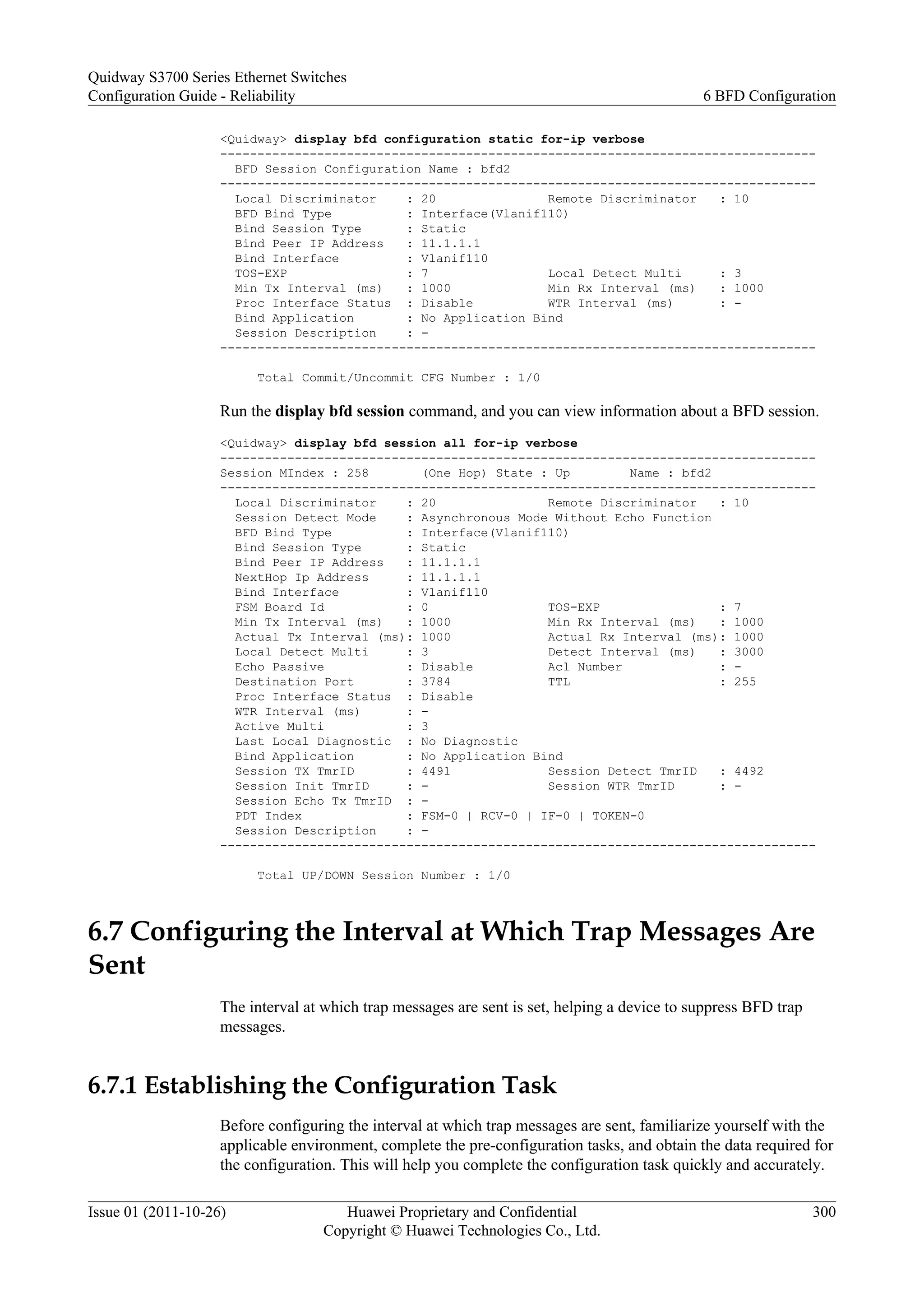 <Quidway> display bfd configuration static for-ip verbose
--------------------------------------------------------------------------------
BFD Session Configuration Name : bfd2
--------------------------------------------------------------------------------
Local Discriminator : 20 Remote Discriminator : 10
BFD Bind Type : Interface(Vlanif110)
Bind Session Type : Static
Bind Peer IP Address : 11.1.1.1
Bind Interface : Vlanif110
TOS-EXP : 7 Local Detect Multi : 3
Min Tx Interval (ms) : 1000 Min Rx Interval (ms) : 1000
Proc Interface Status : Disable WTR Interval (ms) : -
Bind Application : No Application Bind
Session Description : -
--------------------------------------------------------------------------------
Total Commit/Uncommit CFG Number : 1/0
Run the display bfd session command, and you can view information about a BFD session.
<Quidway> display bfd session all for-ip verbose
--------------------------------------------------------------------------------
Session MIndex : 258 (One Hop) State : Up Name : bfd2
--------------------------------------------------------------------------------
Local Discriminator : 20 Remote Discriminator : 10
Session Detect Mode : Asynchronous Mode Without Echo Function
BFD Bind Type : Interface(Vlanif110)
Bind Session Type : Static
Bind Peer IP Address : 11.1.1.1
NextHop Ip Address : 11.1.1.1
Bind Interface : Vlanif110
FSM Board Id : 0 TOS-EXP : 7
Min Tx Interval (ms) : 1000 Min Rx Interval (ms) : 1000
Actual Tx Interval (ms): 1000 Actual Rx Interval (ms): 1000
Local Detect Multi : 3 Detect Interval (ms) : 3000
Echo Passive : Disable Acl Number : -
Destination Port : 3784 TTL : 255
Proc Interface Status : Disable
WTR Interval (ms) : -
Active Multi : 3
Last Local Diagnostic : No Diagnostic
Bind Application : No Application Bind
Session TX TmrID : 4491 Session Detect TmrID : 4492
Session Init TmrID : - Session WTR TmrID : -
Session Echo Tx TmrID : -
PDT Index : FSM-0 | RCV-0 | IF-0 | TOKEN-0
Session Description : -
--------------------------------------------------------------------------------
Total UP/DOWN Session Number : 1/0
6.7 Configuring the Interval at Which Trap Messages Are
Sent
The interval at which trap messages are sent is set, helping a device to suppress BFD trap
messages.
6.7.1 Establishing the Configuration Task
Before configuring the interval at which trap messages are sent, familiarize yourself with the
applicable environment, complete the pre-configuration tasks, and obtain the data required for
the configuration. This will help you complete the configuration task quickly and accurately.
Quidway S3700 Series Ethernet Switches
Configuration Guide - Reliability 6 BFD Configuration
Issue 01 (2011-10-26) Huawei Proprietary and Confidential
Copyright © Huawei Technologies Co., Ltd.
300
 
