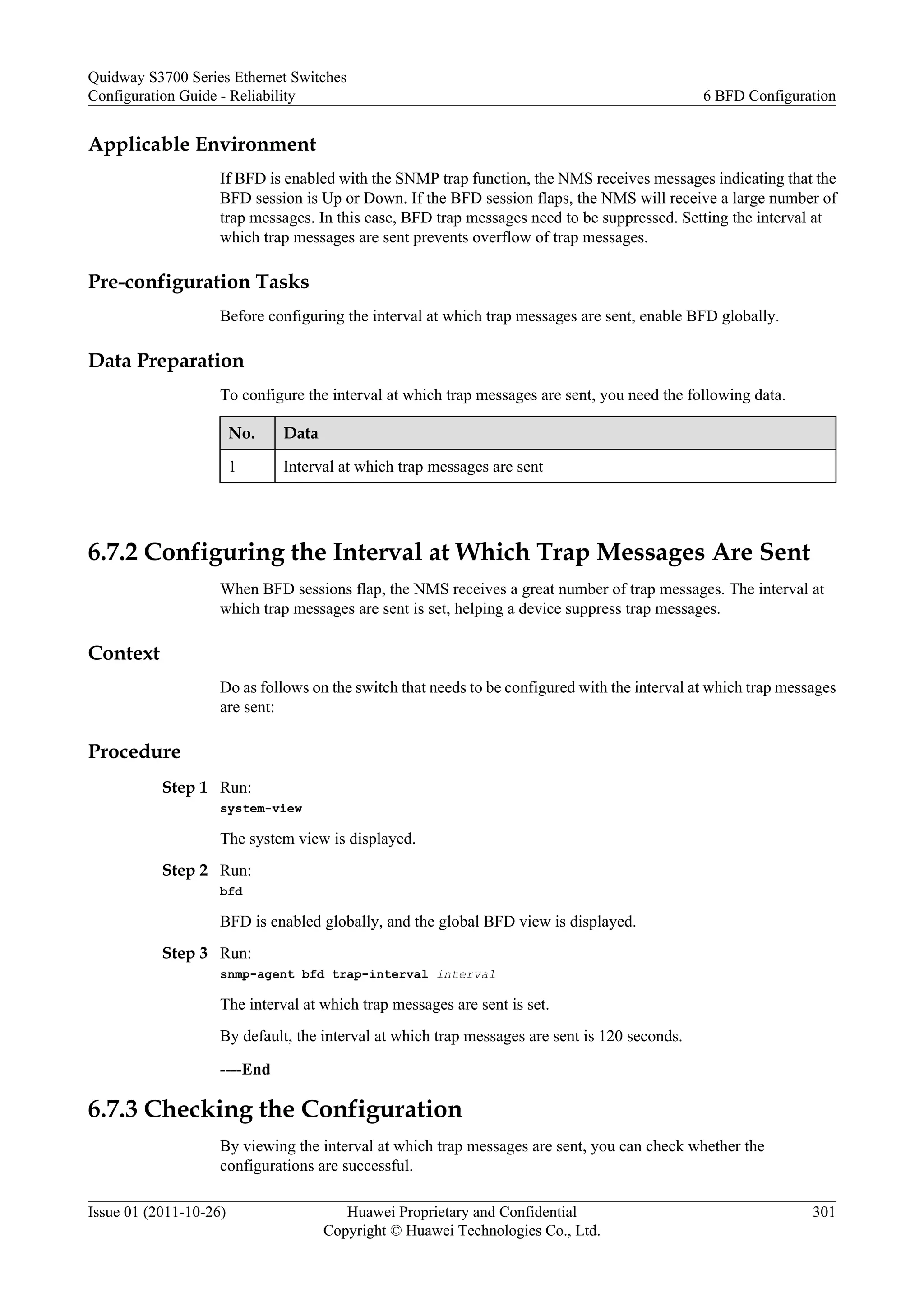 Applicable Environment
If BFD is enabled with the SNMP trap function, the NMS receives messages indicating that the
BFD session is Up or Down. If the BFD session flaps, the NMS will receive a large number of
trap messages. In this case, BFD trap messages need to be suppressed. Setting the interval at
which trap messages are sent prevents overflow of trap messages.
Pre-configuration Tasks
Before configuring the interval at which trap messages are sent, enable BFD globally.
Data Preparation
To configure the interval at which trap messages are sent, you need the following data.
No. Data
1 Interval at which trap messages are sent
6.7.2 Configuring the Interval at Which Trap Messages Are Sent
When BFD sessions flap, the NMS receives a great number of trap messages. The interval at
which trap messages are sent is set, helping a device suppress trap messages.
Context
Do as follows on the switch that needs to be configured with the interval at which trap messages
are sent:
Procedure
Step 1 Run:
system-view
The system view is displayed.
Step 2 Run:
bfd
BFD is enabled globally, and the global BFD view is displayed.
Step 3 Run:
snmp-agent bfd trap-interval interval
The interval at which trap messages are sent is set.
By default, the interval at which trap messages are sent is 120 seconds.
----End
6.7.3 Checking the Configuration
By viewing the interval at which trap messages are sent, you can check whether the
configurations are successful.
Quidway S3700 Series Ethernet Switches
Configuration Guide - Reliability 6 BFD Configuration
Issue 01 (2011-10-26) Huawei Proprietary and Confidential
Copyright © Huawei Technologies Co., Ltd.
301
 