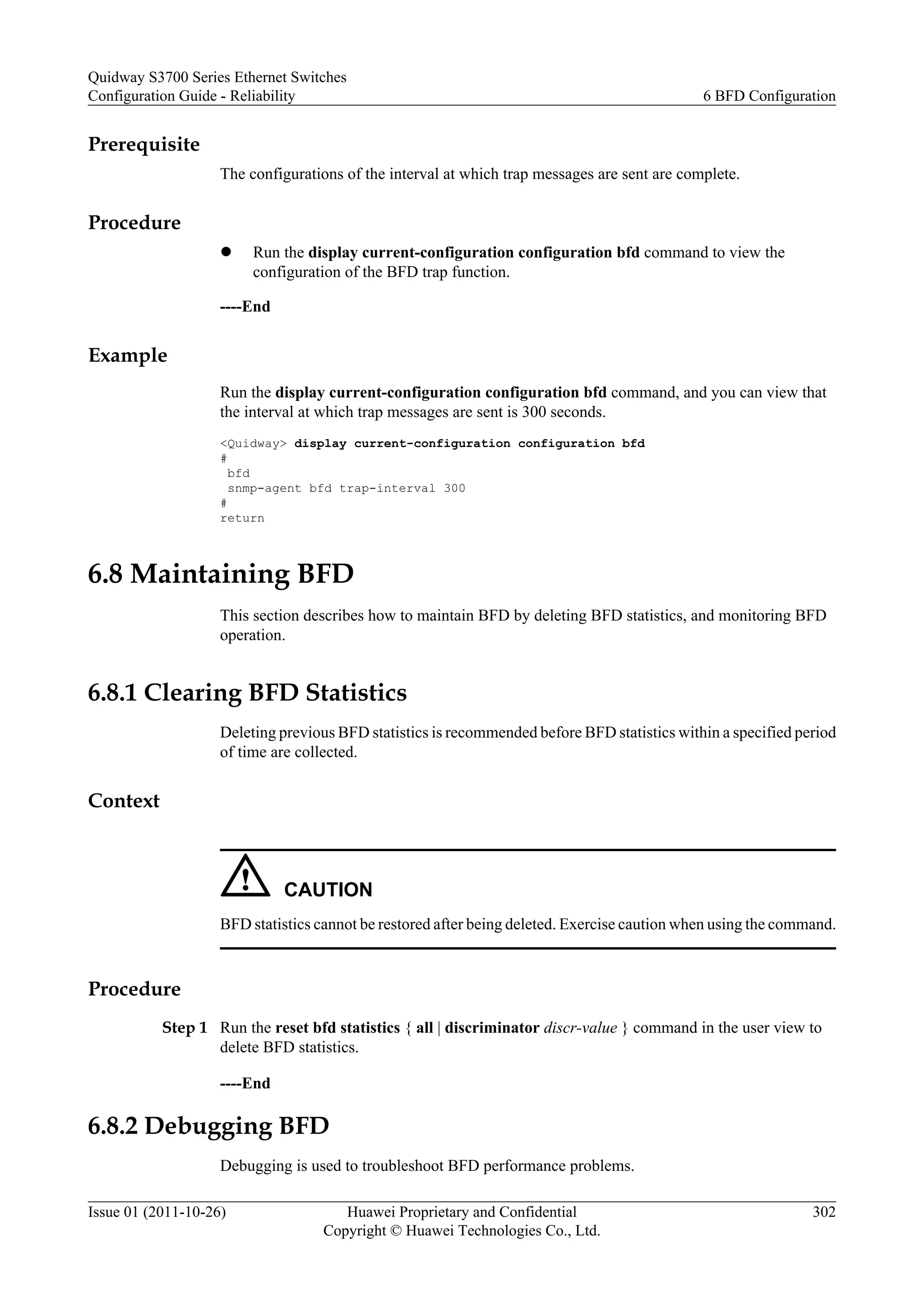 Prerequisite
The configurations of the interval at which trap messages are sent are complete.
Procedure
l Run the display current-configuration configuration bfd command to view the
configuration of the BFD trap function.
----End
Example
Run the display current-configuration configuration bfd command, and you can view that
the interval at which trap messages are sent is 300 seconds.
<Quidway> display current-configuration configuration bfd
#
bfd
snmp-agent bfd trap-interval 300
#
return
6.8 Maintaining BFD
This section describes how to maintain BFD by deleting BFD statistics, and monitoring BFD
operation.
6.8.1 Clearing BFD Statistics
Deleting previous BFD statistics is recommended before BFD statistics within a specified period
of time are collected.
Context
CAUTION
BFD statistics cannot be restored after being deleted. Exercise caution when using the command.
Procedure
Step 1 Run the reset bfd statistics { all | discriminator discr-value } command in the user view to
delete BFD statistics.
----End
6.8.2 Debugging BFD
Debugging is used to troubleshoot BFD performance problems.
Quidway S3700 Series Ethernet Switches
Configuration Guide - Reliability 6 BFD Configuration
Issue 01 (2011-10-26) Huawei Proprietary and Confidential
Copyright © Huawei Technologies Co., Ltd.
302
 