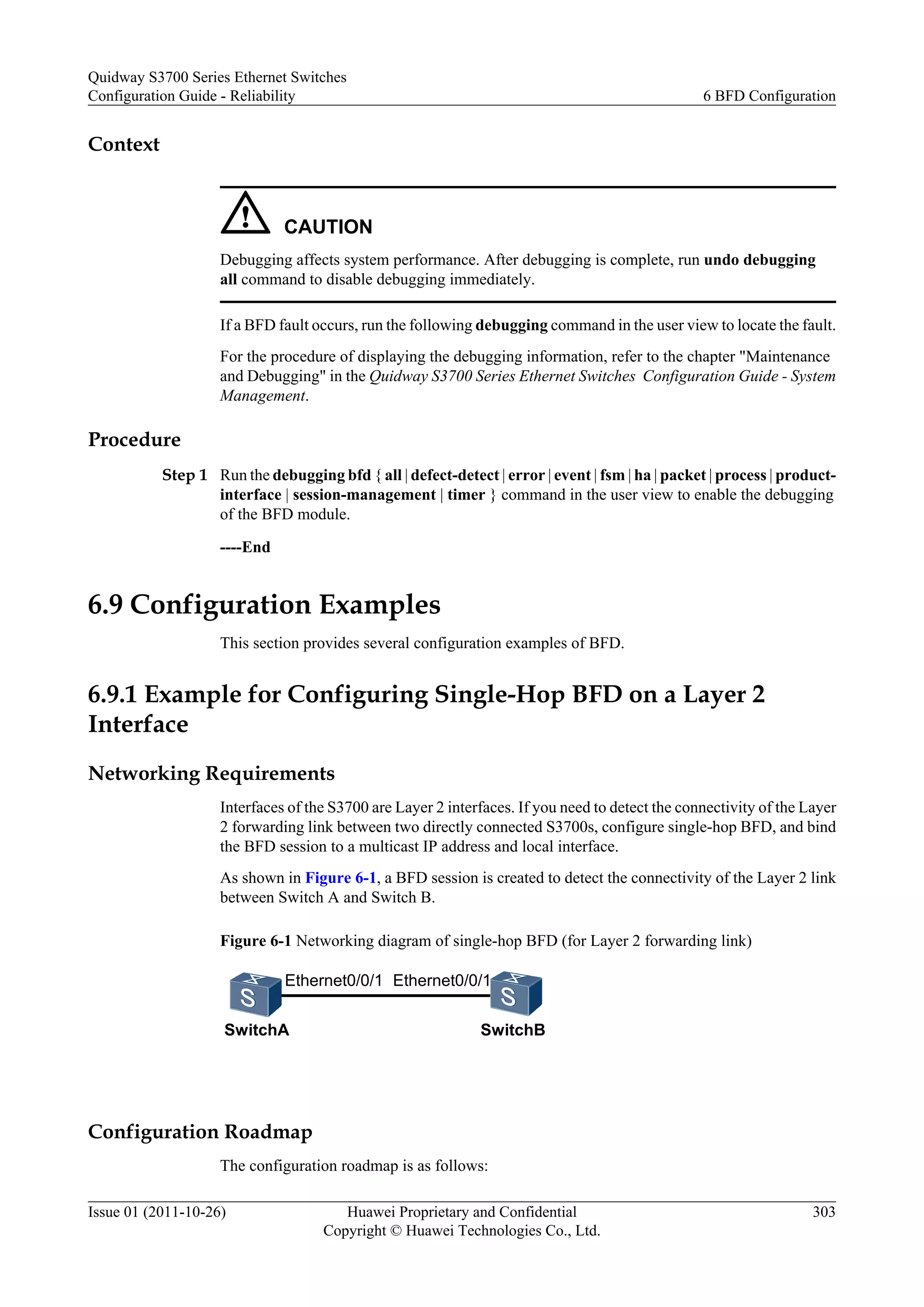 Context
CAUTION
Debugging affects system performance. After debugging is complete, run undo debugging
all command to disable debugging immediately.
If a BFD fault occurs, run the following debugging command in the user view to locate the fault.
For the procedure of displaying the debugging information, refer to the chapter "Maintenance
and Debugging" in the Quidway S3700 Series Ethernet Switches Configuration Guide - System
Management.
Procedure
Step 1 Run the debugging bfd { all | defect-detect | error | event | fsm | ha | packet | process | product-
interface | session-management | timer } command in the user view to enable the debugging
of the BFD module.
----End
6.9 Configuration Examples
This section provides several configuration examples of BFD.
6.9.1 Example for Configuring Single-Hop BFD on a Layer 2
Interface
Networking Requirements
Interfaces of the S3700 are Layer 2 interfaces. If you need to detect the connectivity of the Layer
2 forwarding link between two directly connected S3700s, configure single-hop BFD, and bind
the BFD session to a multicast IP address and local interface.
As shown in Figure 6-1, a BFD session is created to detect the connectivity of the Layer 2 link
between Switch A and Switch B.
Figure 6-1 Networking diagram of single-hop BFD (for Layer 2 forwarding link)
Ethernet0/0/1
SwitchA SwitchB
Ethernet0/0/1
Configuration Roadmap
The configuration roadmap is as follows:
Quidway S3700 Series Ethernet Switches
Configuration Guide - Reliability 6 BFD Configuration
Issue 01 (2011-10-26) Huawei Proprietary and Confidential
Copyright © Huawei Technologies Co., Ltd.
303
 