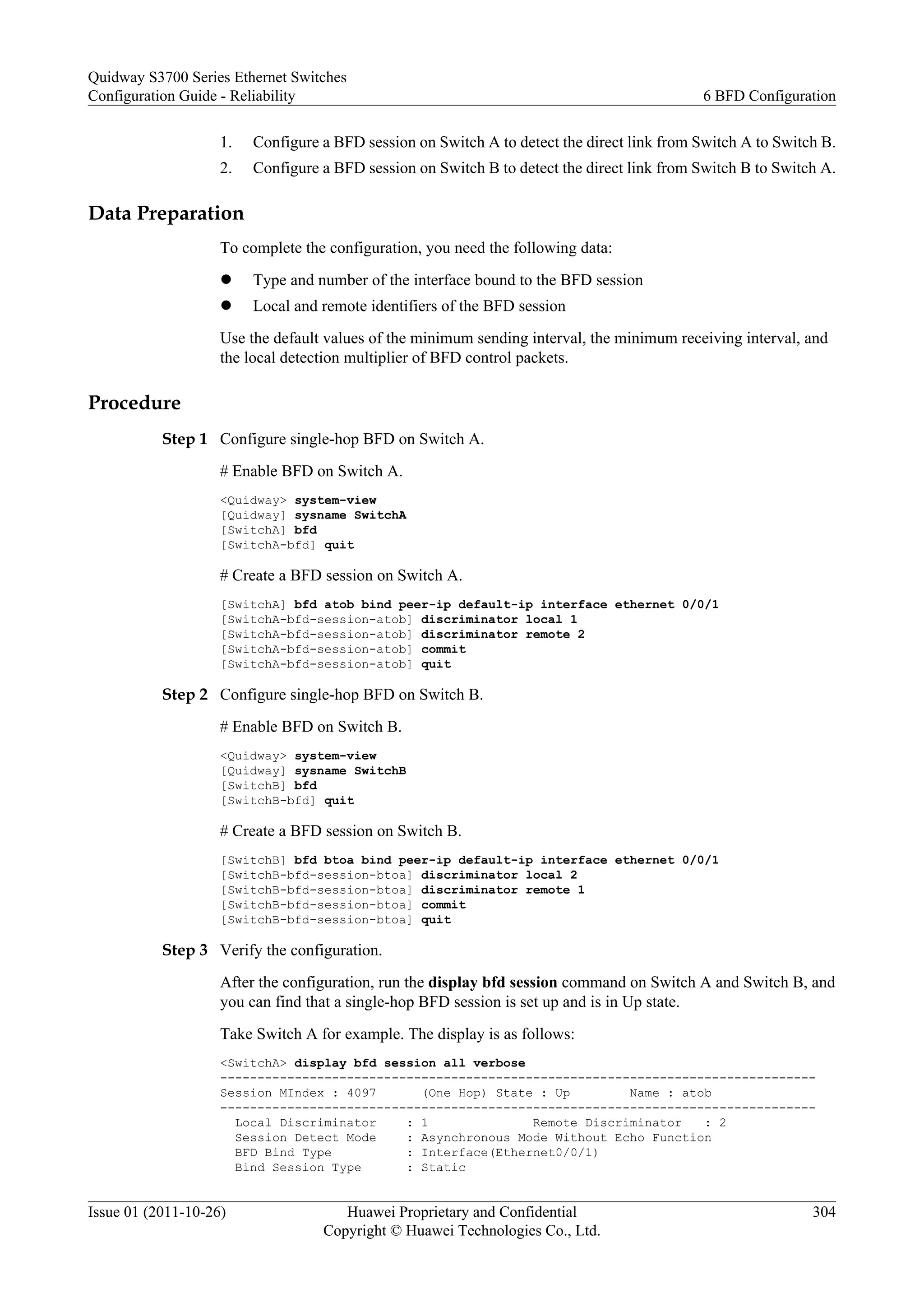 1. Configure a BFD session on Switch A to detect the direct link from Switch A to Switch B.
2. Configure a BFD session on Switch B to detect the direct link from Switch B to Switch A.
Data Preparation
To complete the configuration, you need the following data:
l Type and number of the interface bound to the BFD session
l Local and remote identifiers of the BFD session
Use the default values of the minimum sending interval, the minimum receiving interval, and
the local detection multiplier of BFD control packets.
Procedure
Step 1 Configure single-hop BFD on Switch A.
# Enable BFD on Switch A.
<Quidway> system-view
[Quidway] sysname SwitchA
[SwitchA] bfd
[SwitchA-bfd] quit
# Create a BFD session on Switch A.
[SwitchA] bfd atob bind peer-ip default-ip interface ethernet 0/0/1
[SwitchA-bfd-session-atob] discriminator local 1
[SwitchA-bfd-session-atob] discriminator remote 2
[SwitchA-bfd-session-atob] commit
[SwitchA-bfd-session-atob] quit
Step 2 Configure single-hop BFD on Switch B.
# Enable BFD on Switch B.
<Quidway> system-view
[Quidway] sysname SwitchB
[SwitchB] bfd
[SwitchB-bfd] quit
# Create a BFD session on Switch B.
[SwitchB] bfd btoa bind peer-ip default-ip interface ethernet 0/0/1
[SwitchB-bfd-session-btoa] discriminator local 2
[SwitchB-bfd-session-btoa] discriminator remote 1
[SwitchB-bfd-session-btoa] commit
[SwitchB-bfd-session-btoa] quit
Step 3 Verify the configuration.
After the configuration, run the display bfd session command on Switch A and Switch B, and
you can find that a single-hop BFD session is set up and is in Up state.
Take Switch A for example. The display is as follows:
<SwitchA> display bfd session all verbose
--------------------------------------------------------------------------------
Session MIndex : 4097 (One Hop) State : Up Name : atob
--------------------------------------------------------------------------------
Local Discriminator : 1 Remote Discriminator : 2
Session Detect Mode : Asynchronous Mode Without Echo Function
BFD Bind Type : Interface(Ethernet0/0/1)
Bind Session Type : Static
Quidway S3700 Series Ethernet Switches
Configuration Guide - Reliability 6 BFD Configuration
Issue 01 (2011-10-26) Huawei Proprietary and Confidential
Copyright © Huawei Technologies Co., Ltd.
304
 