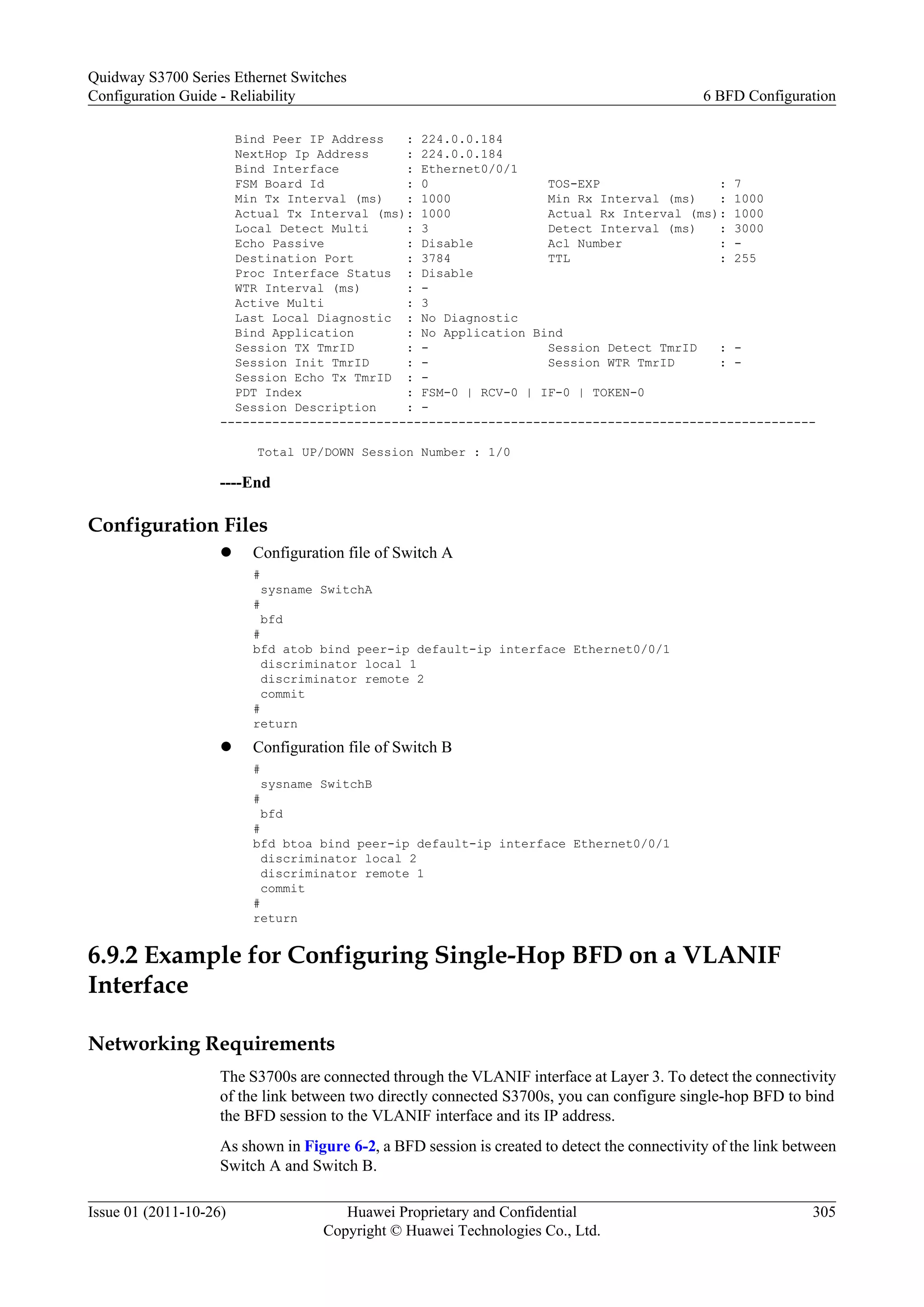 Bind Peer IP Address : 224.0.0.184
NextHop Ip Address : 224.0.0.184
Bind Interface : Ethernet0/0/1
FSM Board Id : 0 TOS-EXP : 7
Min Tx Interval (ms) : 1000 Min Rx Interval (ms) : 1000
Actual Tx Interval (ms): 1000 Actual Rx Interval (ms): 1000
Local Detect Multi : 3 Detect Interval (ms) : 3000
Echo Passive : Disable Acl Number : -
Destination Port : 3784 TTL : 255
Proc Interface Status : Disable
WTR Interval (ms) : -
Active Multi : 3
Last Local Diagnostic : No Diagnostic
Bind Application : No Application Bind
Session TX TmrID : - Session Detect TmrID : -
Session Init TmrID : - Session WTR TmrID : -
Session Echo Tx TmrID : -
PDT Index : FSM-0 | RCV-0 | IF-0 | TOKEN-0
Session Description : -
--------------------------------------------------------------------------------
Total UP/DOWN Session Number : 1/0
----End
Configuration Files
l Configuration file of Switch A
#
sysname SwitchA
#
bfd
#
bfd atob bind peer-ip default-ip interface Ethernet0/0/1
discriminator local 1
discriminator remote 2
commit
#
return
l Configuration file of Switch B
#
sysname SwitchB
#
bfd
#
bfd btoa bind peer-ip default-ip interface Ethernet0/0/1
discriminator local 2
discriminator remote 1
commit
#
return
6.9.2 Example for Configuring Single-Hop BFD on a VLANIF
Interface
Networking Requirements
The S3700s are connected through the VLANIF interface at Layer 3. To detect the connectivity
of the link between two directly connected S3700s, you can configure single-hop BFD to bind
the BFD session to the VLANIF interface and its IP address.
As shown in Figure 6-2, a BFD session is created to detect the connectivity of the link between
Switch A and Switch B.
Quidway S3700 Series Ethernet Switches
Configuration Guide - Reliability 6 BFD Configuration
Issue 01 (2011-10-26) Huawei Proprietary and Confidential
Copyright © Huawei Technologies Co., Ltd.
305
 