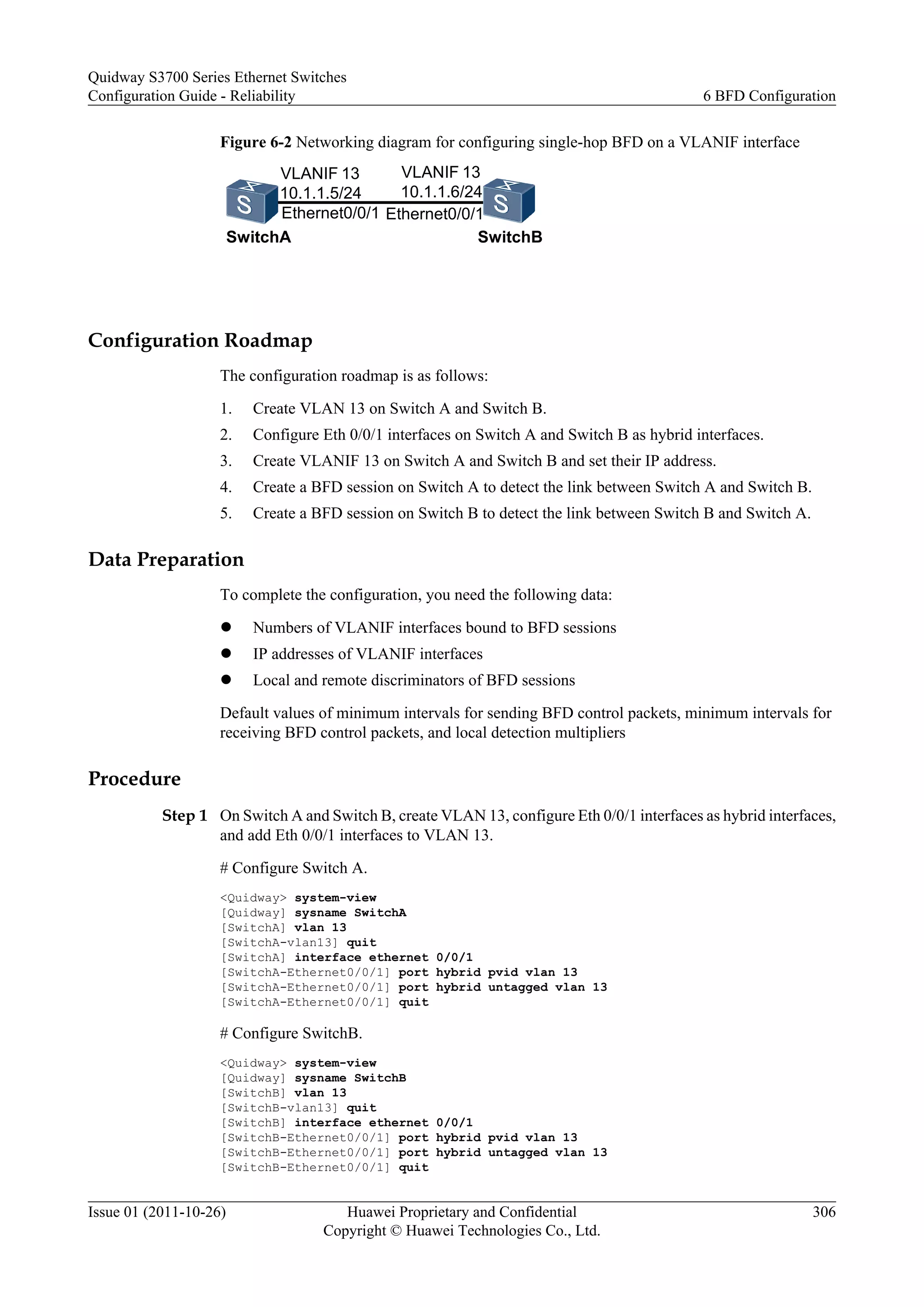 Figure 6-2 Networking diagram for configuring single-hop BFD on a VLANIF interface
SwitchA SwitchB
VLANIF 13
10.1.1.6/24
VLANIF 13
10.1.1.5/24
Ethernet0/0/1 Ethernet0/0/1
Configuration Roadmap
The configuration roadmap is as follows:
1. Create VLAN 13 on Switch A and Switch B.
2. Configure Eth 0/0/1 interfaces on Switch A and Switch B as hybrid interfaces.
3. Create VLANIF 13 on Switch A and Switch B and set their IP address.
4. Create a BFD session on Switch A to detect the link between Switch A and Switch B.
5. Create a BFD session on Switch B to detect the link between Switch B and Switch A.
Data Preparation
To complete the configuration, you need the following data:
l Numbers of VLANIF interfaces bound to BFD sessions
l IP addresses of VLANIF interfaces
l Local and remote discriminators of BFD sessions
Default values of minimum intervals for sending BFD control packets, minimum intervals for
receiving BFD control packets, and local detection multipliers
Procedure
Step 1 On Switch A and Switch B, create VLAN 13, configure Eth 0/0/1 interfaces as hybrid interfaces,
and add Eth 0/0/1 interfaces to VLAN 13.
# Configure Switch A.
<Quidway> system-view
[Quidway] sysname SwitchA
[SwitchA] vlan 13
[SwitchA-vlan13] quit
[SwitchA] interface ethernet 0/0/1
[SwitchA-Ethernet0/0/1] port hybrid pvid vlan 13
[SwitchA-Ethernet0/0/1] port hybrid untagged vlan 13
[SwitchA-Ethernet0/0/1] quit
# Configure SwitchB.
<Quidway> system-view
[Quidway] sysname SwitchB
[SwitchB] vlan 13
[SwitchB-vlan13] quit
[SwitchB] interface ethernet 0/0/1
[SwitchB-Ethernet0/0/1] port hybrid pvid vlan 13
[SwitchB-Ethernet0/0/1] port hybrid untagged vlan 13
[SwitchB-Ethernet0/0/1] quit
Quidway S3700 Series Ethernet Switches
Configuration Guide - Reliability 6 BFD Configuration
Issue 01 (2011-10-26) Huawei Proprietary and Confidential
Copyright © Huawei Technologies Co., Ltd.
306
 