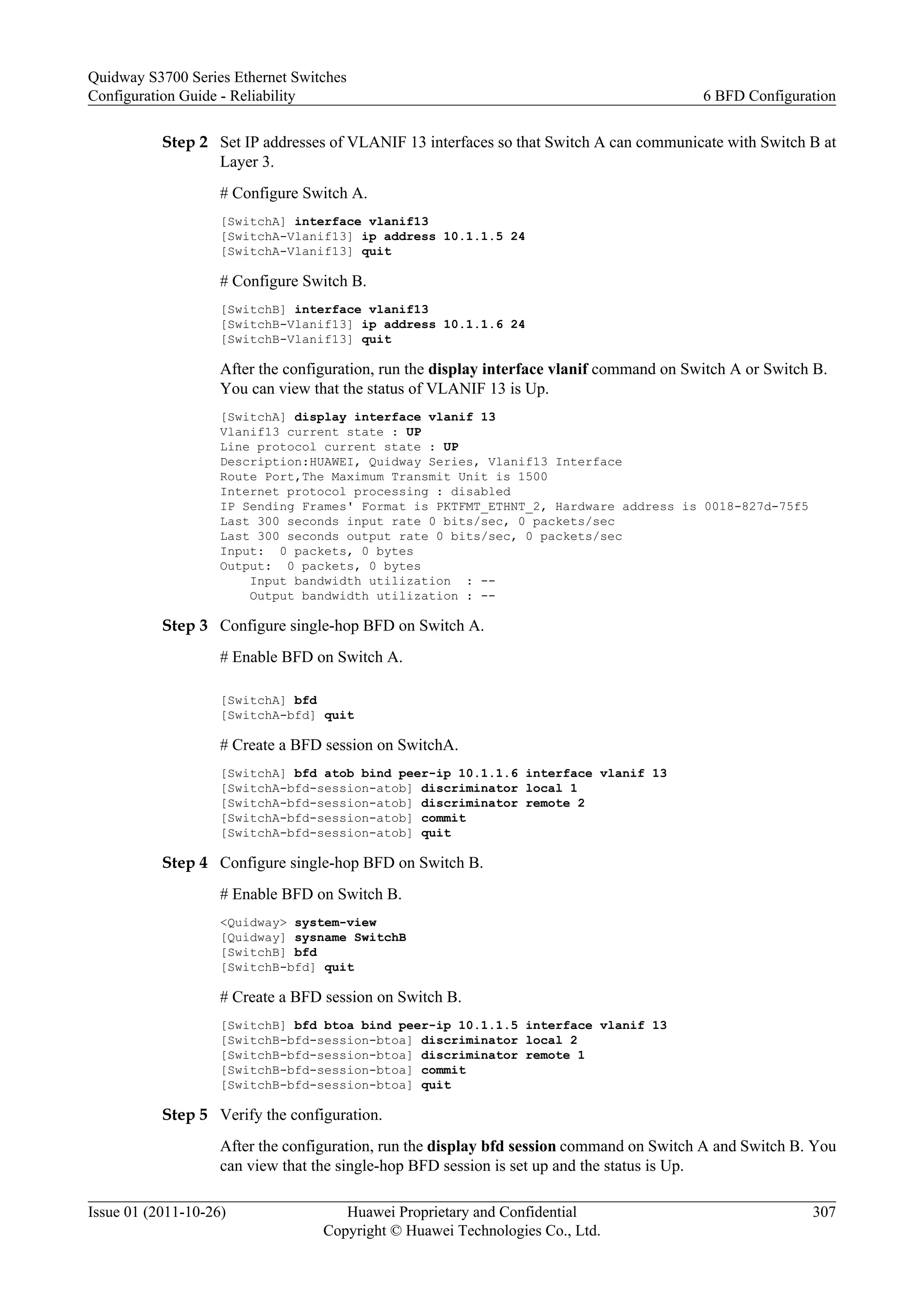 Step 2 Set IP addresses of VLANIF 13 interfaces so that Switch A can communicate with Switch B at
Layer 3.
# Configure Switch A.
[SwitchA] interface vlanif13
[SwitchA-Vlanif13] ip address 10.1.1.5 24
[SwitchA-Vlanif13] quit
# Configure Switch B.
[SwitchB] interface vlanif13
[SwitchB-Vlanif13] ip address 10.1.1.6 24
[SwitchB-Vlanif13] quit
After the configuration, run the display interface vlanif command on Switch A or Switch B.
You can view that the status of VLANIF 13 is Up.
[SwitchA] display interface vlanif 13
Vlanif13 current state : UP
Line protocol current state : UP
Description:HUAWEI, Quidway Series, Vlanif13 Interface
Route Port,The Maximum Transmit Unit is 1500
Internet protocol processing : disabled
IP Sending Frames' Format is PKTFMT_ETHNT_2, Hardware address is 0018-827d-75f5
Last 300 seconds input rate 0 bits/sec, 0 packets/sec
Last 300 seconds output rate 0 bits/sec, 0 packets/sec
Input: 0 packets, 0 bytes
Output: 0 packets, 0 bytes
Input bandwidth utilization : --
Output bandwidth utilization : --
Step 3 Configure single-hop BFD on Switch A.
# Enable BFD on Switch A.
[SwitchA] bfd
[SwitchA-bfd] quit
# Create a BFD session on SwitchA.
[SwitchA] bfd atob bind peer-ip 10.1.1.6 interface vlanif 13
[SwitchA-bfd-session-atob] discriminator local 1
[SwitchA-bfd-session-atob] discriminator remote 2
[SwitchA-bfd-session-atob] commit
[SwitchA-bfd-session-atob] quit
Step 4 Configure single-hop BFD on Switch B.
# Enable BFD on Switch B.
<Quidway> system-view
[Quidway] sysname SwitchB
[SwitchB] bfd
[SwitchB-bfd] quit
# Create a BFD session on Switch B.
[SwitchB] bfd btoa bind peer-ip 10.1.1.5 interface vlanif 13
[SwitchB-bfd-session-btoa] discriminator local 2
[SwitchB-bfd-session-btoa] discriminator remote 1
[SwitchB-bfd-session-btoa] commit
[SwitchB-bfd-session-btoa] quit
Step 5 Verify the configuration.
After the configuration, run the display bfd session command on Switch A and Switch B. You
can view that the single-hop BFD session is set up and the status is Up.
Quidway S3700 Series Ethernet Switches
Configuration Guide - Reliability 6 BFD Configuration
Issue 01 (2011-10-26) Huawei Proprietary and Confidential
Copyright © Huawei Technologies Co., Ltd.
307
 