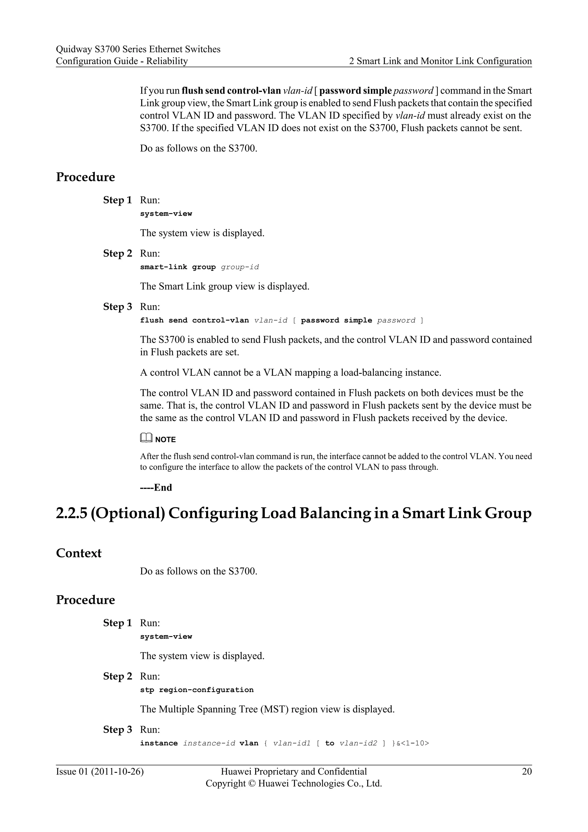 If you run flush send control-vlan vlan-id [ password simple password ] command in the Smart
Link group view, the Smart Link group is enabled to send Flush packets that contain the specified
control VLAN ID and password. The VLAN ID specified by vlan-id must already exist on the
S3700. If the specified VLAN ID does not exist on the S3700, Flush packets cannot be sent.
Do as follows on the S3700.
Procedure
Step 1 Run:
system-view
The system view is displayed.
Step 2 Run:
smart-link group group-id
The Smart Link group view is displayed.
Step 3 Run:
flush send control-vlan vlan-id [ password simple password ]
The S3700 is enabled to send Flush packets, and the control VLAN ID and password contained
in Flush packets are set.
A control VLAN cannot be a VLAN mapping a load-balancing instance.
The control VLAN ID and password contained in Flush packets on both devices must be the
same. That is, the control VLAN ID and password in Flush packets sent by the device must be
the same as the control VLAN ID and password in Flush packets received by the device.
NOTE
After the flush send control-vlan command is run, the interface cannot be added to the control VLAN. You need
to configure the interface to allow the packets of the control VLAN to pass through.
----End
2.2.5 (Optional) Configuring Load Balancing in a Smart Link Group
Context
Do as follows on the S3700.
Procedure
Step 1 Run:
system-view
The system view is displayed.
Step 2 Run:
stp region-configuration
The Multiple Spanning Tree (MST) region view is displayed.
Step 3 Run:
instance instance-id vlan { vlan-id1 [ to vlan-id2 ] }&<1-10>
Quidway S3700 Series Ethernet Switches
Configuration Guide - Reliability 2 Smart Link and Monitor Link Configuration
Issue 01 (2011-10-26) Huawei Proprietary and Confidential
Copyright © Huawei Technologies Co., Ltd.
20
 