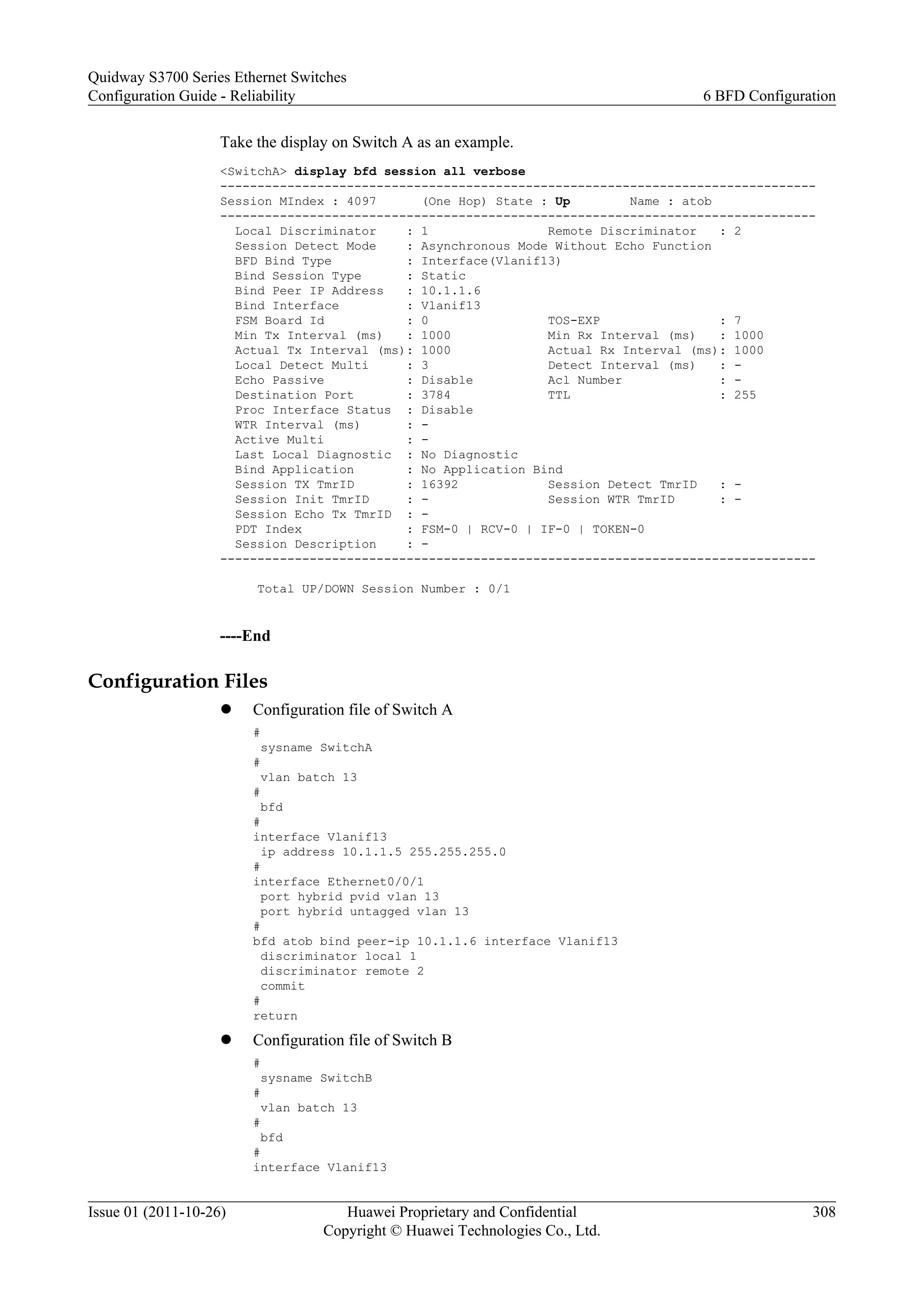 Take the display on Switch A as an example.
<SwitchA> display bfd session all verbose
--------------------------------------------------------------------------------
Session MIndex : 4097 (One Hop) State : Up Name : atob
--------------------------------------------------------------------------------
Local Discriminator : 1 Remote Discriminator : 2
Session Detect Mode : Asynchronous Mode Without Echo Function
BFD Bind Type : Interface(Vlanif13)
Bind Session Type : Static
Bind Peer IP Address : 10.1.1.6
Bind Interface : Vlanif13
FSM Board Id : 0 TOS-EXP : 7
Min Tx Interval (ms) : 1000 Min Rx Interval (ms) : 1000
Actual Tx Interval (ms): 1000 Actual Rx Interval (ms): 1000
Local Detect Multi : 3 Detect Interval (ms) : -
Echo Passive : Disable Acl Number : -
Destination Port : 3784 TTL : 255
Proc Interface Status : Disable
WTR Interval (ms) : -
Active Multi : -
Last Local Diagnostic : No Diagnostic
Bind Application : No Application Bind
Session TX TmrID : 16392 Session Detect TmrID : -
Session Init TmrID : - Session WTR TmrID : -
Session Echo Tx TmrID : -
PDT Index : FSM-0 | RCV-0 | IF-0 | TOKEN-0
Session Description : -
--------------------------------------------------------------------------------
Total UP/DOWN Session Number : 0/1
----End
Configuration Files
l Configuration file of Switch A
#
sysname SwitchA
#
vlan batch 13
#
bfd
#
interface Vlanif13
ip address 10.1.1.5 255.255.255.0
#
interface Ethernet0/0/1
port hybrid pvid vlan 13
port hybrid untagged vlan 13
#
bfd atob bind peer-ip 10.1.1.6 interface Vlanif13
discriminator local 1
discriminator remote 2
commit
#
return
l Configuration file of Switch B
#
sysname SwitchB
#
vlan batch 13
#
bfd
#
interface Vlanif13
Quidway S3700 Series Ethernet Switches
Configuration Guide - Reliability 6 BFD Configuration
Issue 01 (2011-10-26) Huawei Proprietary and Confidential
Copyright © Huawei Technologies Co., Ltd.
308
 