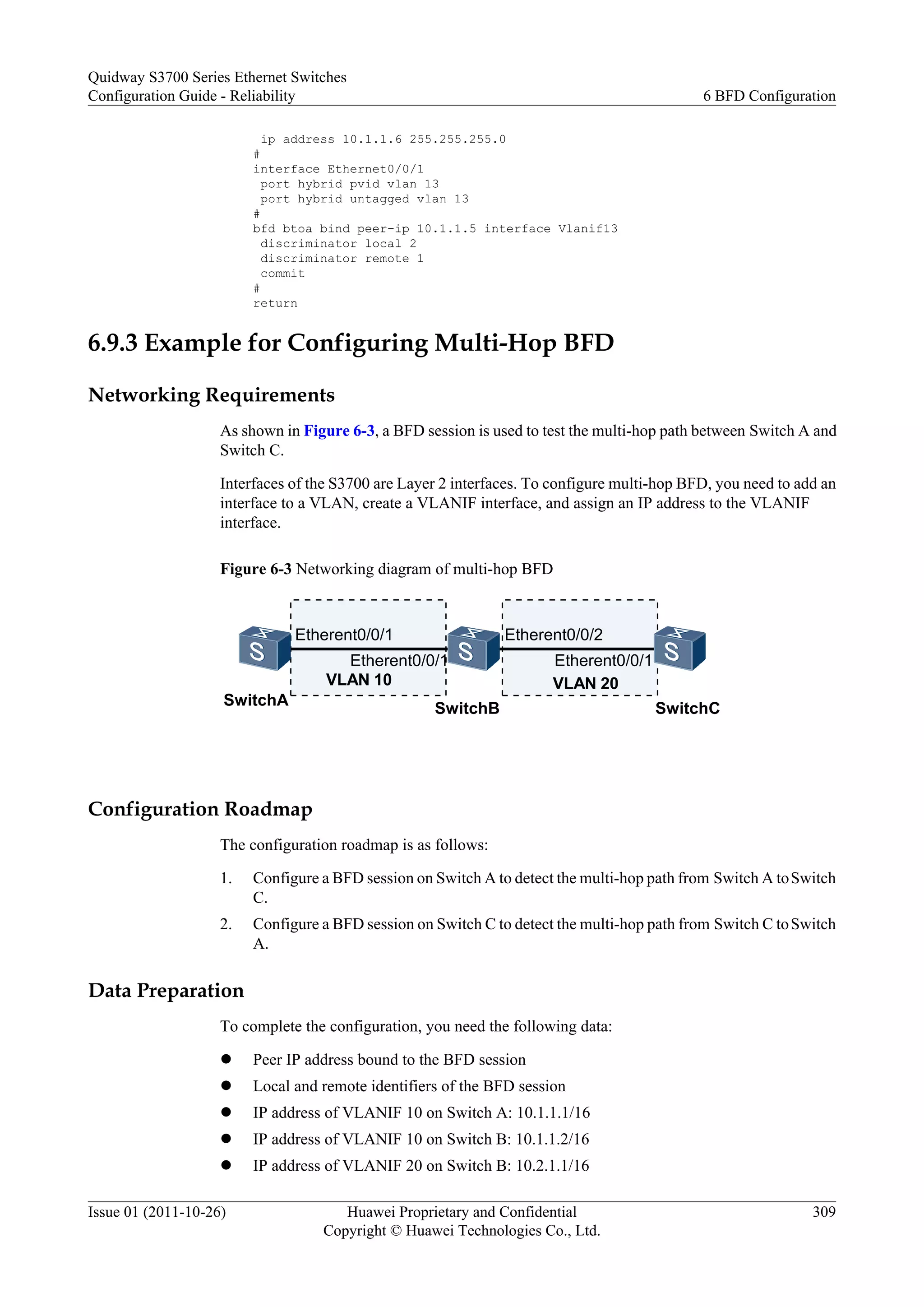 ip address 10.1.1.6 255.255.255.0
#
interface Ethernet0/0/1
port hybrid pvid vlan 13
port hybrid untagged vlan 13
#
bfd btoa bind peer-ip 10.1.1.5 interface Vlanif13
discriminator local 2
discriminator remote 1
commit
#
return
6.9.3 Example for Configuring Multi-Hop BFD
Networking Requirements
As shown in Figure 6-3, a BFD session is used to test the multi-hop path between Switch A and
Switch C.
Interfaces of the S3700 are Layer 2 interfaces. To configure multi-hop BFD, you need to add an
interface to a VLAN, create a VLANIF interface, and assign an IP address to the VLANIF
interface.
Figure 6-3 Networking diagram of multi-hop BFD
SwitchA
SwitchB SwitchC
Etherent0/0/1
VLAN 10 VLAN 20
Etherent0/0/1
Etherent0/0/2
Etherent0/0/1
Configuration Roadmap
The configuration roadmap is as follows:
1. Configure a BFD session on Switch A to detect the multi-hop path from Switch A toSwitch
C.
2. Configure a BFD session on Switch C to detect the multi-hop path from Switch C toSwitch
A.
Data Preparation
To complete the configuration, you need the following data:
l Peer IP address bound to the BFD session
l Local and remote identifiers of the BFD session
l IP address of VLANIF 10 on Switch A: 10.1.1.1/16
l IP address of VLANIF 10 on Switch B: 10.1.1.2/16
l IP address of VLANIF 20 on Switch B: 10.2.1.1/16
Quidway S3700 Series Ethernet Switches
Configuration Guide - Reliability 6 BFD Configuration
Issue 01 (2011-10-26) Huawei Proprietary and Confidential
Copyright © Huawei Technologies Co., Ltd.
309
 