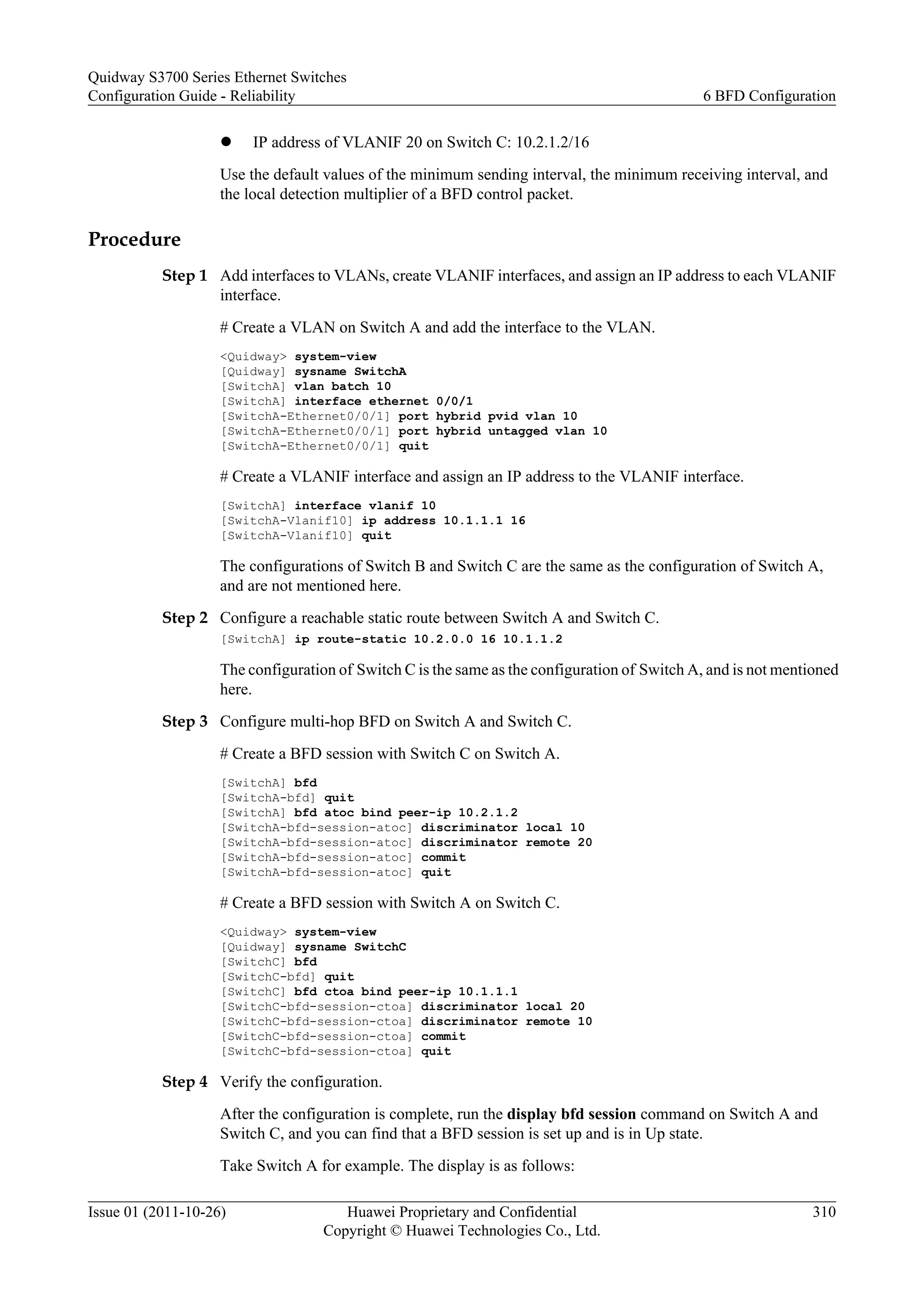 l IP address of VLANIF 20 on Switch C: 10.2.1.2/16
Use the default values of the minimum sending interval, the minimum receiving interval, and
the local detection multiplier of a BFD control packet.
Procedure
Step 1 Add interfaces to VLANs, create VLANIF interfaces, and assign an IP address to each VLANIF
interface.
# Create a VLAN on Switch A and add the interface to the VLAN.
<Quidway> system-view
[Quidway] sysname SwitchA
[SwitchA] vlan batch 10
[SwitchA] interface ethernet 0/0/1
[SwitchA-Ethernet0/0/1] port hybrid pvid vlan 10
[SwitchA-Ethernet0/0/1] port hybrid untagged vlan 10
[SwitchA-Ethernet0/0/1] quit
# Create a VLANIF interface and assign an IP address to the VLANIF interface.
[SwitchA] interface vlanif 10
[SwitchA-Vlanif10] ip address 10.1.1.1 16
[SwitchA-Vlanif10] quit
The configurations of Switch B and Switch C are the same as the configuration of Switch A,
and are not mentioned here.
Step 2 Configure a reachable static route between Switch A and Switch C.
[SwitchA] ip route-static 10.2.0.0 16 10.1.1.2
The configuration of Switch C is the same as the configuration of Switch A, and is not mentioned
here.
Step 3 Configure multi-hop BFD on Switch A and Switch C.
# Create a BFD session with Switch C on Switch A.
[SwitchA] bfd
[SwitchA-bfd] quit
[SwitchA] bfd atoc bind peer-ip 10.2.1.2
[SwitchA-bfd-session-atoc] discriminator local 10
[SwitchA-bfd-session-atoc] discriminator remote 20
[SwitchA-bfd-session-atoc] commit
[SwitchA-bfd-session-atoc] quit
# Create a BFD session with Switch A on Switch C.
<Quidway> system-view
[Quidway] sysname SwitchC
[SwitchC] bfd
[SwitchC-bfd] quit
[SwitchC] bfd ctoa bind peer-ip 10.1.1.1
[SwitchC-bfd-session-ctoa] discriminator local 20
[SwitchC-bfd-session-ctoa] discriminator remote 10
[SwitchC-bfd-session-ctoa] commit
[SwitchC-bfd-session-ctoa] quit
Step 4 Verify the configuration.
After the configuration is complete, run the display bfd session command on Switch A and
Switch C, and you can find that a BFD session is set up and is in Up state.
Take Switch A for example. The display is as follows:
Quidway S3700 Series Ethernet Switches
Configuration Guide - Reliability 6 BFD Configuration
Issue 01 (2011-10-26) Huawei Proprietary and Confidential
Copyright © Huawei Technologies Co., Ltd.
310
 