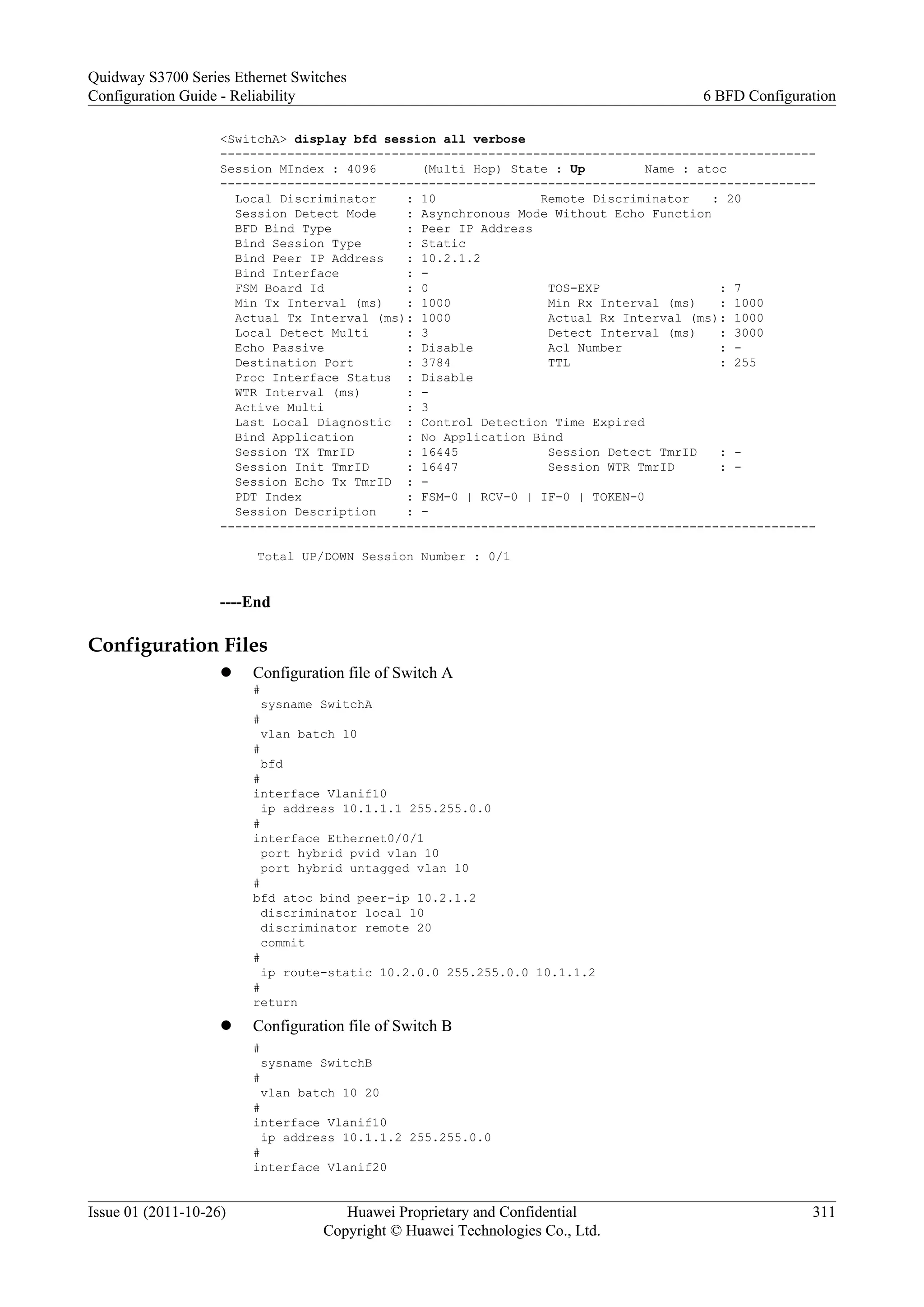 <SwitchA> display bfd session all verbose
--------------------------------------------------------------------------------
Session MIndex : 4096 (Multi Hop) State : Up Name : atoc
--------------------------------------------------------------------------------
Local Discriminator : 10 Remote Discriminator : 20
Session Detect Mode : Asynchronous Mode Without Echo Function
BFD Bind Type : Peer IP Address
Bind Session Type : Static
Bind Peer IP Address : 10.2.1.2
Bind Interface : -
FSM Board Id : 0 TOS-EXP : 7
Min Tx Interval (ms) : 1000 Min Rx Interval (ms) : 1000
Actual Tx Interval (ms): 1000 Actual Rx Interval (ms): 1000
Local Detect Multi : 3 Detect Interval (ms) : 3000
Echo Passive : Disable Acl Number : -
Destination Port : 3784 TTL : 255
Proc Interface Status : Disable
WTR Interval (ms) : -
Active Multi : 3
Last Local Diagnostic : Control Detection Time Expired
Bind Application : No Application Bind
Session TX TmrID : 16445 Session Detect TmrID : -
Session Init TmrID : 16447 Session WTR TmrID : -
Session Echo Tx TmrID : -
PDT Index : FSM-0 | RCV-0 | IF-0 | TOKEN-0
Session Description : -
--------------------------------------------------------------------------------
Total UP/DOWN Session Number : 0/1
----End
Configuration Files
l Configuration file of Switch A
#
sysname SwitchA
#
vlan batch 10
#
bfd
#
interface Vlanif10
ip address 10.1.1.1 255.255.0.0
#
interface Ethernet0/0/1
port hybrid pvid vlan 10
port hybrid untagged vlan 10
#
bfd atoc bind peer-ip 10.2.1.2
discriminator local 10
discriminator remote 20
commit
#
ip route-static 10.2.0.0 255.255.0.0 10.1.1.2
#
return
l Configuration file of Switch B
#
sysname SwitchB
#
vlan batch 10 20
#
interface Vlanif10
ip address 10.1.1.2 255.255.0.0
#
interface Vlanif20
Quidway S3700 Series Ethernet Switches
Configuration Guide - Reliability 6 BFD Configuration
Issue 01 (2011-10-26) Huawei Proprietary and Confidential
Copyright © Huawei Technologies Co., Ltd.
311
 