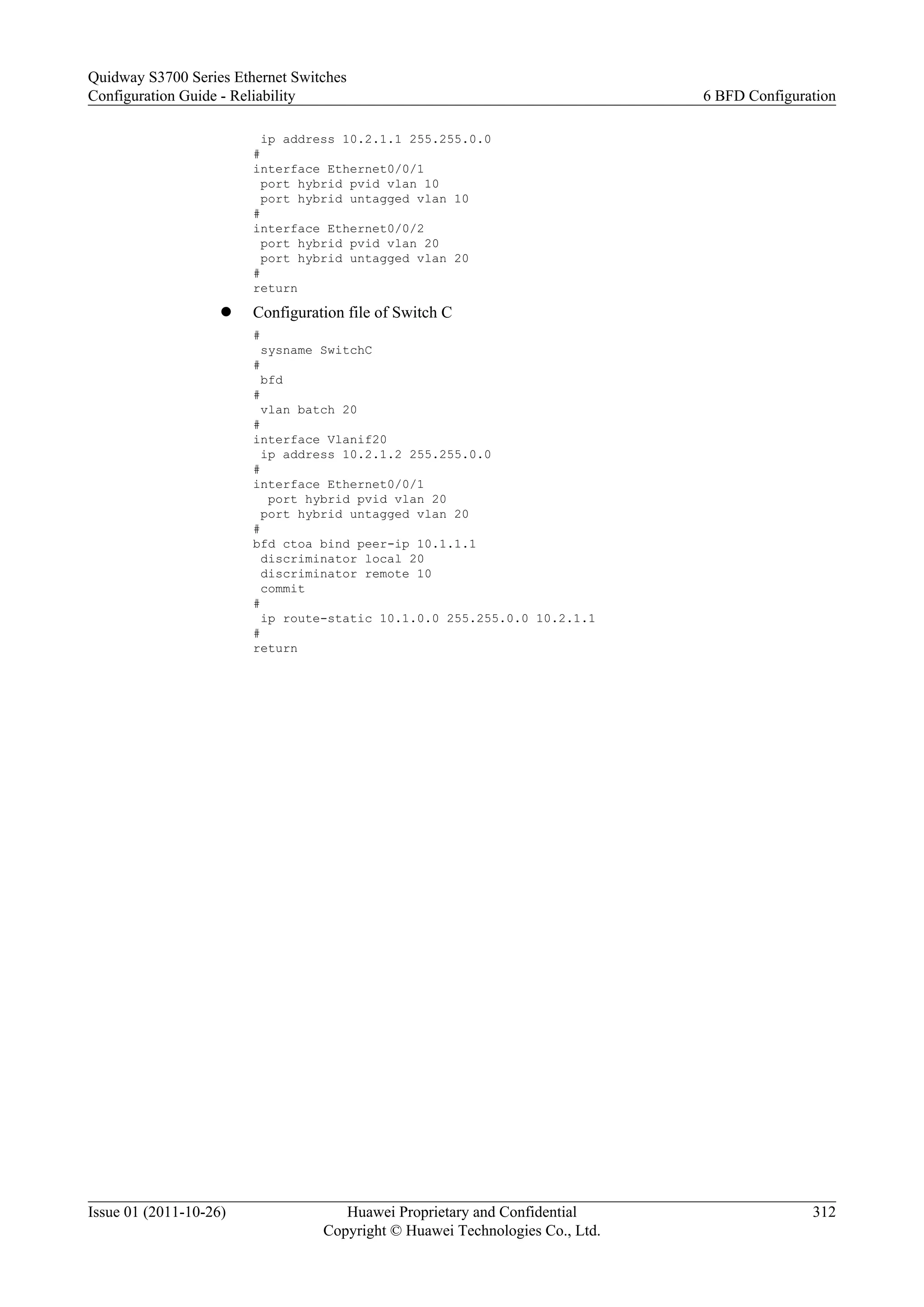 ip address 10.2.1.1 255.255.0.0
#
interface Ethernet0/0/1
port hybrid pvid vlan 10
port hybrid untagged vlan 10
#
interface Ethernet0/0/2
port hybrid pvid vlan 20
port hybrid untagged vlan 20
#
return
l Configuration file of Switch C
#
sysname SwitchC
#
bfd
#
vlan batch 20
#
interface Vlanif20
ip address 10.2.1.2 255.255.0.0
#
interface Ethernet0/0/1
port hybrid pvid vlan 20
port hybrid untagged vlan 20
#
bfd ctoa bind peer-ip 10.1.1.1
discriminator local 20
discriminator remote 10
commit
#
ip route-static 10.1.0.0 255.255.0.0 10.2.1.1
#
return
Quidway S3700 Series Ethernet Switches
Configuration Guide - Reliability 6 BFD Configuration
Issue 01 (2011-10-26) Huawei Proprietary and Confidential
Copyright © Huawei Technologies Co., Ltd.
312
 