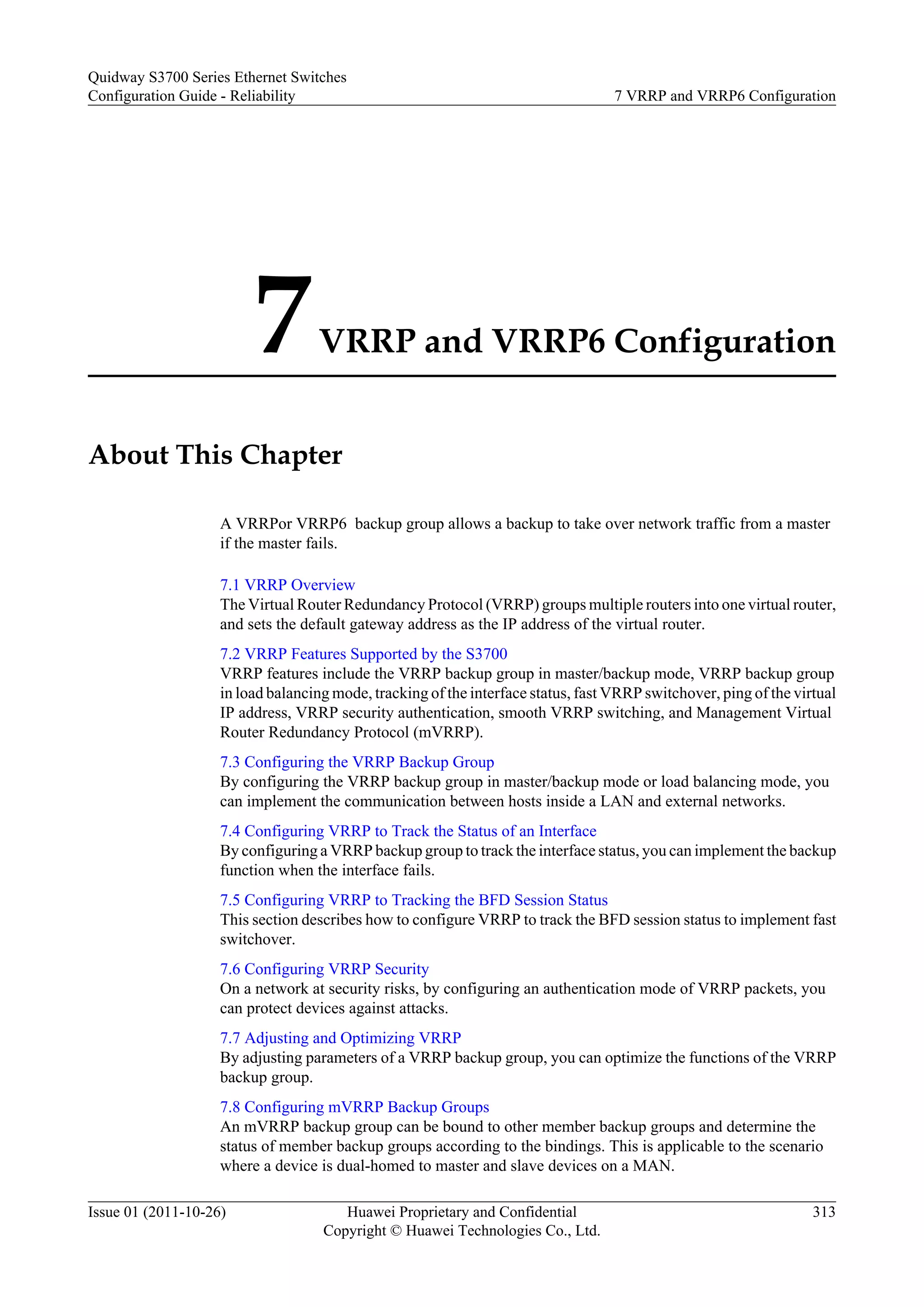 7VRRP and VRRP6 Configuration
About This Chapter
A VRRPor VRRP6 backup group allows a backup to take over network traffic from a master
if the master fails.
7.1 VRRP Overview
The Virtual Router Redundancy Protocol (VRRP) groups multiple routers into one virtual router,
and sets the default gateway address as the IP address of the virtual router.
7.2 VRRP Features Supported by the S3700
VRRP features include the VRRP backup group in master/backup mode, VRRP backup group
in load balancing mode, tracking of the interface status, fast VRRP switchover, ping of the virtual
IP address, VRRP security authentication, smooth VRRP switching, and Management Virtual
Router Redundancy Protocol (mVRRP).
7.3 Configuring the VRRP Backup Group
By configuring the VRRP backup group in master/backup mode or load balancing mode, you
can implement the communication between hosts inside a LAN and external networks.
7.4 Configuring VRRP to Track the Status of an Interface
By configuring a VRRP backup group to track the interface status, you can implement the backup
function when the interface fails.
7.5 Configuring VRRP to Tracking the BFD Session Status
This section describes how to configure VRRP to track the BFD session status to implement fast
switchover.
7.6 Configuring VRRP Security
On a network at security risks, by configuring an authentication mode of VRRP packets, you
can protect devices against attacks.
7.7 Adjusting and Optimizing VRRP
By adjusting parameters of a VRRP backup group, you can optimize the functions of the VRRP
backup group.
7.8 Configuring mVRRP Backup Groups
An mVRRP backup group can be bound to other member backup groups and determine the
status of member backup groups according to the bindings. This is applicable to the scenario
where a device is dual-homed to master and slave devices on a MAN.
Quidway S3700 Series Ethernet Switches
Configuration Guide - Reliability 7 VRRP and VRRP6 Configuration
Issue 01 (2011-10-26) Huawei Proprietary and Confidential
Copyright © Huawei Technologies Co., Ltd.
313
 