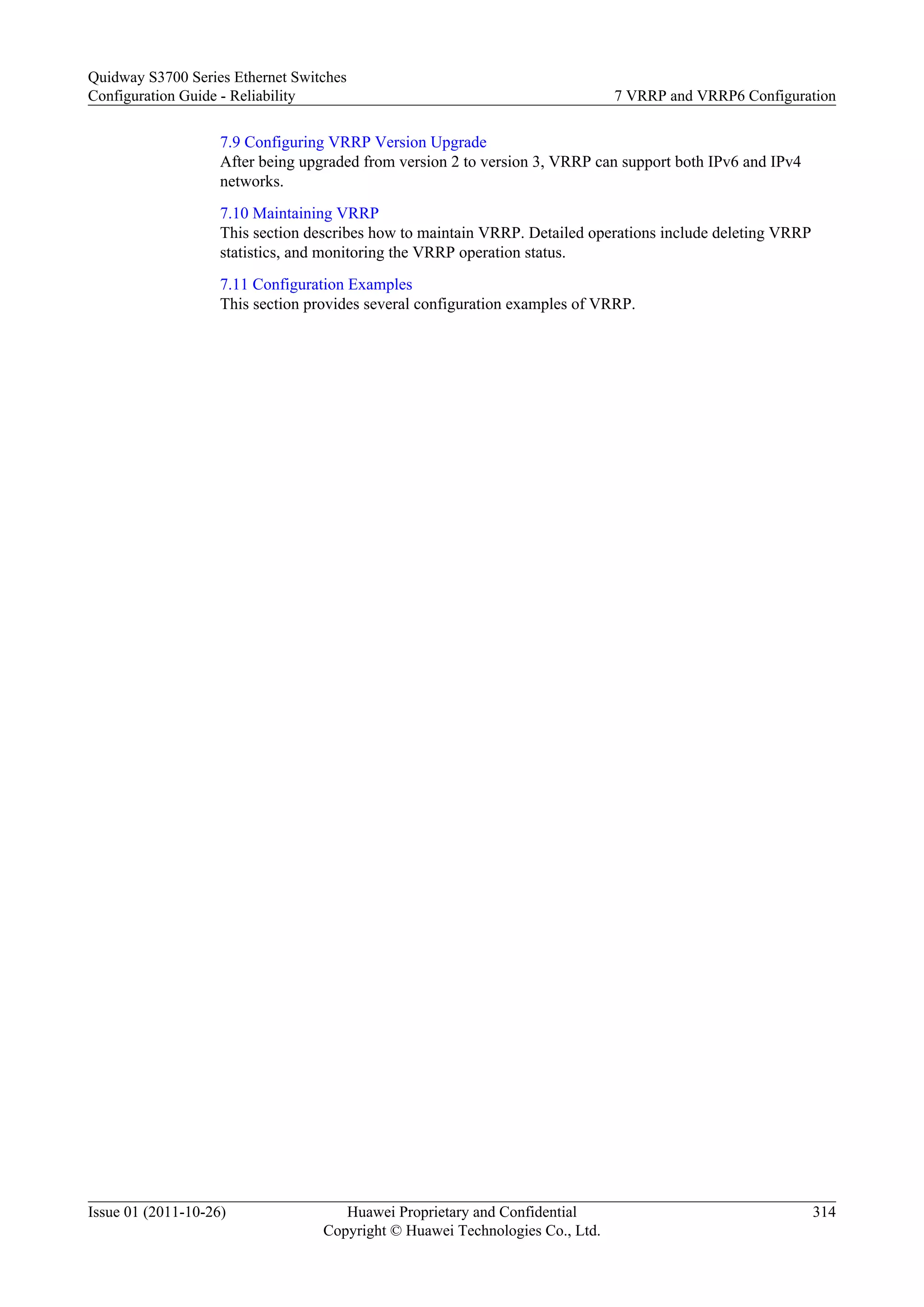 7.9 Configuring VRRP Version Upgrade
After being upgraded from version 2 to version 3, VRRP can support both IPv6 and IPv4
networks.
7.10 Maintaining VRRP
This section describes how to maintain VRRP. Detailed operations include deleting VRRP
statistics, and monitoring the VRRP operation status.
7.11 Configuration Examples
This section provides several configuration examples of VRRP.
Quidway S3700 Series Ethernet Switches
Configuration Guide - Reliability 7 VRRP and VRRP6 Configuration
Issue 01 (2011-10-26) Huawei Proprietary and Confidential
Copyright © Huawei Technologies Co., Ltd.
314
 