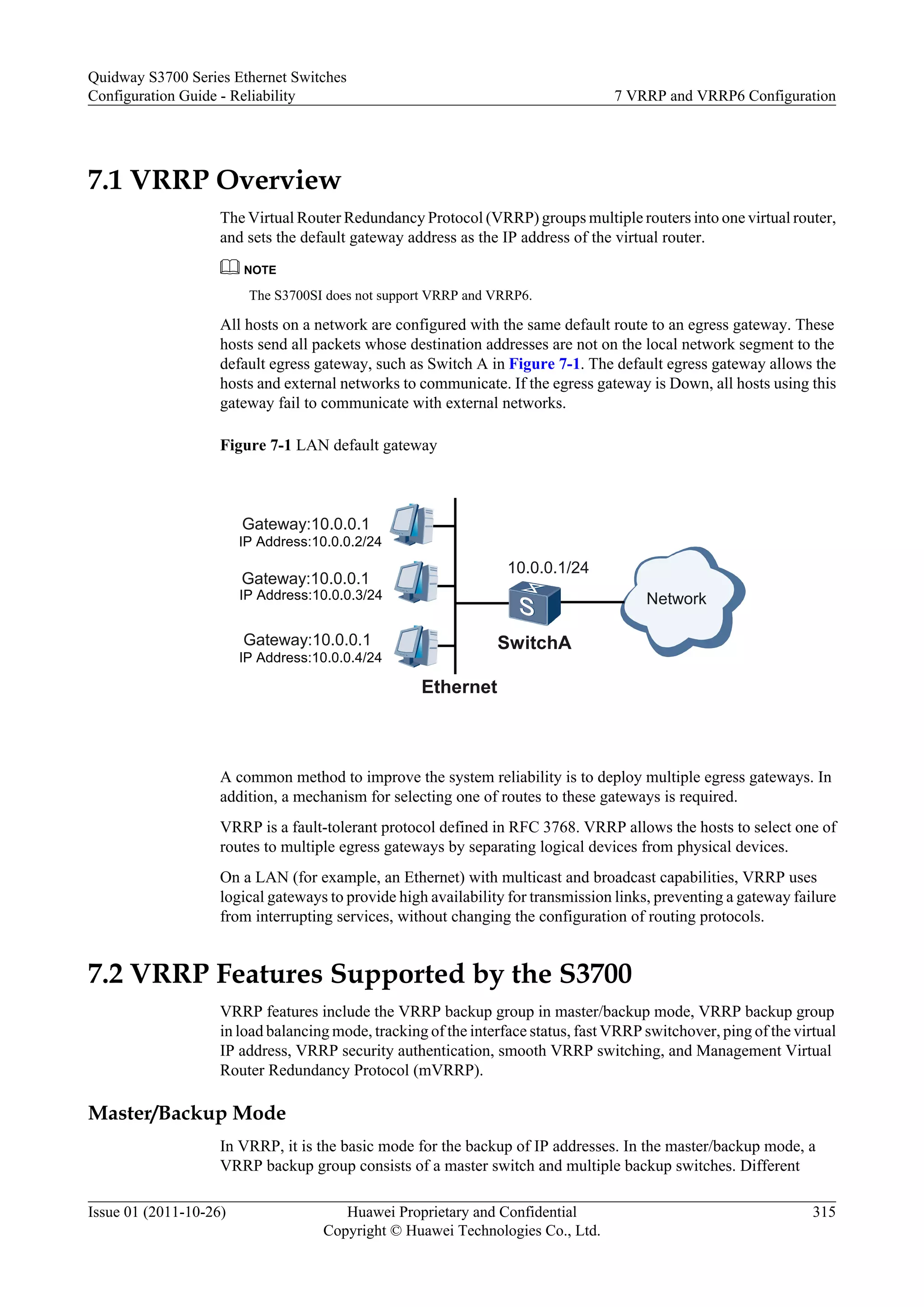 7.1 VRRP Overview
The Virtual Router Redundancy Protocol (VRRP) groups multiple routers into one virtual router,
and sets the default gateway address as the IP address of the virtual router.
NOTE
The S3700SI does not support VRRP and VRRP6.
All hosts on a network are configured with the same default route to an egress gateway. These
hosts send all packets whose destination addresses are not on the local network segment to the
default egress gateway, such as Switch A in Figure 7-1. The default egress gateway allows the
hosts and external networks to communicate. If the egress gateway is Down, all hosts using this
gateway fail to communicate with external networks.
Figure 7-1 LAN default gateway
SwitchA
10.0.0.1/24
Gateway:10.0.0.1
IP Address:10.0.0.2/24
Gateway:10.0.0.1
IP Address:10.0.0.3/24
Ethernet
Gateway:10.0.0.1
IP Address:10.0.0.4/24
Network
A common method to improve the system reliability is to deploy multiple egress gateways. In
addition, a mechanism for selecting one of routes to these gateways is required.
VRRP is a fault-tolerant protocol defined in RFC 3768. VRRP allows the hosts to select one of
routes to multiple egress gateways by separating logical devices from physical devices.
On a LAN (for example, an Ethernet) with multicast and broadcast capabilities, VRRP uses
logical gateways to provide high availability for transmission links, preventing a gateway failure
from interrupting services, without changing the configuration of routing protocols.
7.2 VRRP Features Supported by the S3700
VRRP features include the VRRP backup group in master/backup mode, VRRP backup group
in load balancing mode, tracking of the interface status, fast VRRP switchover, ping of the virtual
IP address, VRRP security authentication, smooth VRRP switching, and Management Virtual
Router Redundancy Protocol (mVRRP).
Master/Backup Mode
In VRRP, it is the basic mode for the backup of IP addresses. In the master/backup mode, a
VRRP backup group consists of a master switch and multiple backup switches. Different
Quidway S3700 Series Ethernet Switches
Configuration Guide - Reliability 7 VRRP and VRRP6 Configuration
Issue 01 (2011-10-26) Huawei Proprietary and Confidential
Copyright © Huawei Technologies Co., Ltd.
315
 