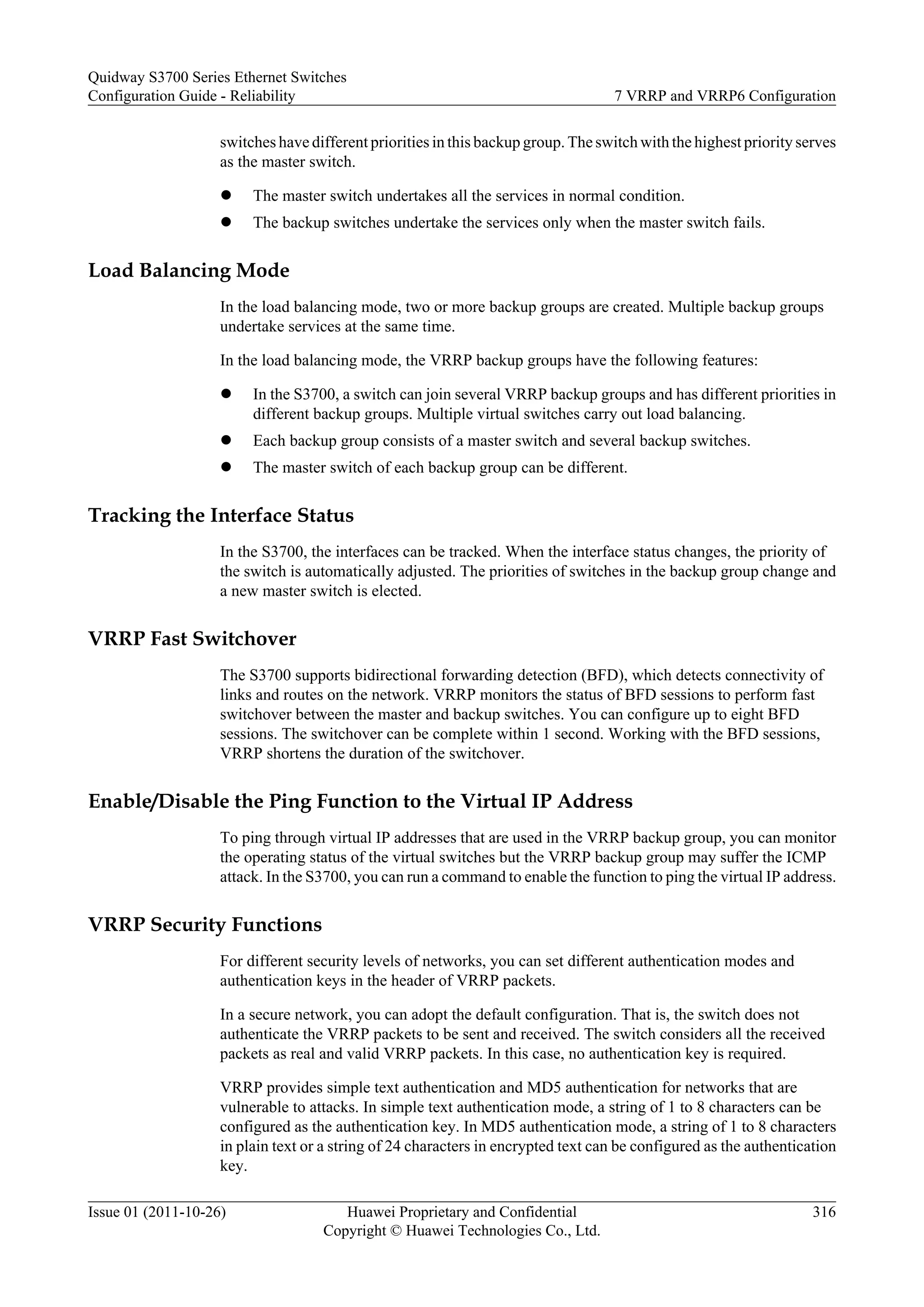 switches have different priorities in this backup group. Theswitch with the highest priority serves
as the master switch.
l The master switch undertakes all the services in normal condition.
l The backup switches undertake the services only when the master switch fails.
Load Balancing Mode
In the load balancing mode, two or more backup groups are created. Multiple backup groups
undertake services at the same time.
In the load balancing mode, the VRRP backup groups have the following features:
l In the S3700, a switch can join several VRRP backup groups and has different priorities in
different backup groups. Multiple virtual switches carry out load balancing.
l Each backup group consists of a master switch and several backup switches.
l The master switch of each backup group can be different.
Tracking the Interface Status
In the S3700, the interfaces can be tracked. When the interface status changes, the priority of
the switch is automatically adjusted. The priorities of switches in the backup group change and
a new master switch is elected.
VRRP Fast Switchover
The S3700 supports bidirectional forwarding detection (BFD), which detects connectivity of
links and routes on the network. VRRP monitors the status of BFD sessions to perform fast
switchover between the master and backup switches. You can configure up to eight BFD
sessions. The switchover can be complete within 1 second. Working with the BFD sessions,
VRRP shortens the duration of the switchover.
Enable/Disable the Ping Function to the Virtual IP Address
To ping through virtual IP addresses that are used in the VRRP backup group, you can monitor
the operating status of the virtual switches but the VRRP backup group may suffer the ICMP
attack. In the S3700, you can run a command to enable the function to ping the virtual IP address.
VRRP Security Functions
For different security levels of networks, you can set different authentication modes and
authentication keys in the header of VRRP packets.
In a secure network, you can adopt the default configuration. That is, the switch does not
authenticate the VRRP packets to be sent and received. The switch considers all the received
packets as real and valid VRRP packets. In this case, no authentication key is required.
VRRP provides simple text authentication and MD5 authentication for networks that are
vulnerable to attacks. In simple text authentication mode, a string of 1 to 8 characters can be
configured as the authentication key. In MD5 authentication mode, a string of 1 to 8 characters
in plain text or a string of 24 characters in encrypted text can be configured as the authentication
key.
Quidway S3700 Series Ethernet Switches
Configuration Guide - Reliability 7 VRRP and VRRP6 Configuration
Issue 01 (2011-10-26) Huawei Proprietary and Confidential
Copyright © Huawei Technologies Co., Ltd.
316
 