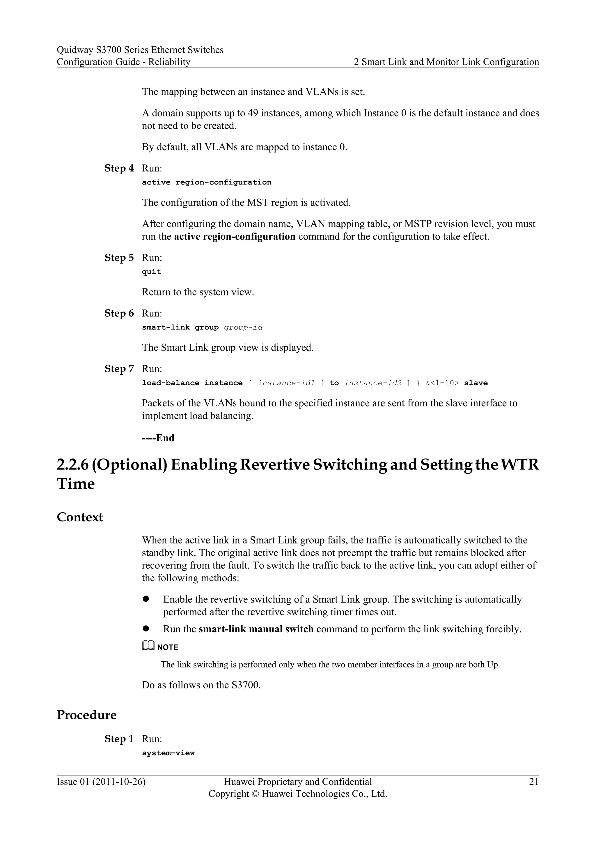 The mapping between an instance and VLANs is set.
A domain supports up to 49 instances, among which Instance 0 is the default instance and does
not need to be created.
By default, all VLANs are mapped to instance 0.
Step 4 Run:
active region-configuration
The configuration of the MST region is activated.
After configuring the domain name, VLAN mapping table, or MSTP revision level, you must
run the active region-configuration command for the configuration to take effect.
Step 5 Run:
quit
Return to the system view.
Step 6 Run:
smart-link group group-id
The Smart Link group view is displayed.
Step 7 Run:
load-balance instance { instance-id1 [ to instance-id2 ] } &<1-10> slave
Packets of the VLANs bound to the specified instance are sent from the slave interface to
implement load balancing.
----End
2.2.6 (Optional) Enabling Revertive Switching and Setting the WTR
Time
Context
When the active link in a Smart Link group fails, the traffic is automatically switched to the
standby link. The original active link does not preempt the traffic but remains blocked after
recovering from the fault. To switch the traffic back to the active link, you can adopt either of
the following methods:
l Enable the revertive switching of a Smart Link group. The switching is automatically
performed after the revertive switching timer times out.
l Run the smart-link manual switch command to perform the link switching forcibly.
NOTE
The link switching is performed only when the two member interfaces in a group are both Up.
Do as follows on the S3700.
Procedure
Step 1 Run:
system-view
Quidway S3700 Series Ethernet Switches
Configuration Guide - Reliability 2 Smart Link and Monitor Link Configuration
Issue 01 (2011-10-26) Huawei Proprietary and Confidential
Copyright © Huawei Technologies Co., Ltd.
21
 