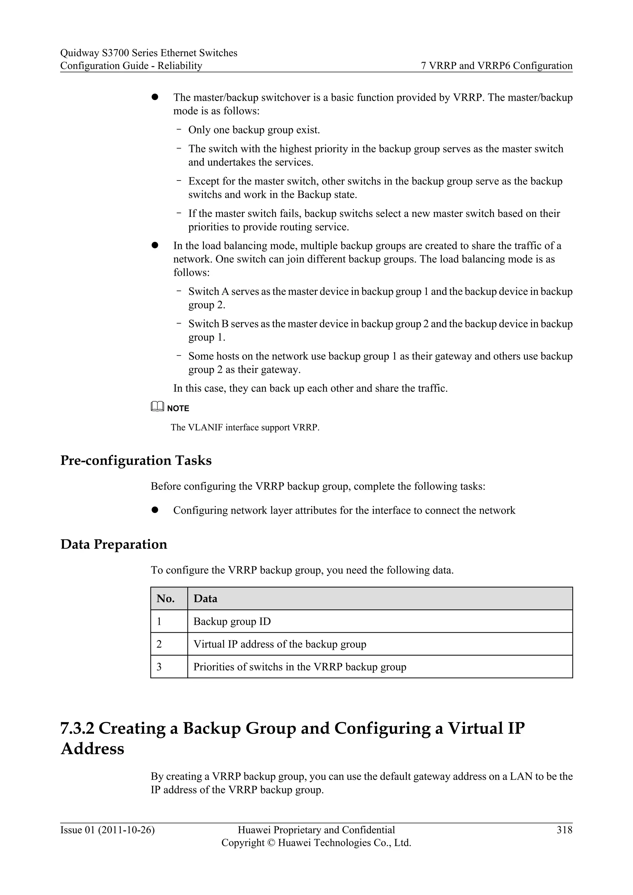 l The master/backup switchover is a basic function provided by VRRP. The master/backup
mode is as follows:
– Only one backup group exist.
– The switch with the highest priority in the backup group serves as the master switch
and undertakes the services.
– Except for the master switch, other switchs in the backup group serve as the backup
switchs and work in the Backup state.
– If the master switch fails, backup switchs select a new master switch based on their
priorities to provide routing service.
l In the load balancing mode, multiple backup groups are created to share the traffic of a
network. One switch can join different backup groups. The load balancing mode is as
follows:
– Switch A serves as the master device in backup group 1 and the backup device in backup
group 2.
– Switch B serves as the master device in backup group 2 and the backup device in backup
group 1.
– Some hosts on the network use backup group 1 as their gateway and others use backup
group 2 as their gateway.
In this case, they can back up each other and share the traffic.
NOTE
The VLANIF interface support VRRP.
Pre-configuration Tasks
Before configuring the VRRP backup group, complete the following tasks:
l Configuring network layer attributes for the interface to connect the network
Data Preparation
To configure the VRRP backup group, you need the following data.
No. Data
1 Backup group ID
2 Virtual IP address of the backup group
3 Priorities of switchs in the VRRP backup group
7.3.2 Creating a Backup Group and Configuring a Virtual IP
Address
By creating a VRRP backup group, you can use the default gateway address on a LAN to be the
IP address of the VRRP backup group.
Quidway S3700 Series Ethernet Switches
Configuration Guide - Reliability 7 VRRP and VRRP6 Configuration
Issue 01 (2011-10-26) Huawei Proprietary and Confidential
Copyright © Huawei Technologies Co., Ltd.
318
 