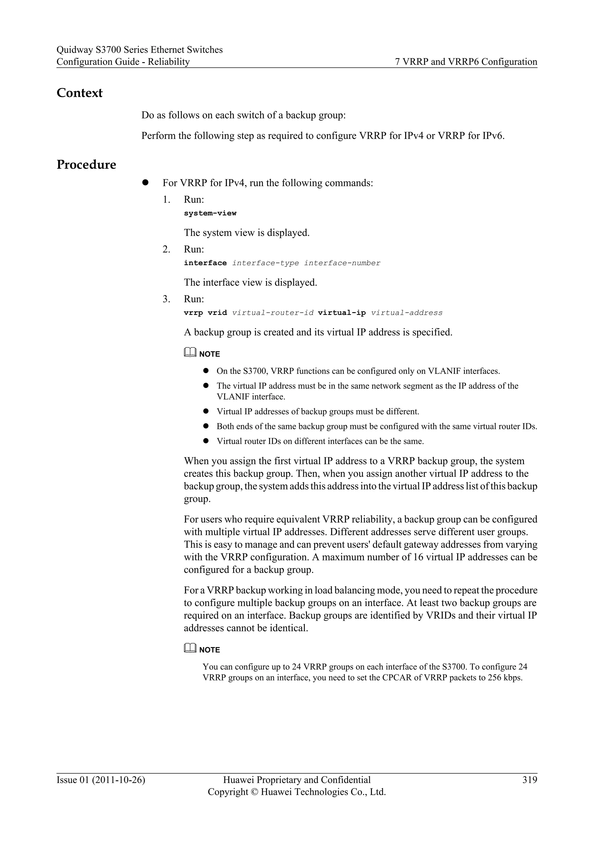 Context
Do as follows on each switch of a backup group:
Perform the following step as required to configure VRRP for IPv4 or VRRP for IPv6.
Procedure
l For VRRP for IPv4, run the following commands:
1. Run:
system-view
The system view is displayed.
2. Run:
interface interface-type interface-number
The interface view is displayed.
3. Run:
vrrp vrid virtual-router-id virtual-ip virtual-address
A backup group is created and its virtual IP address is specified.
NOTE
l On the S3700, VRRP functions can be configured only on VLANIF interfaces.
l The virtual IP address must be in the same network segment as the IP address of the
VLANIF interface.
l Virtual IP addresses of backup groups must be different.
l Both ends of the same backup group must be configured with the same virtual router IDs.
l Virtual router IDs on different interfaces can be the same.
When you assign the first virtual IP address to a VRRP backup group, the system
creates this backup group. Then, when you assign another virtual IP address to the
backup group, the system adds this address into the virtual IP address list of this backup
group.
For users who require equivalent VRRP reliability, a backup group can be configured
with multiple virtual IP addresses. Different addresses serve different user groups.
This is easy to manage and can prevent users' default gateway addresses from varying
with the VRRP configuration. A maximum number of 16 virtual IP addresses can be
configured for a backup group.
For a VRRP backup working in load balancing mode, you need to repeat the procedure
to configure multiple backup groups on an interface. At least two backup groups are
required on an interface. Backup groups are identified by VRIDs and their virtual IP
addresses cannot be identical.
NOTE
You can configure up to 24 VRRP groups on each interface of the S3700. To configure 24
VRRP groups on an interface, you need to set the CPCAR of VRRP packets to 256 kbps.
Quidway S3700 Series Ethernet Switches
Configuration Guide - Reliability 7 VRRP and VRRP6 Configuration
Issue 01 (2011-10-26) Huawei Proprietary and Confidential
Copyright © Huawei Technologies Co., Ltd.
319
 