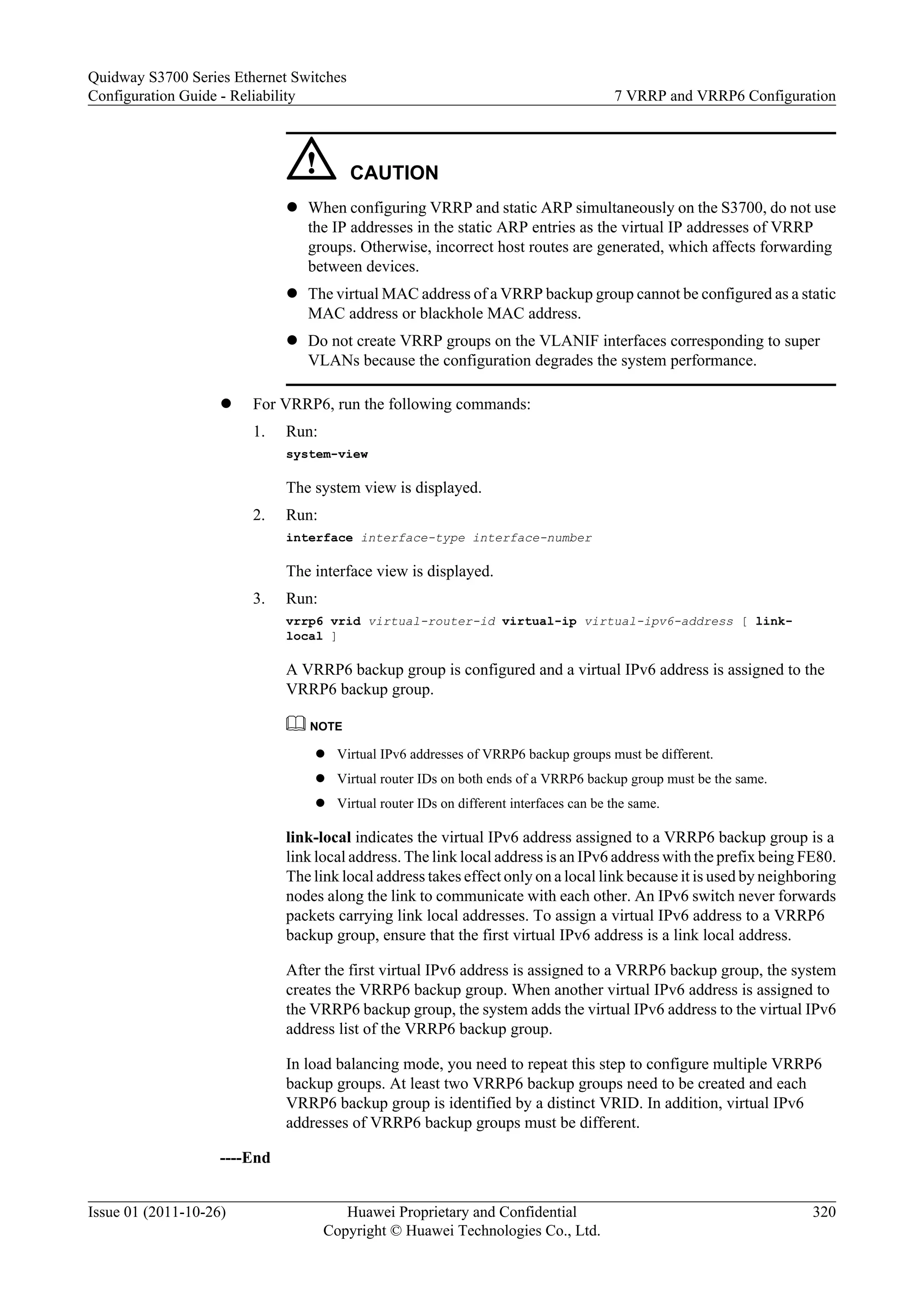 CAUTION
l When configuring VRRP and static ARP simultaneously on the S3700, do not use
the IP addresses in the static ARP entries as the virtual IP addresses of VRRP
groups. Otherwise, incorrect host routes are generated, which affects forwarding
between devices.
l The virtual MAC address of a VRRP backup group cannot be configured as a static
MAC address or blackhole MAC address.
l Do not create VRRP groups on the VLANIF interfaces corresponding to super
VLANs because the configuration degrades the system performance.
l For VRRP6, run the following commands:
1. Run:
system-view
The system view is displayed.
2. Run:
interface interface-type interface-number
The interface view is displayed.
3. Run:
vrrp6 vrid virtual-router-id virtual-ip virtual-ipv6-address [ link-
local ]
A VRRP6 backup group is configured and a virtual IPv6 address is assigned to the
VRRP6 backup group.
NOTE
l Virtual IPv6 addresses of VRRP6 backup groups must be different.
l Virtual router IDs on both ends of a VRRP6 backup group must be the same.
l Virtual router IDs on different interfaces can be the same.
link-local indicates the virtual IPv6 address assigned to a VRRP6 backup group is a
link local address. The link local address is an IPv6 address with the prefix being FE80.
The link local address takes effect only on a local link because it is used by neighboring
nodes along the link to communicate with each other. An IPv6 switch never forwards
packets carrying link local addresses. To assign a virtual IPv6 address to a VRRP6
backup group, ensure that the first virtual IPv6 address is a link local address.
After the first virtual IPv6 address is assigned to a VRRP6 backup group, the system
creates the VRRP6 backup group. When another virtual IPv6 address is assigned to
the VRRP6 backup group, the system adds the virtual IPv6 address to the virtual IPv6
address list of the VRRP6 backup group.
In load balancing mode, you need to repeat this step to configure multiple VRRP6
backup groups. At least two VRRP6 backup groups need to be created and each
VRRP6 backup group is identified by a distinct VRID. In addition, virtual IPv6
addresses of VRRP6 backup groups must be different.
----End
Quidway S3700 Series Ethernet Switches
Configuration Guide - Reliability 7 VRRP and VRRP6 Configuration
Issue 01 (2011-10-26) Huawei Proprietary and Confidential
Copyright © Huawei Technologies Co., Ltd.
320
 