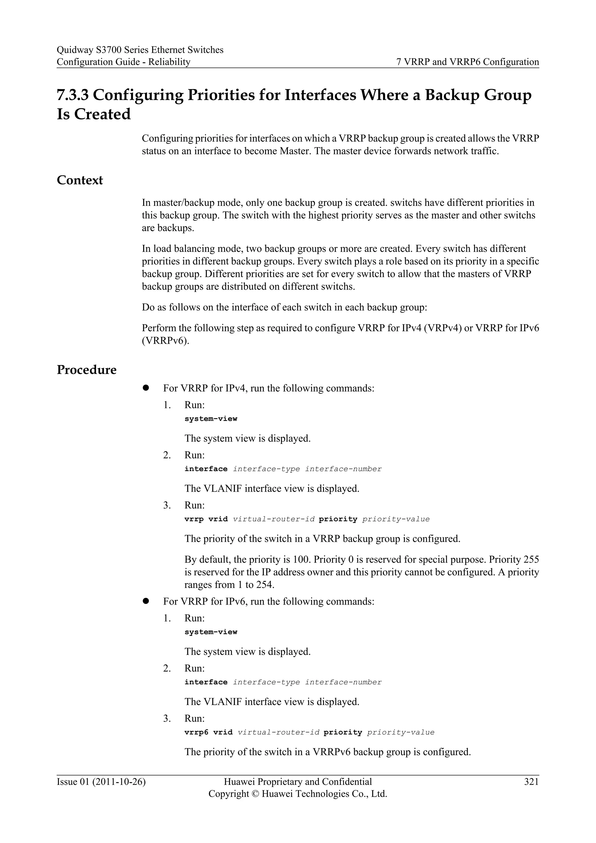 7.3.3 Configuring Priorities for Interfaces Where a Backup Group
Is Created
Configuring priorities for interfaces on which a VRRP backup group is created allows the VRRP
status on an interface to become Master. The master device forwards network traffic.
Context
In master/backup mode, only one backup group is created. switchs have different priorities in
this backup group. The switch with the highest priority serves as the master and other switchs
are backups.
In load balancing mode, two backup groups or more are created. Every switch has different
priorities in different backup groups. Every switch plays a role based on its priority in a specific
backup group. Different priorities are set for every switch to allow that the masters of VRRP
backup groups are distributed on different switchs.
Do as follows on the interface of each switch in each backup group:
Perform the following step as required to configure VRRP for IPv4 (VRPv4) or VRRP for IPv6
(VRRPv6).
Procedure
l For VRRP for IPv4, run the following commands:
1. Run:
system-view
The system view is displayed.
2. Run:
interface interface-type interface-number
The VLANIF interface view is displayed.
3. Run:
vrrp vrid virtual-router-id priority priority-value
The priority of the switch in a VRRP backup group is configured.
By default, the priority is 100. Priority 0 is reserved for special purpose. Priority 255
is reserved for the IP address owner and this priority cannot be configured. A priority
ranges from 1 to 254.
l For VRRP for IPv6, run the following commands:
1. Run:
system-view
The system view is displayed.
2. Run:
interface interface-type interface-number
The VLANIF interface view is displayed.
3. Run:
vrrp6 vrid virtual-router-id priority priority-value
The priority of the switch in a VRRPv6 backup group is configured.
Quidway S3700 Series Ethernet Switches
Configuration Guide - Reliability 7 VRRP and VRRP6 Configuration
Issue 01 (2011-10-26) Huawei Proprietary and Confidential
Copyright © Huawei Technologies Co., Ltd.
321
 
