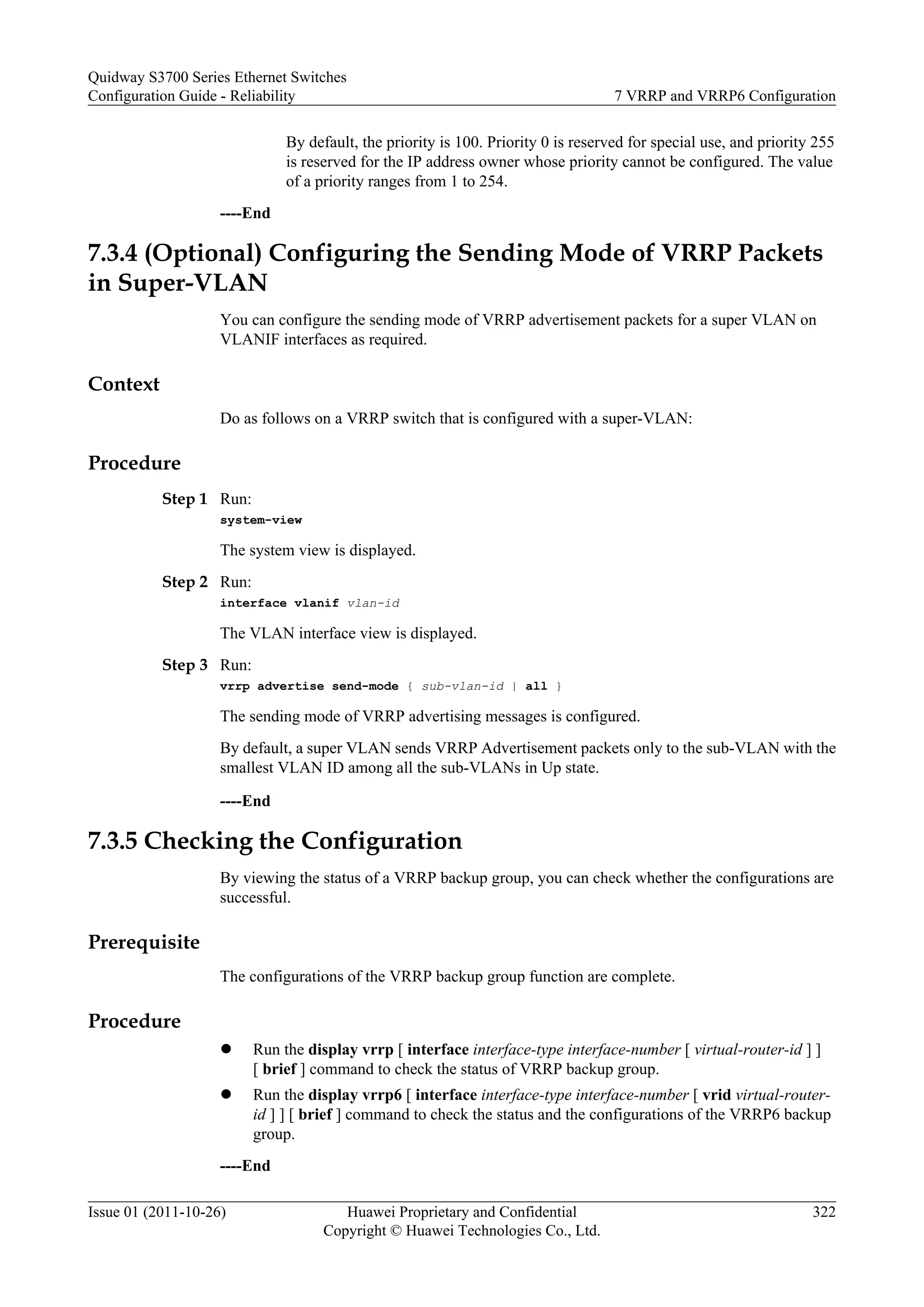 By default, the priority is 100. Priority 0 is reserved for special use, and priority 255
is reserved for the IP address owner whose priority cannot be configured. The value
of a priority ranges from 1 to 254.
----End
7.3.4 (Optional) Configuring the Sending Mode of VRRP Packets
in Super-VLAN
You can configure the sending mode of VRRP advertisement packets for a super VLAN on
VLANIF interfaces as required.
Context
Do as follows on a VRRP switch that is configured with a super-VLAN:
Procedure
Step 1 Run:
system-view
The system view is displayed.
Step 2 Run:
interface vlanif vlan-id
The VLAN interface view is displayed.
Step 3 Run:
vrrp advertise send-mode { sub-vlan-id | all }
The sending mode of VRRP advertising messages is configured.
By default, a super VLAN sends VRRP Advertisement packets only to the sub-VLAN with the
smallest VLAN ID among all the sub-VLANs in Up state.
----End
7.3.5 Checking the Configuration
By viewing the status of a VRRP backup group, you can check whether the configurations are
successful.
Prerequisite
The configurations of the VRRP backup group function are complete.
Procedure
l Run the display vrrp [ interface interface-type interface-number [ virtual-router-id ] ]
[ brief ] command to check the status of VRRP backup group.
l Run the display vrrp6 [ interface interface-type interface-number [ vrid virtual-router-
id ] ] [ brief ] command to check the status and the configurations of the VRRP6 backup
group.
----End
Quidway S3700 Series Ethernet Switches
Configuration Guide - Reliability 7 VRRP and VRRP6 Configuration
Issue 01 (2011-10-26) Huawei Proprietary and Confidential
Copyright © Huawei Technologies Co., Ltd.
322
 