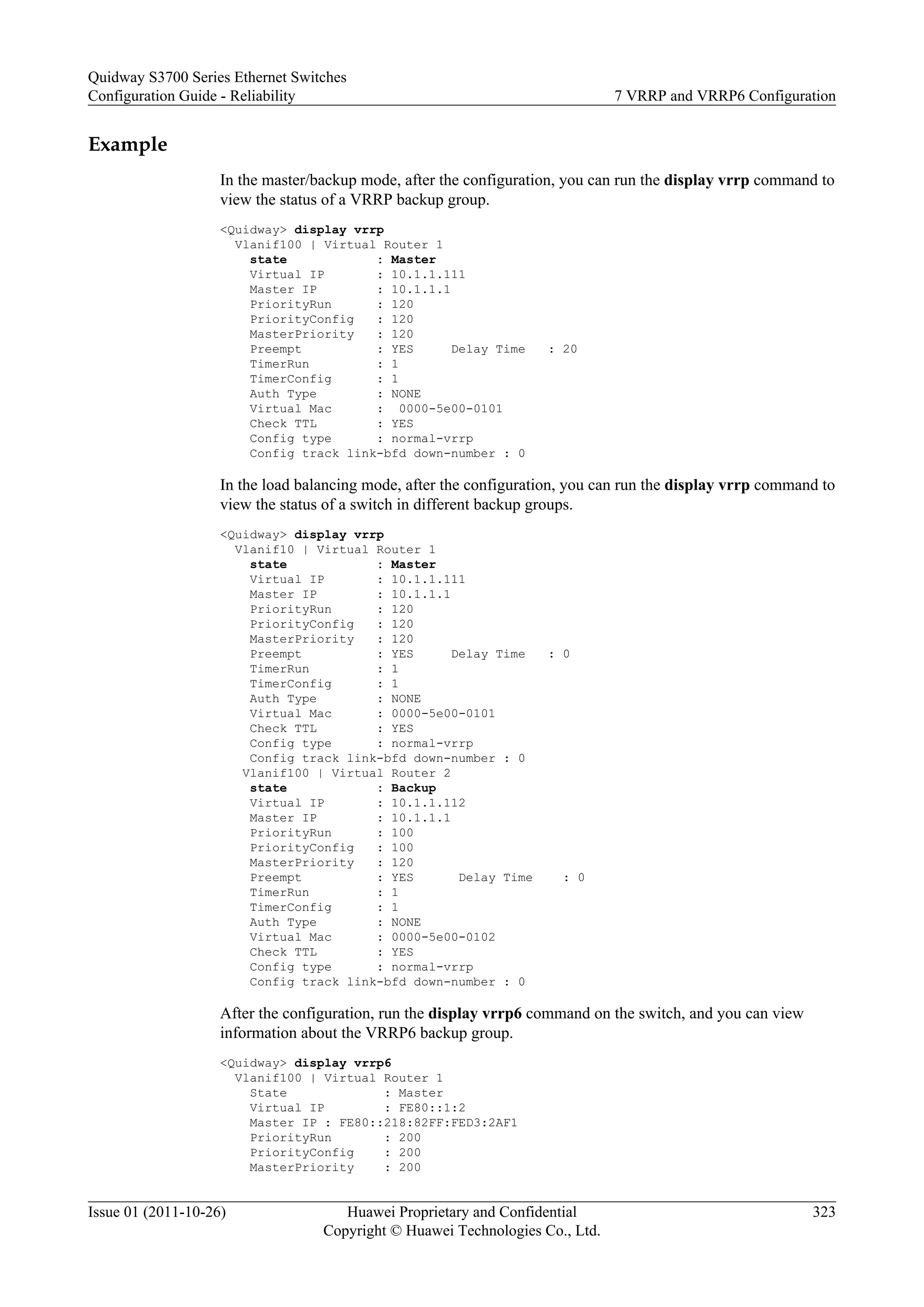 Example
In the master/backup mode, after the configuration, you can run the display vrrp command to
view the status of a VRRP backup group.
<Quidway> display vrrp
Vlanif100 | Virtual Router 1
state : Master
Virtual IP : 10.1.1.111
Master IP : 10.1.1.1
PriorityRun : 120
PriorityConfig : 120
MasterPriority : 120
Preempt : YES Delay Time : 20
TimerRun : 1
TimerConfig : 1
Auth Type : NONE
Virtual Mac : 0000-5e00-0101
Check TTL : YES
Config type : normal-vrrp
Config track link-bfd down-number : 0
In the load balancing mode, after the configuration, you can run the display vrrp command to
view the status of a switch in different backup groups.
<Quidway> display vrrp
Vlanif10 | Virtual Router 1
state : Master
Virtual IP : 10.1.1.111
Master IP : 10.1.1.1
PriorityRun : 120
PriorityConfig : 120
MasterPriority : 120
Preempt : YES Delay Time : 0
TimerRun : 1
TimerConfig : 1
Auth Type : NONE
Virtual Mac : 0000-5e00-0101
Check TTL : YES
Config type : normal-vrrp
Config track link-bfd down-number : 0
Vlanif100 | Virtual Router 2
state : Backup
Virtual IP : 10.1.1.112
Master IP : 10.1.1.1
PriorityRun : 100
PriorityConfig : 100
MasterPriority : 120
Preempt : YES Delay Time : 0
TimerRun : 1
TimerConfig : 1
Auth Type : NONE
Virtual Mac : 0000-5e00-0102
Check TTL : YES
Config type : normal-vrrp
Config track link-bfd down-number : 0
After the configuration, run the display vrrp6 command on the switch, and you can view
information about the VRRP6 backup group.
<Quidway> display vrrp6
Vlanif100 | Virtual Router 1
State : Master
Virtual IP : FE80::1:2
Master IP : FE80::218:82FF:FED3:2AF1
PriorityRun : 200
PriorityConfig : 200
MasterPriority : 200
Quidway S3700 Series Ethernet Switches
Configuration Guide - Reliability 7 VRRP and VRRP6 Configuration
Issue 01 (2011-10-26) Huawei Proprietary and Confidential
Copyright © Huawei Technologies Co., Ltd.
323
 