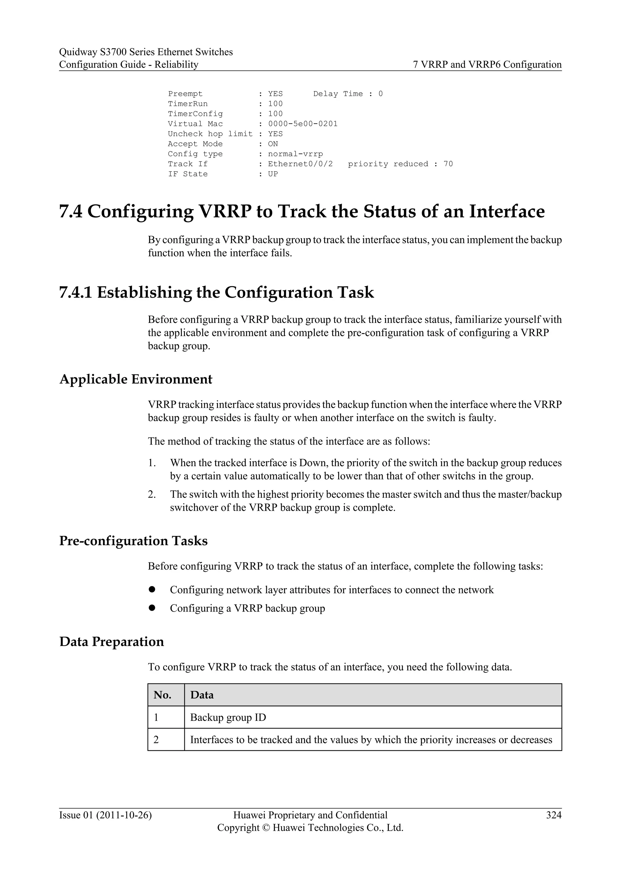 Preempt : YES Delay Time : 0
TimerRun : 100
TimerConfig : 100
Virtual Mac : 0000-5e00-0201
Uncheck hop limit : YES
Accept Mode : ON
Config type : normal-vrrp
Track If : Ethernet0/0/2 priority reduced : 70
IF State : UP
7.4 Configuring VRRP to Track the Status of an Interface
By configuring a VRRP backup group to track the interface status, you can implement the backup
function when the interface fails.
7.4.1 Establishing the Configuration Task
Before configuring a VRRP backup group to track the interface status, familiarize yourself with
the applicable environment and complete the pre-configuration task of configuring a VRRP
backup group.
Applicable Environment
VRRP tracking interface status provides the backup function when the interface where the VRRP
backup group resides is faulty or when another interface on the switch is faulty.
The method of tracking the status of the interface are as follows:
1. When the tracked interface is Down, the priority of the switch in the backup group reduces
by a certain value automatically to be lower than that of other switchs in the group.
2. The switch with the highest priority becomes the master switch and thus the master/backup
switchover of the VRRP backup group is complete.
Pre-configuration Tasks
Before configuring VRRP to track the status of an interface, complete the following tasks:
l Configuring network layer attributes for interfaces to connect the network
l Configuring a VRRP backup group
Data Preparation
To configure VRRP to track the status of an interface, you need the following data.
No. Data
1 Backup group ID
2 Interfaces to be tracked and the values by which the priority increases or decreases
Quidway S3700 Series Ethernet Switches
Configuration Guide - Reliability 7 VRRP and VRRP6 Configuration
Issue 01 (2011-10-26) Huawei Proprietary and Confidential
Copyright © Huawei Technologies Co., Ltd.
324
 