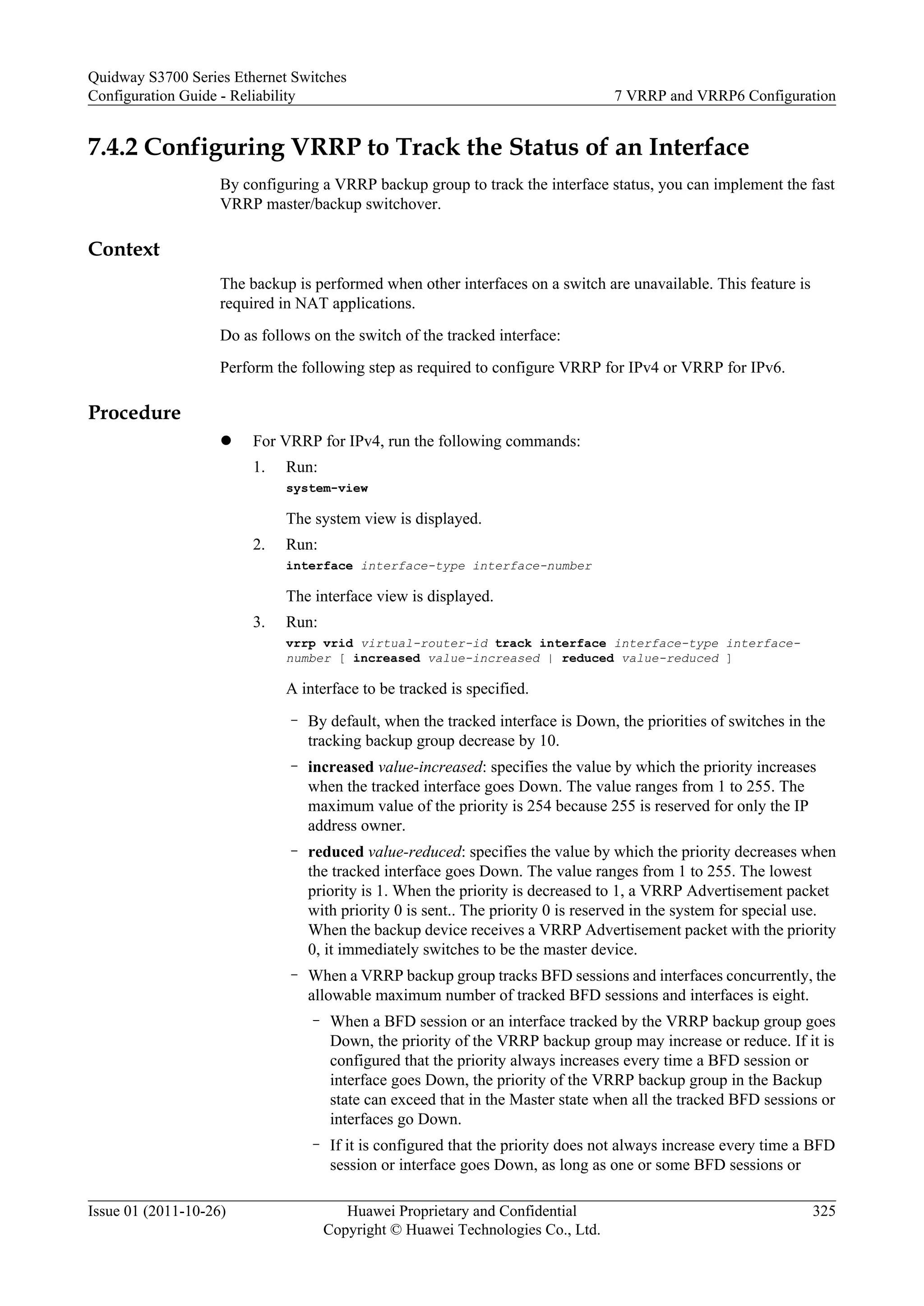 7.4.2 Configuring VRRP to Track the Status of an Interface
By configuring a VRRP backup group to track the interface status, you can implement the fast
VRRP master/backup switchover.
Context
The backup is performed when other interfaces on a switch are unavailable. This feature is
required in NAT applications.
Do as follows on the switch of the tracked interface:
Perform the following step as required to configure VRRP for IPv4 or VRRP for IPv6.
Procedure
l For VRRP for IPv4, run the following commands:
1. Run:
system-view
The system view is displayed.
2. Run:
interface interface-type interface-number
The interface view is displayed.
3. Run:
vrrp vrid virtual-router-id track interface interface-type interface-
number [ increased value-increased | reduced value-reduced ]
A interface to be tracked is specified.
– By default, when the tracked interface is Down, the priorities of switches in the
tracking backup group decrease by 10.
– increased value-increased: specifies the value by which the priority increases
when the tracked interface goes Down. The value ranges from 1 to 255. The
maximum value of the priority is 254 because 255 is reserved for only the IP
address owner.
– reduced value-reduced: specifies the value by which the priority decreases when
the tracked interface goes Down. The value ranges from 1 to 255. The lowest
priority is 1. When the priority is decreased to 1, a VRRP Advertisement packet
with priority 0 is sent.. The priority 0 is reserved in the system for special use.
When the backup device receives a VRRP Advertisement packet with the priority
0, it immediately switches to be the master device.
– When a VRRP backup group tracks BFD sessions and interfaces concurrently, the
allowable maximum number of tracked BFD sessions and interfaces is eight.
– When a BFD session or an interface tracked by the VRRP backup group goes
Down, the priority of the VRRP backup group may increase or reduce. If it is
configured that the priority always increases every time a BFD session or
interface goes Down, the priority of the VRRP backup group in the Backup
state can exceed that in the Master state when all the tracked BFD sessions or
interfaces go Down.
– If it is configured that the priority does not always increase every time a BFD
session or interface goes Down, as long as one or some BFD sessions or
Quidway S3700 Series Ethernet Switches
Configuration Guide - Reliability 7 VRRP and VRRP6 Configuration
Issue 01 (2011-10-26) Huawei Proprietary and Confidential
Copyright © Huawei Technologies Co., Ltd.
325
 