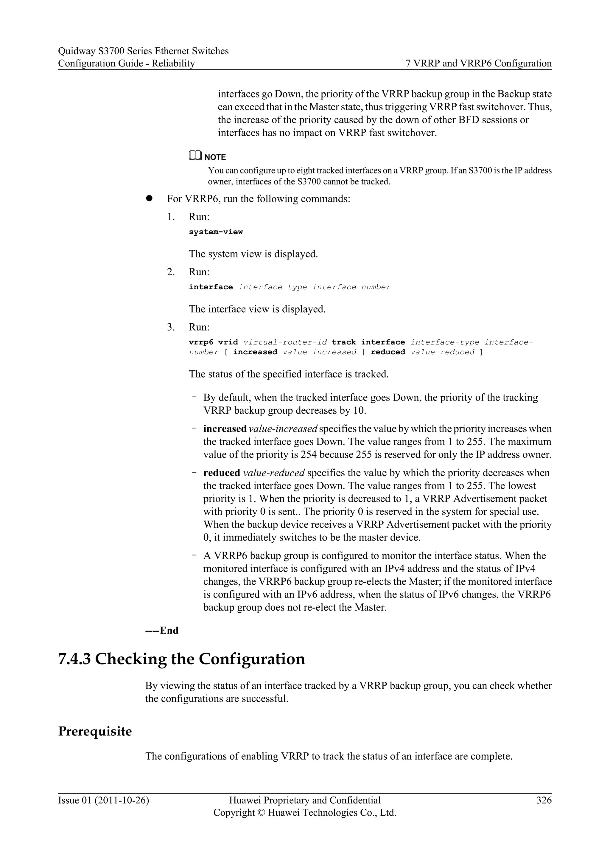 interfaces go Down, the priority of the VRRP backup group in the Backup state
can exceed that in the Master state, thus triggering VRRP fast switchover. Thus,
the increase of the priority caused by the down of other BFD sessions or
interfaces has no impact on VRRP fast switchover.
NOTE
You can configure up to eight tracked interfaces on a VRRP group. If an S3700 is the IP address
owner, interfaces of the S3700 cannot be tracked.
l For VRRP6, run the following commands:
1. Run:
system-view
The system view is displayed.
2. Run:
interface interface-type interface-number
The interface view is displayed.
3. Run:
vrrp6 vrid virtual-router-id track interface interface-type interface-
number [ increased value-increased | reduced value-reduced ]
The status of the specified interface is tracked.
– By default, when the tracked interface goes Down, the priority of the tracking
VRRP backup group decreases by 10.
– increased value-increased specifies the value by which the priority increases when
the tracked interface goes Down. The value ranges from 1 to 255. The maximum
value of the priority is 254 because 255 is reserved for only the IP address owner.
– reduced value-reduced specifies the value by which the priority decreases when
the tracked interface goes Down. The value ranges from 1 to 255. The lowest
priority is 1. When the priority is decreased to 1, a VRRP Advertisement packet
with priority 0 is sent.. The priority 0 is reserved in the system for special use.
When the backup device receives a VRRP Advertisement packet with the priority
0, it immediately switches to be the master device.
– A VRRP6 backup group is configured to monitor the interface status. When the
monitored interface is configured with an IPv4 address and the status of IPv4
changes, the VRRP6 backup group re-elects the Master; if the monitored interface
is configured with an IPv6 address, when the status of IPv6 changes, the VRRP6
backup group does not re-elect the Master.
----End
7.4.3 Checking the Configuration
By viewing the status of an interface tracked by a VRRP backup group, you can check whether
the configurations are successful.
Prerequisite
The configurations of enabling VRRP to track the status of an interface are complete.
Quidway S3700 Series Ethernet Switches
Configuration Guide - Reliability 7 VRRP and VRRP6 Configuration
Issue 01 (2011-10-26) Huawei Proprietary and Confidential
Copyright © Huawei Technologies Co., Ltd.
326
 