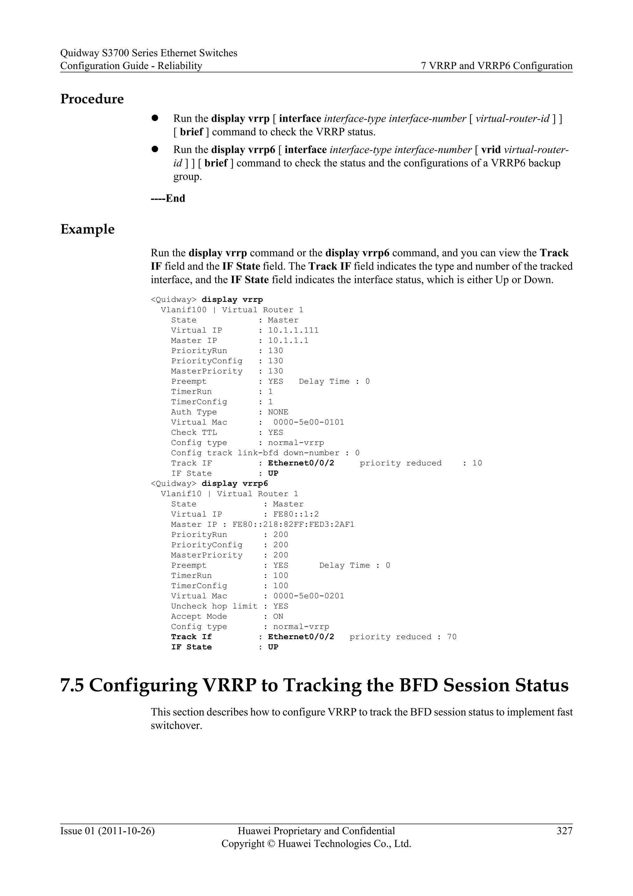 Procedure
l Run the display vrrp [ interface interface-type interface-number [ virtual-router-id ] ]
[ brief ] command to check the VRRP status.
l Run the display vrrp6 [ interface interface-type interface-number [ vrid virtual-router-
id ] ] [ brief ] command to check the status and the configurations of a VRRP6 backup
group.
----End
Example
Run the display vrrp command or the display vrrp6 command, and you can view the Track
IF field and the IF State field. The Track IF field indicates the type and number of the tracked
interface, and the IF State field indicates the interface status, which is either Up or Down.
<Quidway> display vrrp
Vlanif100 | Virtual Router 1
State : Master
Virtual IP : 10.1.1.111
Master IP : 10.1.1.1
PriorityRun : 130
PriorityConfig : 130
MasterPriority : 130
Preempt : YES Delay Time : 0
TimerRun : 1
TimerConfig : 1
Auth Type : NONE
Virtual Mac : 0000-5e00-0101
Check TTL : YES
Config type : normal-vrrp
Config track link-bfd down-number : 0
Track IF : Ethernet0/0/2 priority reduced : 10
IF State : UP
<Quidway> display vrrp6
Vlanif10 | Virtual Router 1
State : Master
Virtual IP : FE80::1:2
Master IP : FE80::218:82FF:FED3:2AF1
PriorityRun : 200
PriorityConfig : 200
MasterPriority : 200
Preempt : YES Delay Time : 0
TimerRun : 100
TimerConfig : 100
Virtual Mac : 0000-5e00-0201
Uncheck hop limit : YES
Accept Mode : ON
Config type : normal-vrrp
Track If : Ethernet0/0/2 priority reduced : 70
IF State : UP
7.5 Configuring VRRP to Tracking the BFD Session Status
This section describes how to configure VRRP to track the BFD session status to implement fast
switchover.
Quidway S3700 Series Ethernet Switches
Configuration Guide - Reliability 7 VRRP and VRRP6 Configuration
Issue 01 (2011-10-26) Huawei Proprietary and Confidential
Copyright © Huawei Technologies Co., Ltd.
327
 