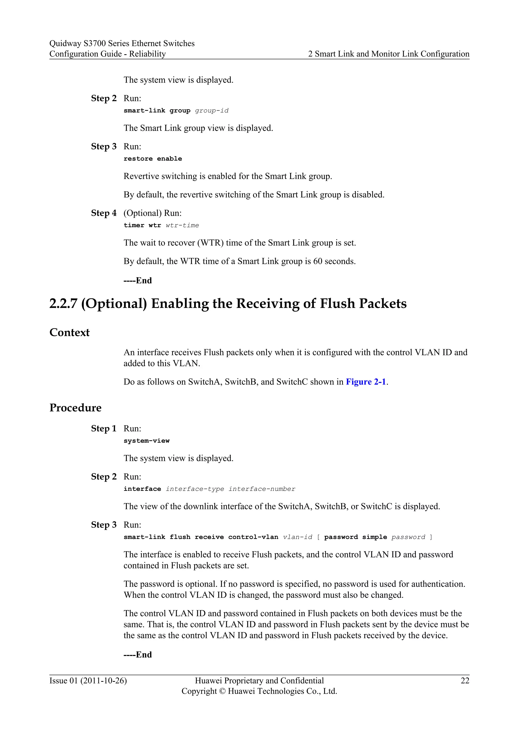 The system view is displayed.
Step 2 Run:
smart-link group group-id
The Smart Link group view is displayed.
Step 3 Run:
restore enable
Revertive switching is enabled for the Smart Link group.
By default, the revertive switching of the Smart Link group is disabled.
Step 4 (Optional) Run:
timer wtr wtr-time
The wait to recover (WTR) time of the Smart Link group is set.
By default, the WTR time of a Smart Link group is 60 seconds.
----End
2.2.7 (Optional) Enabling the Receiving of Flush Packets
Context
An interface receives Flush packets only when it is configured with the control VLAN ID and
added to this VLAN.
Do as follows on SwitchA, SwitchB, and SwitchC shown in Figure 2-1.
Procedure
Step 1 Run:
system-view
The system view is displayed.
Step 2 Run:
interface interface-type interface-number
The view of the downlink interface of the SwitchA, SwitchB, or SwitchC is displayed.
Step 3 Run:
smart-link flush receive control-vlan vlan-id [ password simple password ]
The interface is enabled to receive Flush packets, and the control VLAN ID and password
contained in Flush packets are set.
The password is optional. If no password is specified, no password is used for authentication.
When the control VLAN ID is changed, the password must also be changed.
The control VLAN ID and password contained in Flush packets on both devices must be the
same. That is, the control VLAN ID and password in Flush packets sent by the device must be
the same as the control VLAN ID and password in Flush packets received by the device.
----End
Quidway S3700 Series Ethernet Switches
Configuration Guide - Reliability 2 Smart Link and Monitor Link Configuration
Issue 01 (2011-10-26) Huawei Proprietary and Confidential
Copyright © Huawei Technologies Co., Ltd.
22
 