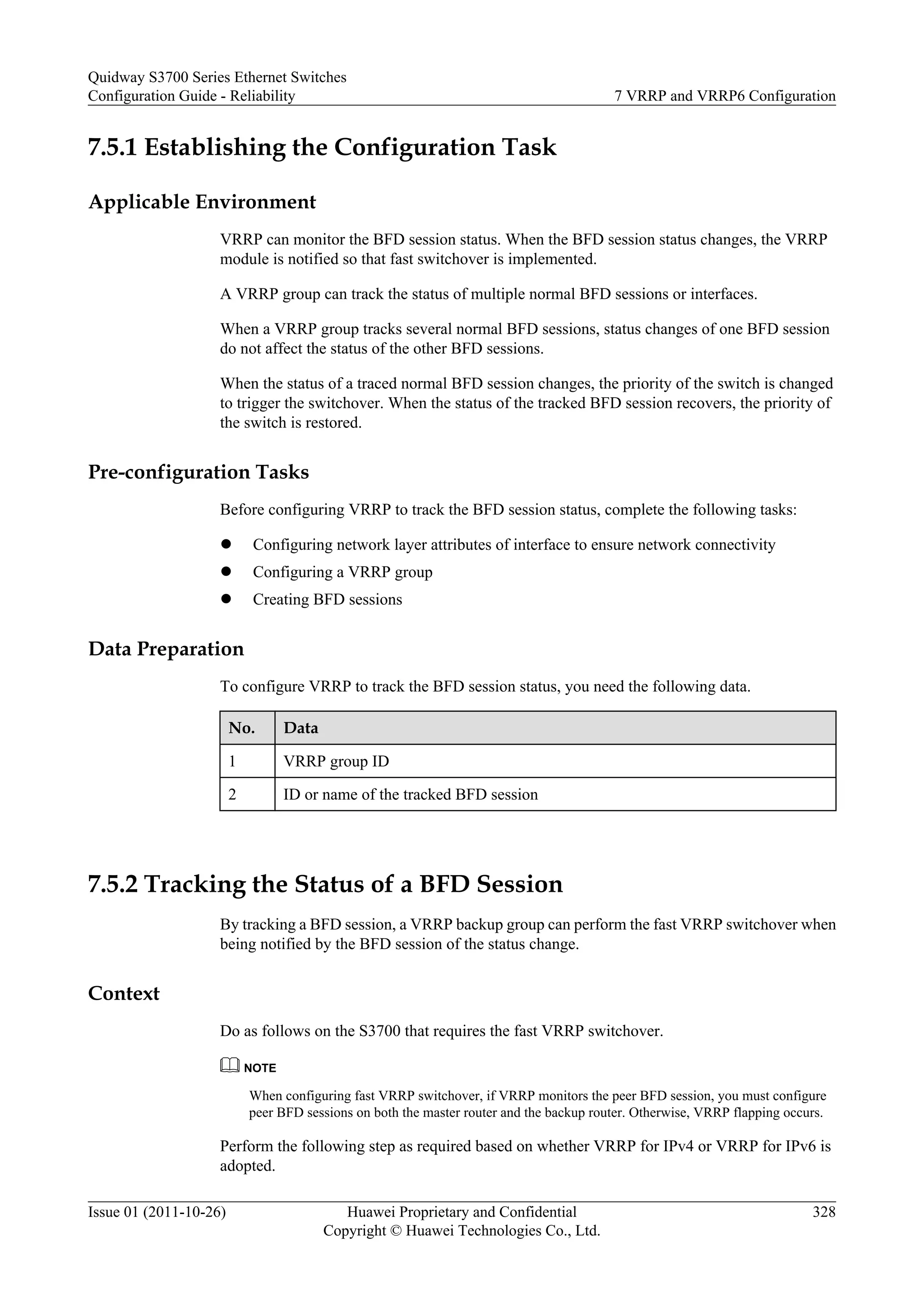 7.5.1 Establishing the Configuration Task
Applicable Environment
VRRP can monitor the BFD session status. When the BFD session status changes, the VRRP
module is notified so that fast switchover is implemented.
A VRRP group can track the status of multiple normal BFD sessions or interfaces.
When a VRRP group tracks several normal BFD sessions, status changes of one BFD session
do not affect the status of the other BFD sessions.
When the status of a traced normal BFD session changes, the priority of the switch is changed
to trigger the switchover. When the status of the tracked BFD session recovers, the priority of
the switch is restored.
Pre-configuration Tasks
Before configuring VRRP to track the BFD session status, complete the following tasks:
l Configuring network layer attributes of interface to ensure network connectivity
l Configuring a VRRP group
l Creating BFD sessions
Data Preparation
To configure VRRP to track the BFD session status, you need the following data.
No. Data
1 VRRP group ID
2 ID or name of the tracked BFD session
7.5.2 Tracking the Status of a BFD Session
By tracking a BFD session, a VRRP backup group can perform the fast VRRP switchover when
being notified by the BFD session of the status change.
Context
Do as follows on the S3700 that requires the fast VRRP switchover.
NOTE
When configuring fast VRRP switchover, if VRRP monitors the peer BFD session, you must configure
peer BFD sessions on both the master router and the backup router. Otherwise, VRRP flapping occurs.
Perform the following step as required based on whether VRRP for IPv4 or VRRP for IPv6 is
adopted.
Quidway S3700 Series Ethernet Switches
Configuration Guide - Reliability 7 VRRP and VRRP6 Configuration
Issue 01 (2011-10-26) Huawei Proprietary and Confidential
Copyright © Huawei Technologies Co., Ltd.
328
 