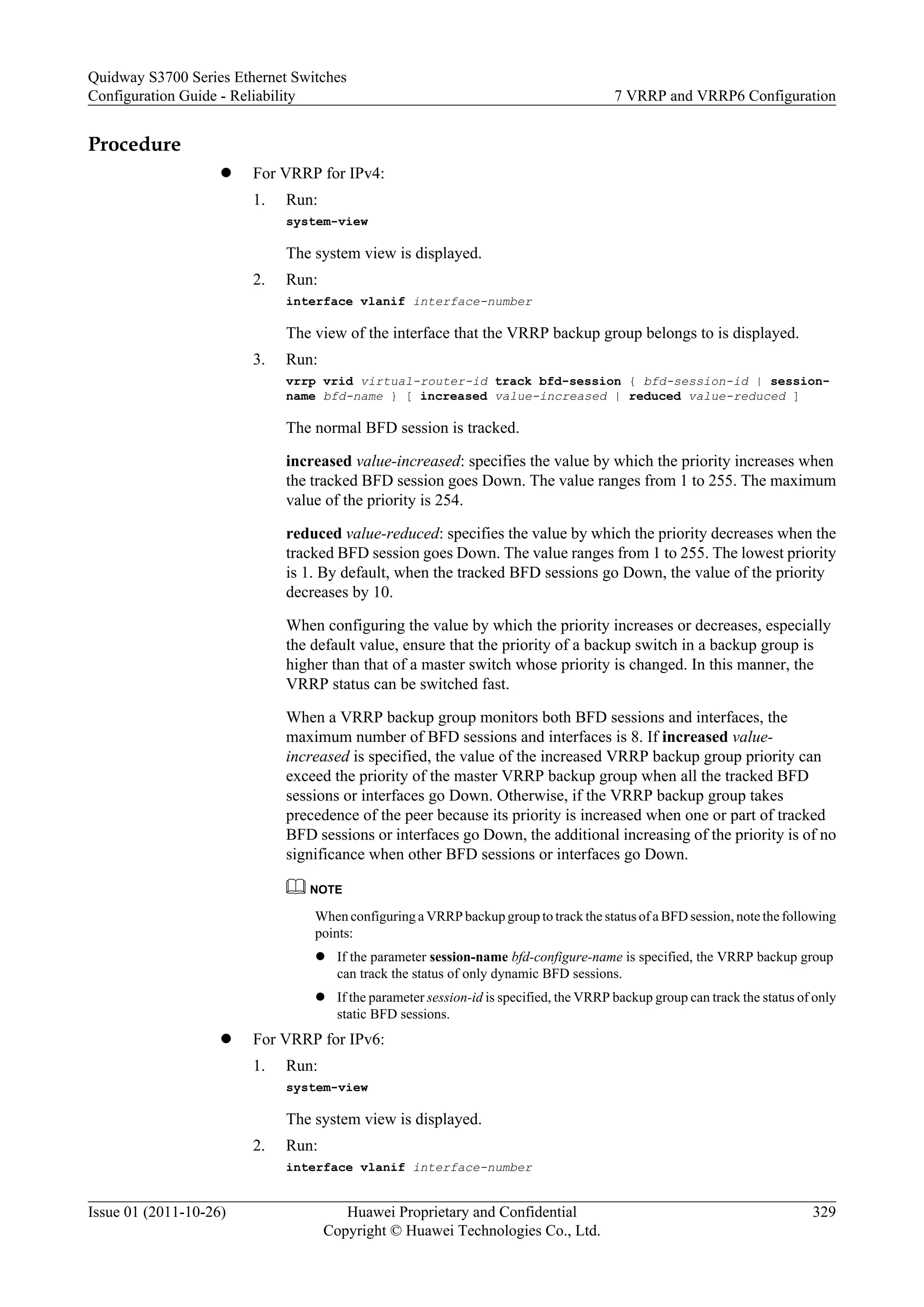 Procedure
l For VRRP for IPv4:
1. Run:
system-view
The system view is displayed.
2. Run:
interface vlanif interface-number
The view of the interface that the VRRP backup group belongs to is displayed.
3. Run:
vrrp vrid virtual-router-id track bfd-session { bfd-session-id | session-
name bfd-name } [ increased value-increased | reduced value-reduced ]
The normal BFD session is tracked.
increased value-increased: specifies the value by which the priority increases when
the tracked BFD session goes Down. The value ranges from 1 to 255. The maximum
value of the priority is 254.
reduced value-reduced: specifies the value by which the priority decreases when the
tracked BFD session goes Down. The value ranges from 1 to 255. The lowest priority
is 1. By default, when the tracked BFD sessions go Down, the value of the priority
decreases by 10.
When configuring the value by which the priority increases or decreases, especially
the default value, ensure that the priority of a backup switch in a backup group is
higher than that of a master switch whose priority is changed. In this manner, the
VRRP status can be switched fast.
When a VRRP backup group monitors both BFD sessions and interfaces, the
maximum number of BFD sessions and interfaces is 8. If increased value-
increased is specified, the value of the increased VRRP backup group priority can
exceed the priority of the master VRRP backup group when all the tracked BFD
sessions or interfaces go Down. Otherwise, if the VRRP backup group takes
precedence of the peer because its priority is increased when one or part of tracked
BFD sessions or interfaces go Down, the additional increasing of the priority is of no
significance when other BFD sessions or interfaces go Down.
NOTE
When configuring a VRRP backup group to track the status of a BFD session, note the following
points:
l If the parameter session-name bfd-configure-name is specified, the VRRP backup group
can track the status of only dynamic BFD sessions.
l If the parameter session-id is specified, the VRRP backup group can track the status of only
static BFD sessions.
l For VRRP for IPv6:
1. Run:
system-view
The system view is displayed.
2. Run:
interface vlanif interface-number
Quidway S3700 Series Ethernet Switches
Configuration Guide - Reliability 7 VRRP and VRRP6 Configuration
Issue 01 (2011-10-26) Huawei Proprietary and Confidential
Copyright © Huawei Technologies Co., Ltd.
329
 