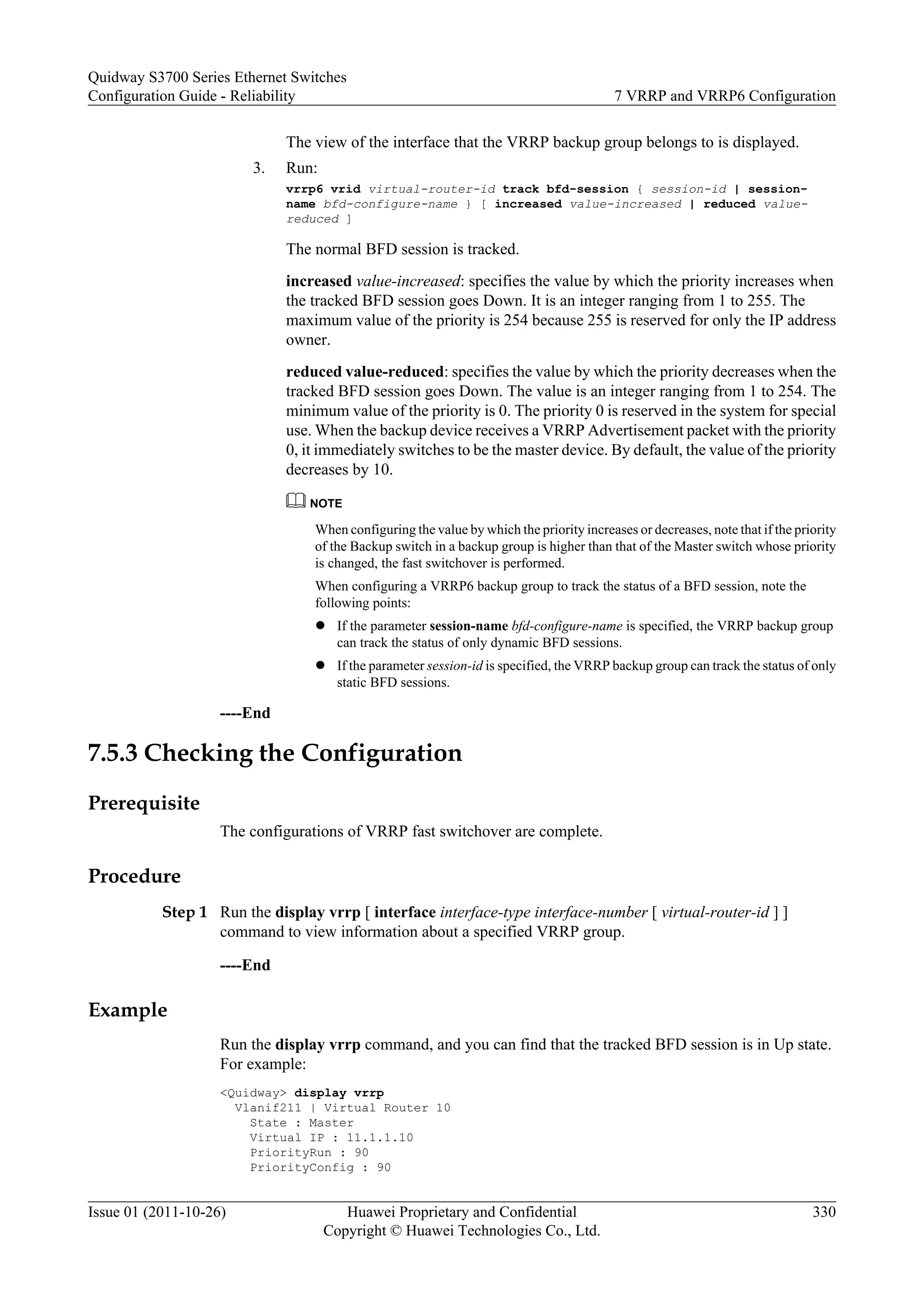 The view of the interface that the VRRP backup group belongs to is displayed.
3. Run:
vrrp6 vrid virtual-router-id track bfd-session { session-id | session-
name bfd-configure-name } [ increased value-increased | reduced value-
reduced ]
The normal BFD session is tracked.
increased value-increased: specifies the value by which the priority increases when
the tracked BFD session goes Down. It is an integer ranging from 1 to 255. The
maximum value of the priority is 254 because 255 is reserved for only the IP address
owner.
reduced value-reduced: specifies the value by which the priority decreases when the
tracked BFD session goes Down. The value is an integer ranging from 1 to 254. The
minimum value of the priority is 0. The priority 0 is reserved in the system for special
use. When the backup device receives a VRRP Advertisement packet with the priority
0, it immediately switches to be the master device. By default, the value of the priority
decreases by 10.
NOTE
When configuring the value by which the priority increases or decreases, note that if the priority
of the Backup switch in a backup group is higher than that of the Master switch whose priority
is changed, the fast switchover is performed.
When configuring a VRRP6 backup group to track the status of a BFD session, note the
following points:
l If the parameter session-name bfd-configure-name is specified, the VRRP backup group
can track the status of only dynamic BFD sessions.
l If the parameter session-id is specified, the VRRP backup group can track the status of only
static BFD sessions.
----End
7.5.3 Checking the Configuration
Prerequisite
The configurations of VRRP fast switchover are complete.
Procedure
Step 1 Run the display vrrp [ interface interface-type interface-number [ virtual-router-id ] ]
command to view information about a specified VRRP group.
----End
Example
Run the display vrrp command, and you can find that the tracked BFD session is in Up state.
For example:
<Quidway> display vrrp
Vlanif211 | Virtual Router 10
State : Master
Virtual IP : 11.1.1.10
PriorityRun : 90
PriorityConfig : 90
Quidway S3700 Series Ethernet Switches
Configuration Guide - Reliability 7 VRRP and VRRP6 Configuration
Issue 01 (2011-10-26) Huawei Proprietary and Confidential
Copyright © Huawei Technologies Co., Ltd.
330
 