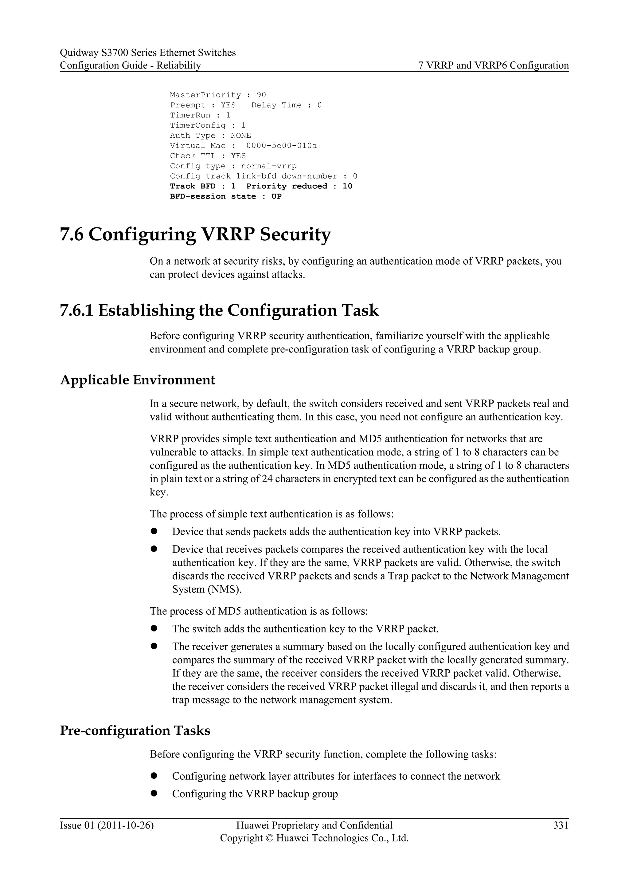 MasterPriority : 90
Preempt : YES Delay Time : 0
TimerRun : 1
TimerConfig : 1
Auth Type : NONE
Virtual Mac : 0000-5e00-010a
Check TTL : YES
Config type : normal-vrrp
Config track link-bfd down-number : 0
Track BFD : 1 Priority reduced : 10
BFD-session state : UP
7.6 Configuring VRRP Security
On a network at security risks, by configuring an authentication mode of VRRP packets, you
can protect devices against attacks.
7.6.1 Establishing the Configuration Task
Before configuring VRRP security authentication, familiarize yourself with the applicable
environment and complete pre-configuration task of configuring a VRRP backup group.
Applicable Environment
In a secure network, by default, the switch considers received and sent VRRP packets real and
valid without authenticating them. In this case, you need not configure an authentication key.
VRRP provides simple text authentication and MD5 authentication for networks that are
vulnerable to attacks. In simple text authentication mode, a string of 1 to 8 characters can be
configured as the authentication key. In MD5 authentication mode, a string of 1 to 8 characters
in plain text or a string of 24 characters in encrypted text can be configured as the authentication
key.
The process of simple text authentication is as follows:
l Device that sends packets adds the authentication key into VRRP packets.
l Device that receives packets compares the received authentication key with the local
authentication key. If they are the same, VRRP packets are valid. Otherwise, the switch
discards the received VRRP packets and sends a Trap packet to the Network Management
System (NMS).
The process of MD5 authentication is as follows:
l The switch adds the authentication key to the VRRP packet.
l The receiver generates a summary based on the locally configured authentication key and
compares the summary of the received VRRP packet with the locally generated summary.
If they are the same, the receiver considers the received VRRP packet valid. Otherwise,
the receiver considers the received VRRP packet illegal and discards it, and then reports a
trap message to the network management system.
Pre-configuration Tasks
Before configuring the VRRP security function, complete the following tasks:
l Configuring network layer attributes for interfaces to connect the network
l Configuring the VRRP backup group
Quidway S3700 Series Ethernet Switches
Configuration Guide - Reliability 7 VRRP and VRRP6 Configuration
Issue 01 (2011-10-26) Huawei Proprietary and Confidential
Copyright © Huawei Technologies Co., Ltd.
331
 