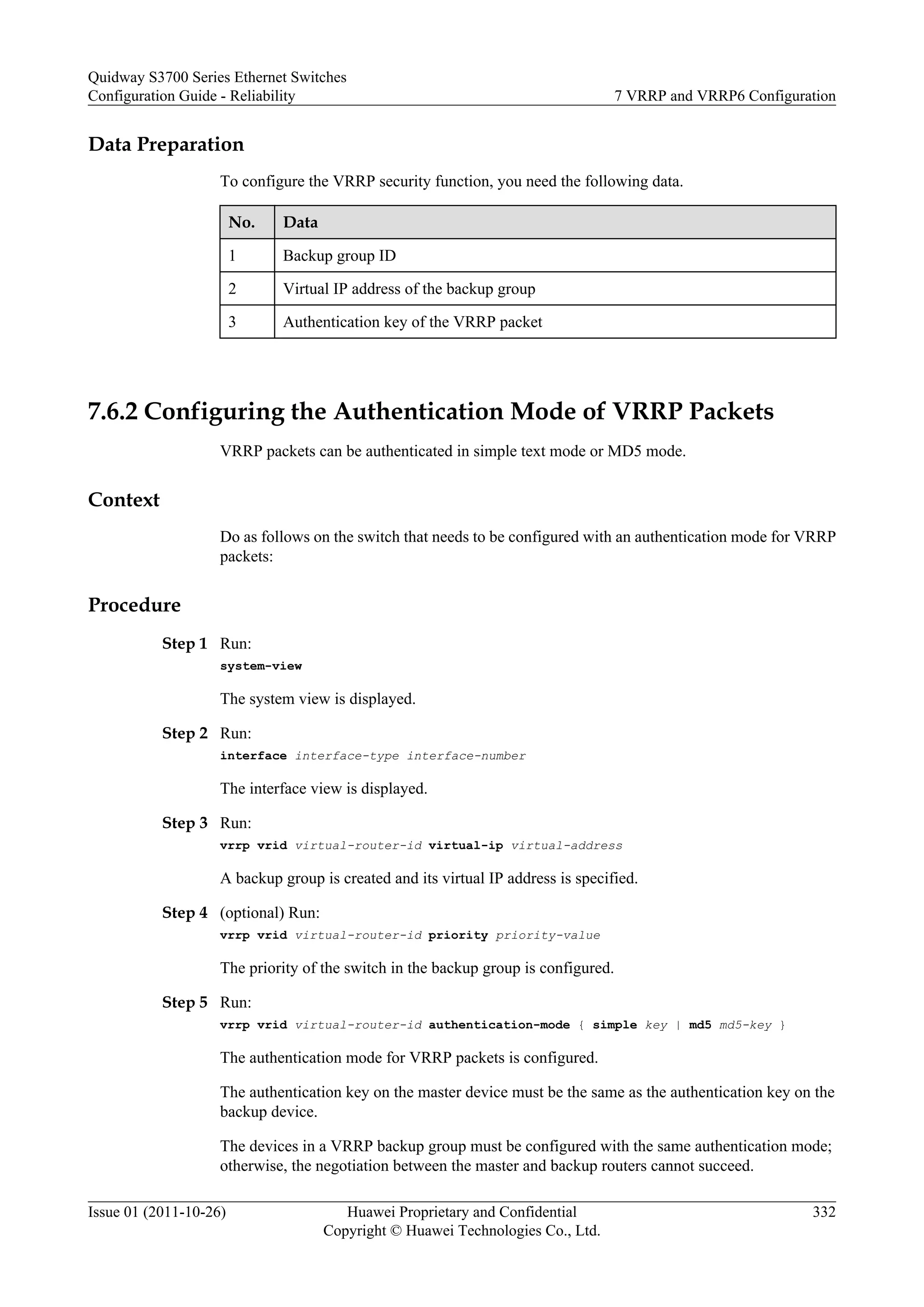 Data Preparation
To configure the VRRP security function, you need the following data.
No. Data
1 Backup group ID
2 Virtual IP address of the backup group
3 Authentication key of the VRRP packet
7.6.2 Configuring the Authentication Mode of VRRP Packets
VRRP packets can be authenticated in simple text mode or MD5 mode.
Context
Do as follows on the switch that needs to be configured with an authentication mode for VRRP
packets:
Procedure
Step 1 Run:
system-view
The system view is displayed.
Step 2 Run:
interface interface-type interface-number
The interface view is displayed.
Step 3 Run:
vrrp vrid virtual-router-id virtual-ip virtual-address
A backup group is created and its virtual IP address is specified.
Step 4 (optional) Run:
vrrp vrid virtual-router-id priority priority-value
The priority of the switch in the backup group is configured.
Step 5 Run:
vrrp vrid virtual-router-id authentication-mode { simple key | md5 md5-key }
The authentication mode for VRRP packets is configured.
The authentication key on the master device must be the same as the authentication key on the
backup device.
The devices in a VRRP backup group must be configured with the same authentication mode;
otherwise, the negotiation between the master and backup routers cannot succeed.
Quidway S3700 Series Ethernet Switches
Configuration Guide - Reliability 7 VRRP and VRRP6 Configuration
Issue 01 (2011-10-26) Huawei Proprietary and Confidential
Copyright © Huawei Technologies Co., Ltd.
332
 